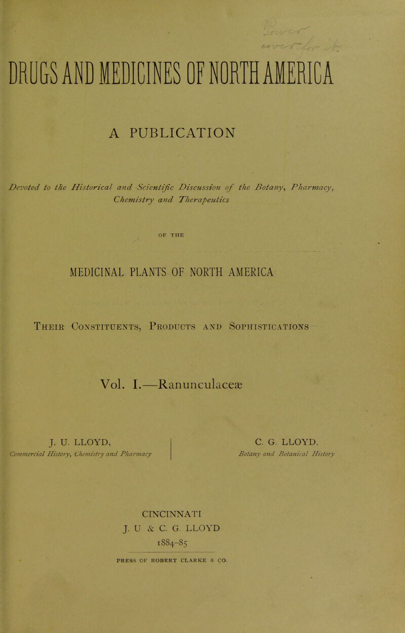 DRUGS AND MEDICINES OF NORTH AMERICA A PUBLICATION Devoted to the Historical and Scientific Discussion of the Botany, Pharmacy, Chemistry and Therapeutics OF THE MEDICINAL PLANTS OF NORTH AMERICA Their Constituents, Products and Sophistications Vol. I.—Ranunculaceae J. U. LLOYD, Commercial History, Chemistry and Pharmacy C. G. LLOYD, Botany and Botanical History CINCINNATI J. U & C. G. LLOYD 18S4-85 PRESS OF ROBERT CLARKE & CO.