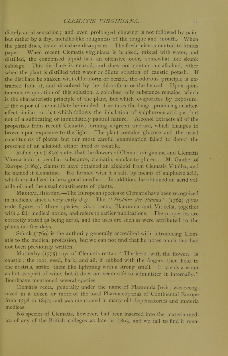diately acrid sensation ; and even prolonged chewing is not followed by pain, but rather by a dry, metallic-like roughness of the tongue and mouth. When the plant dries, its acrid nature disappears. The fresh juice is neutral to litmus paper. When recent Clematis virginiana is bruised, mixed with water, and distilled, the condensed liquid has an offensive odor, somewhat like skunk cabbage. This distillate is neutral, and does not contain an alkaloid, either when the plant is distilled with water or dilute solution of caustic potash. If the distillate be shaken with chloroform or benzol, the odorous principle is ex- tracted from it, and dissolved by the chloroform or the benzol. Upon spon- taneous evaporation of this solution, a colorless, oily substance remains, which is the characteristic principle of the plant, but which evaporates by exposure. If the vapor of the distillate be inhaled, it irritates the lungs, producing an after- effect similar to that which follows the inhalation of sulphurous acid gas, but not of a suffocating or immediately painful nature. Alcohol extracts all of the properties from recent Clematis, forming a'green tincture, which changes to brown upon exposure to the light. The plant contains glucose and the usual constituents of plants, but our most careful examination failed to detect the presence of an alkaloid, either fixed or volatile. Rafinesque (1830) states that the flowers of Clematis virginiana and Clematis Viorna hold a peculiar substance, clematin, similar to gluten. M. Gaube, of Europe (1869), claims to have obtained an alkaloid from Clematis Vitalba, and he named it clematine. He formed with it a salt, by means of sulphuric acid, which crystallized in hexagonal needles. In addition, he obtained an acrid vol- atile oil and the usual constituents of plants. Medical History.—The European species of Clematis have been recognized in medicine since a very early day. The  Histoirc dcs Plantcs (1762) gives rude figures of three species, viz. : recta, Flammula and Viticella, together with a fair medical notice, and refers to earlier publications. The properties are correctly stated as being acrid, and the uses are such as were attributed to the plants in after days. Storck (1769) is the authority generally accredited with introducing Clem- atis to the medical profession, but we can not find that he notes much that had not been previously written. Motherby (1775) says of Clematis recta: The herb, with the flower, is caustic ; the root, seed, bark, and all, if rubbed with the fingers, then held to the nostrils, strike them like lightning with a strong smell. It yields a water as hot as spirit of wine, but it does not seem safe to administer it internally. Boerhaave mentioned several species. Clematis recta, generally under the name of Flammula Jovis, was recog- nized in a dozen or more of the local Pharmacopoeias of Continental Europe from 1798 to 1840, and was mentioned in many old dispensatories and materia medicas. No species of Clematis, however, had been inserted into the materia med- ica of any of the British colleges as late as 1803, and we fail to find it men-