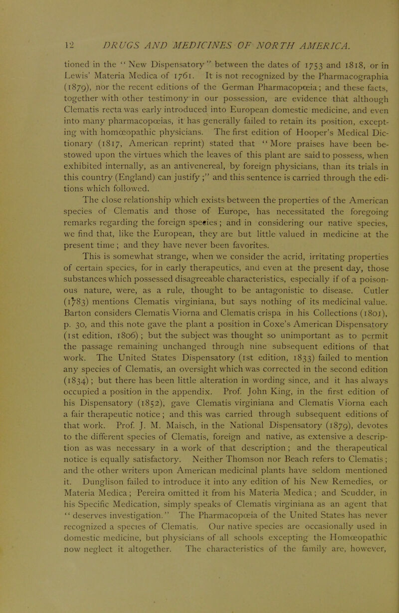 tioned in the  New Dispensatory between the dates of 1753 and 1818, or in Lewis' Materia Medica of 1761. It is not recognized by the Pharmacographia (1879), nor the recent editions of the German Pharmacopoeia; and these facts, together with other testimony in our possession, are evidence that although Clematis recta was early introduced into European domestic medicine, and even into many pharmacopoeias, it has generally failed to retain its position, except- ing with homoeopathic physicians. The first edition of Hooper's Medical Dic- tionary (1817, American reprint) stated that More praises have been be- stowed upon the virtues which the leaves of this plant are said to possess, when exhibited internally, as an antivenereal, by foreign physicians, than its trials in this country (England) can justify ; and this sentence is carried through the edi- tions which followed. The close relationship which exists between the properties of the American species of Clematis and those of Europe, has necessitated the foregoing remarks regarding the foreign species ; and in considering our native species, we find that, like the European, they are but little valued in medicine at the present time ; and they have never been favorites. This is somewhat strange, when we consider the acrid, irritating properties of certain species, for in early therapeutics, and even at the present day, those substances which possessed disagreeable characteristics, especially if of a poison- ous nature, were, as a rule, thought to be antagonistic to disease. Cutler (1^83) mentions Clematis virginiana, but says nothing of its medicinal value. Barton considers Clematis Viorna and Clematis crispa in his Collections (i8oj), p. 30, and this note gave the plant a position in Coxe's American Dispensatory (1st edition, 1806) ; but the subject was thought so unimportant as to permit the passage remaining unchanged through nine subsequent editions of that work. The United States Dispensatory (1st edition, 1833) failed to mention any species of Clematis, an oversight which was corrected in the second edition (1834) ; but there has been little alteration in wording since, and it has always occupied a position in the appendix. Prof. John King, in the first edition of his Dispensatory (1852), gave Clematis virginiana and Clematis Viorna each a fair therapeutic notice; and this was carried through subsequent editions of that work. Prof. J. M. Maisch, in the National Dispensatory (1879), devotes to the different species of Clematis, foreign and native, as extensive a descrip- tion as was necessary in a work of that description ; and the therapeutical notice is equally satisfactory. Neither Thomson nor Beach refers to Clematis; and the other writers upon American medicinal plants have seldom mentioned it. Dunglison failed to introduce it into any edition of his New Remedies, or Materia Medica; Pereira omitted it from his Materia Medica; and Scudder, in his Specific Medication, simply speaks of Clematis virginiana as an agent that  deserves investigation. The Pharmacopoeia of the United States has never recognized a species of Clematis. Our native species are occasionally used in domestic medicine, but physicians of all schools excepting the Homoeopathic now neglect it altogether. The characteristics of the family are, however,