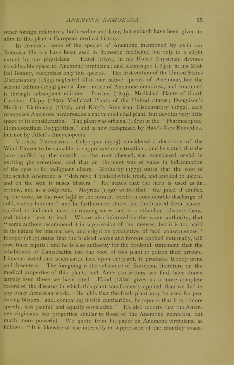 other foreign references, both earlier and later, but enough have been given to affix to this plant a European medical history. In America, some of the species of Anemone mentioned by us in our Botanical History have been used in domestic medicine, but only to a slight extent by our physicians. Hand (1820), in his House Physician, devotes considerable space to Anemone virginiana; and Rafinesque (1830), in his Med- ical Botany, recognizes only this species. The first edition of the United States Dispensatory (1833) neglected all of our native species of Anemone, but the second edition (1834) gave a short notice of Anemone hemorosa, and continued it through subsequent editions. Porcher (1849), Medicinal Plants of South Carolina; Clapp (1850), Medicinal Plants of the United States; Dunglison's Medical Dictionary (1852), and King's American Dispensatory (1852), each recognizes Anemone nemorosa as a native medicinal plant, but devotes very little space to its consideration. The plant was officinal (1872) in the  Pharmacopcea Homceopathica Polyglottica, and is now recognized by Hale's New Remedies, but not by Allen's Encyclopedia. Medical Properties.—Culpepper (1725) considered a decoction of the Wind Flower to be valuable in suppressed menstruation ; and he stated that the juice snuffed up the nostrils, or the root chewed, was considered useful in exciting \he secretions, and that an ointment was of value in inflammation of the eyes or for malignant ulcers. Motherby (1775) states that the root of the scarlet Anemone is detersive if bruised while fresh, and applied to ulcers, and on the skin it raises blisters. He states that the herb is used as an. errhine, and as a collyrium. Meyrick (1790) writes that the juice, if snuffed up the nose, or the root held in the mouth, excites a considerable discharge of cold, watery humors; and he furthermore states that the bruised fresh leaves, applied to indolent ulcers or running sores, act as a stimulant, cleanse them, and induce them to heal. We are also informed by the same authority, that  some authors recommend it in suppression of the menses, but it is too acrid in its nature for internal use, and might be productive of fatal consequences. Hooper (1817) states that the bruised leaves and flowers applied externally, will cure tinea capitis; and he is also authority for the doubtful statement that the inhabitants of Kamschatka use the root of this plant to poison their arrows. Linnaeus stated that when cattle feed upon the plant, it produces bloody urine and dysentery. The foregoing is the substance of European literature on the medical properties of this plant; and American writers, we find, have drawn largely from those we have cited. Hand (1820) gives us a more complete record of the diseases in which this plant was formerly applied than we find in any other American work. He adds that the fresh plant may be used for pro- ducing blisters; and, comparing it with cantharides, he reports that it is more speedy, less painful, and equally serviceable. He also reports that the Anem- one virginiana has properties similar to those of the Anemone nemorosa, but much more powerful. We quote from his paper on Anemone virginiana, as follows:  It is likewise of use internally in suppression of the monthly evacu-