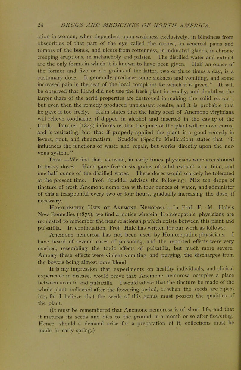 ation in women, when dependent upon weakness exclusively, in blindness from obscurities of that part of the eye called the cornea, in venereal pains and tumors of the bones, and ulcers from rottenness, in indurated glands, in chronic creeping eruptions, in melancholy and palsies. The distilled water and extract are the only forms in which it is known to have been given. Half an ounce of the former and five or six grains of the latter, two or three times a day, is a customary dose. It generally produces some sickness and vomiting, and some increased pain in the seat of the local complaint for which it is given. It will be observed that Hand did not use the fresh plant internally, and doubtless the larger share of the acrid properties are destroyed in making the solid extract; but even then the remedy produced unpleasant results, and it is probable that he gave it too freely. Kalm states that the hairy seed of Anemone virginiana will relieve toothache, if dipped in alcohol and inserted in the cavity of the tooth. Porcher (1849) informs us that the juice of the plant will remove corns, and is vesicating, but that if properly applied the plant is a good remedy in fevers, gout, and rheumatism. Scudder (Specific Medication) states that it influences the functions of waste and repair, but works directly upon the ner- vous system. Dose.—We find that, as usual, in early times physicians were accustomed to heavy doses. Hand gave five or six grains of solid extract at a time, and one-half ounce of the distilled water. These doses would scarcely be tolerated at the present time. Prof. Scudder advises the following: Mix ten drops of tincture of fresh Anemone nemorosa with four ounces of water, and administer of this a teaspoonful every two or four hours, gradually increasing the dose, if necessary. Homceopathic Uses of Anemone Nemorosa.—In Prof. E. M. Hale's New Remedies (1875), we find a notice wherein Homceopathic physicians are requested to remember the near relationship which exists between this plant and Pulsatilla. In continuation, Prof. Hale has written for our work as follows: Anemone nemorosa has not been used by Homceopathic physicians. I have heard of several cases of poisoning, and the reported effects were very marked, resembling the toxic effects of Pulsatilla, but much more severe. Among these effects were violent vomiting and purging, the discharges from the bowels being almost pure blood. It is my impression that experiments on healthy individuals, and clinical experience in disease, would prove that Anemone nemorosa occupies a place between aconite and pulsatilla. I would advise that the tincture be made of the whole plant, collected after the flowering period, or when the seeds are ripen- ing, for I believe that the seeds of this genus must possess the qualities of the plant. (It must be remembered that Anemone nemorosa is of short life, and that it matures its seeds and dies to the ground in a month or so after flowering. Hence, should a demand arise for a preparation of it, collections must be made in early spring.) 1