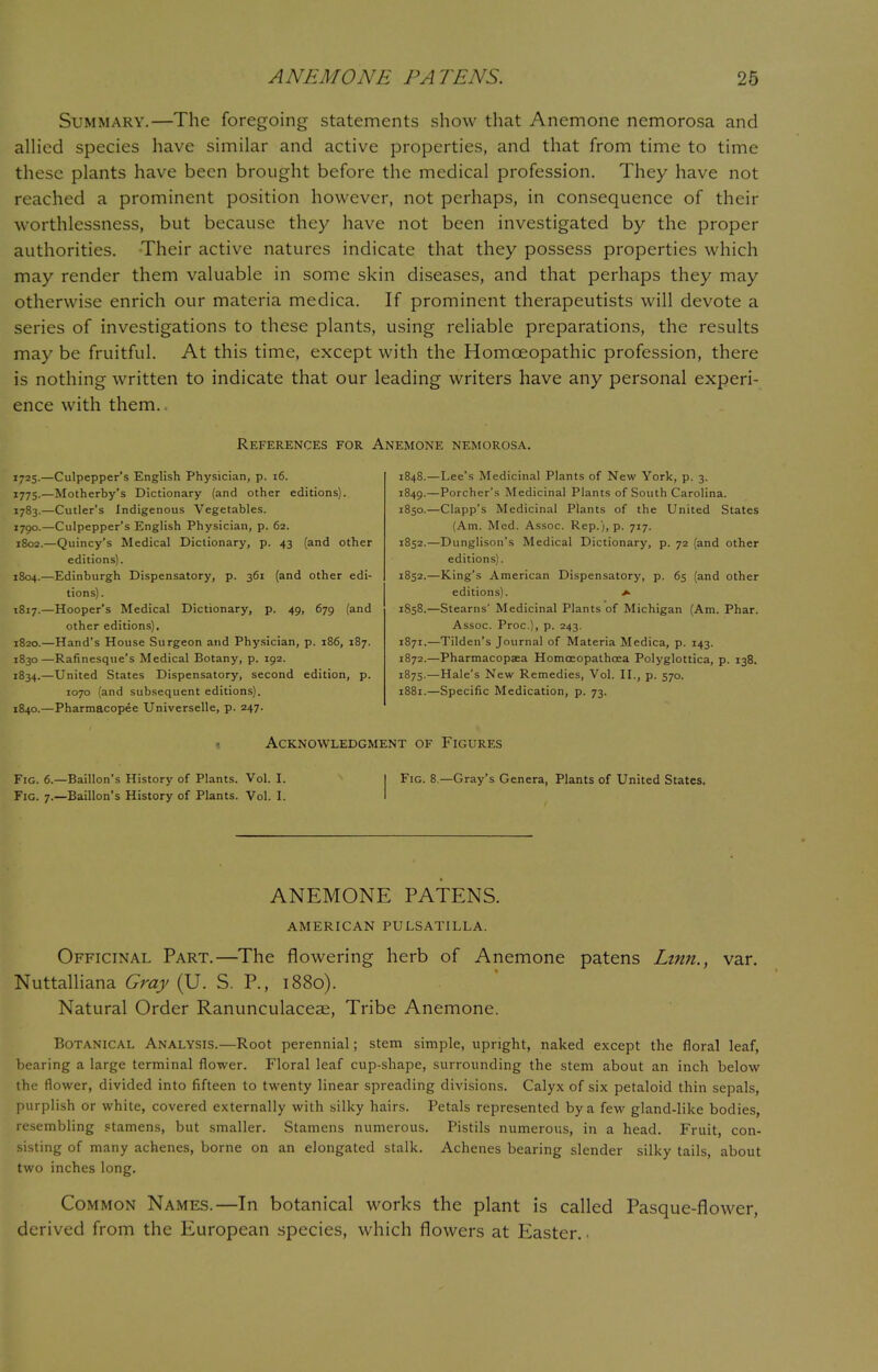 Summary.—The foregoing statements show that Anemone nemorosa and allied species have similar and active properties, and that from time to time these plants have been brought before the medical profession. They have not reached a prominent position however, not perhaps, in consequence of their worthlessness, but because they have not been investigated by the proper authorities. Their active natures indicate that they possess properties which may render them valuable in some skin diseases, and that perhaps they may otherwise enrich our materia medica. If prominent therapeutists will devote a series of investigations to these plants, using reliable preparations, the results may be fruitful. At this time, except with the Homoeopathic profession, there is nothing written to indicate that our leading writers have any personal experi- ence with them. References for Anemone nemorosa. 1725.—Culpepper's English Physician, p. 16. 1775.—Motherby's Dictionary (and other editions). 1783.—Cutler's Indigenous Vegetables. 1790.—Culpepper's English Physician, p. 62. 1802.—Quincy's Medical Dictionary, p. 43 (and other editions). 1804.—Edinburgh Dispensatory, p. 361 (and other edi- tions) . 1817.—Hooper's Medical Dictionary, p. 49, 679 (and other editions). 1820.—Hand's House Surgeon and Physician, p. 186, 187. 1830—Rafinesque's Medical Botany, p. 192. 1834.—United States Dispensatory, second edition, p. 1070 (and subsequent editions). 1840.—Pharmacopee Universelle, p. 247. 1848. —Lee's Medicinal Plants of New York, p. 3. 1849. —Porcher's Medicinal Plants of South Carolina. 1850. —Clapp's Medicinal Plants of the United States (Am. Med. Assoc. Rep.), p. 717. 1852.—Dunglison's Medical Dictionary, p. 72 (and other editions). 1852.—King's American Dispensatory, p. 65 (and other editions). *■ 1858.—Stearns' Medicinal Plants of Michigan (Am. Phar. Assoc. Proc), p. 243. 1871. —Tilden's Journal of Materia Medica, p. 143. 1872. —Pharmacopaea Homceopathcea Polyglottica, p. 138. 1875.—Hale's New Remedies, Vol. II., p. 570. 1881.—Specific Medication, p. 73. 1 Acknowledgment of Figures Fig. 6.—Baillon's History of Plants. Vol. I. I Fig. 8 —Gray's Genera, Plants of United States. Fig. 7.—Baillon's History of Plants. Vol. I. ANEMONE PATENS. AMERICAN PULSATILLA. Officinal Part.—The flowering herb of Anemone patens Linn., var. Nuttalliana Gray (U. S. P., 1880). Natural Order Ranunculaceae, Tribe Anemone. Botanical Analysis.—Root perennial; stem simple, upright, naked except the floral leaf, bearing a large terminal flower. Floral leaf cup-shape, surrounding the stem about an inch below the flower, divided into fifteen to twenty linear spreading divisions. Calyx of six petaloid thin sepals, purplish or white, covered externally with silky hairs. Petals represented by a few gland-like bodies, resembling stamens, but smaller. Stamens numerous. Pistils numerous, in a head. Fruit, con- sisting of many achenes, borne on an elongated stalk. Achenes bearing slender silky tails, about two inches long. Common Names.—In botanical works the plant is called Pasque-flower, derived from the European species, which flowers at Easter. •