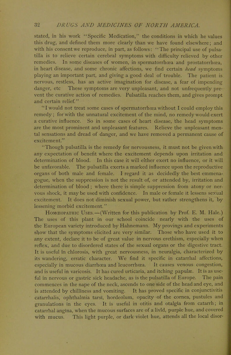 stated, in his work Specific Medication, the conditions in which he values this drug, and defined them more clearly than we have found elsewhere; and with his consent we reproduce, in part, as follows: The principal use of Pulsa- tilla is to relieve certain cerebral symptoms with difficulty relieved by other remedies. In some diseases of women, in spermatorrhoea and prostatorrhcea, in heart disease, and some chronic affections, we find certain head symptoms playing an important part, and giving a good deal of trouble. The patient is nervous, restless, has an active imagination for disease, a fear of impending danger, etc These symptoms are very unpleasant, and not unfrequently pre- vent the curative action of remedies. Pulsatilla reaches them, and gives prompt and certain relief. I would not treat some cases of spermatorrhoea without I could employ this remedy ; for with the unnatural excitement of the mind, no remedy would exert a curative influence. So in some cases of heart disease, the head symptoms are the most prominent and unpleasant features. Relieve the unpleasant men- tal sensations and dread of danger, and we have removed a permanent cause of excitement. Though pulsatilla is the remedy for nervousness, it must not be given with any expectation of benefit where the excitement depends upon irritation and determination of blood. In this case it will either exert no influence, or it will be unfavorable. The pulsatilla exerts a marked influence upon the reproductive organs of both male and female. I regard it as decidedly the best emmena- gogue, when the suppression is not the result of, or attended by, irritation and determination of blood ; where there is simple suppression from atony or ner- vous shock, it may be used with confidence. In male or female it lessens sexual excitement. It does not diminish sexual power, but rather strengthens it, by lessening morbid excitement. Homceopathic Uses.—(Written for this publication by Prof. E. M. Hale.) The uses of this plant in our school coincide nearly with the uses of the European variety introduced by Hahnemann. My provings and experiments show that the symptoms elicited are very similar. Those who have used it to any extent, declare it to be of great value in nervous erethism, especially when reflex, and due to disordered states of the sexual organs or the digestive tract. It is useful in chlorosis, with great nervousness, in neuralgia, characterized by its wandering, erratic character. We find it specific in catarrhal affections, especially in mucous diarrhoea and leucorrhoea. It causes venous congestion, and is useful in varicosis. It has cured urticaria, and itching papulae. It is as use- ful in nervous or gastric sick headache, as is the pulsatilla of Europe. The pain commences in the nape of the neck, ascends to one side of the head and eye, and is attended by chilliness and vomiting. It has proved specific in conjunctivitis catarrhalis, ophthalmia tarsi, hordeolum, opacity of the cornea, pustules and granulations in the eyes. It is useful in otitis and otalgia from catarrh; in catarrhal angina, when the mucous surfaces are of a livid, purple hue, and covered with mucus. This light purple, or dark violet hue, attends all the local disor-