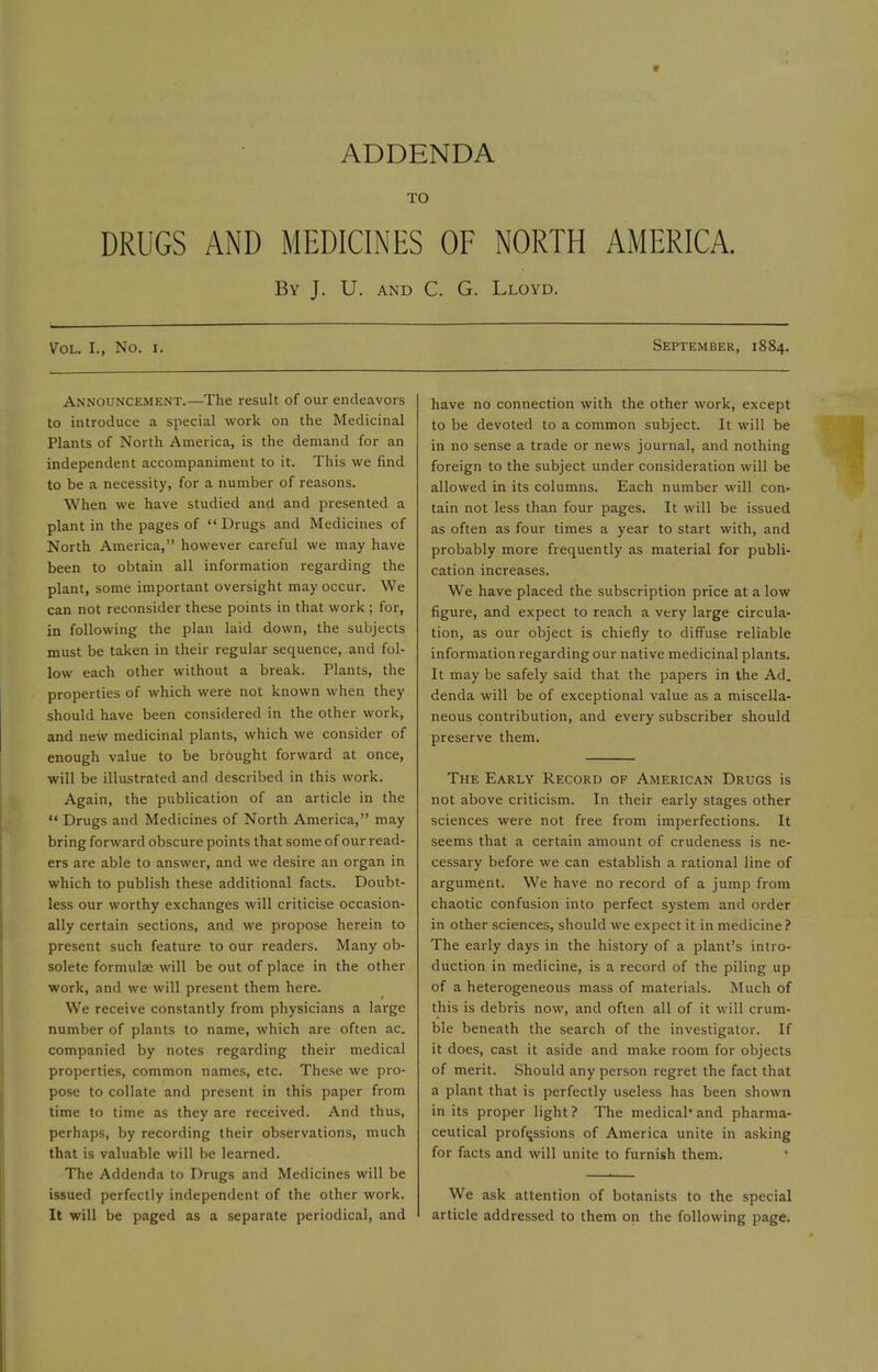 ADDENDA TO DRUGS AND MEDICINES OF NORTH AMERICA. By J. U. and C. G. Lloyd. Vol. I., No. i. Announcement.—The result of our endeavors to introduce a special work on the Medicinal Plants of North America, is the demand for an independent accompaniment to it. This we find to be a necessity, for a number of reasons. When we have studied and and presented a plant in the pages of Drugs and Medicines of North America, however careful we may have been to obtain all information regarding the plant, some important oversight may occur. We can not reconsider these points in that work ; for, in following the plan laid down, the subjects must be taken in their regular sequence, and fol- low each other without a break. Plants, the properties of which were not known when they should have been considered in the other work, and new medicinal plants, which we consider of enough value to be brought forward at once, will be illustrated and described in this work. Again, the publication of an article in the  Drugs and Medicines of North America, may bring forward obscure points that some of our read- ers are able to answer, and we desire an organ in which to publish these additional facts. Doubt- less our worthy exchanges will criticise occasion- ally certain sections, and we propose herein to present such feature to our readers. Many ob- solete formulas will be out of place in the other work, and we will present them here. We receive constantly from physicians a large number of plants to name, which are often ac. companied by notes regarding their medical properties, common names, etc. These we pro- pose to collate and present in this paper from time to time as they are received. And thus, perhaps, by recording their observations, much that is valuable will be learned. The Addenda to Drugs and Medicines will be issued perfectly independent of the other work. It will be paged as a separate periodical, and September, 1884. have no connection with the other work, except to be devoted to a common subject. It will be in no sense a trade or news journal, and nothing foreign to the subject under consideration will be allowed in its columns. Each number will con- tain not less than four pages. It will be issued as often as four times a year to start with, and probably more frequently as material for publi- cation increases. We have placed the subscription price at a low figure, and expect to reach a very large circula- tion, as our object is chiefly to diffuse reliable information regarding our native medicinal plants. It may be safely said that the papers in the Ad. denda will be of exceptional value as a miscella- neous contribution, and every subscriber should preserve them. The Early Record of American Drugs is not above criticism. In their early stages other sciences were not free from imperfections. It seems that a certain amount of crudeness is ne- cessary before we can establish a rational line of argument. We have no record of a jump from chaotic confusion into perfect system and order in other sciences, should we expect it in medicine ? The early days in the history of a plant's intro- duction in medicine, is a record of the piling up of a heterogeneous mass of materials. Much of this is debris now, and often all of it will crum- ble beneath the search of the investigator. If it does, cast it aside and make room for objects of merit. Should any person regret the fact that a plant that is perfectly useless has been shown in its proper light? The medical'and pharma- ceutical professions of America unite in asking for facts and will unite to furnish them. We ask attention of botanists to the special article addressed to them on the following page.