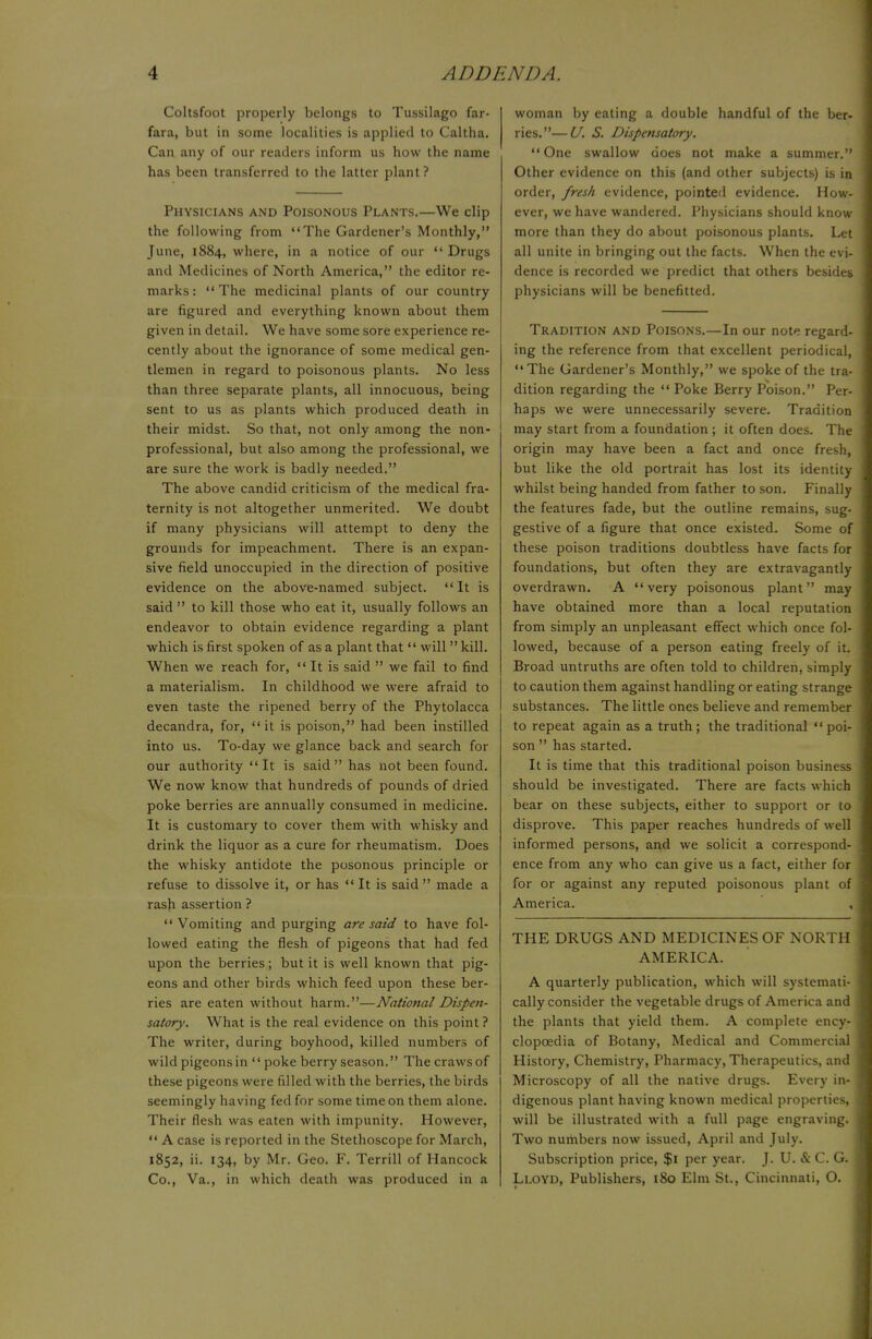 Coltsfoot properly belongs to Tussilago far- fara, but in some localities is applied to Caltha. Can any of our readers inform us how the name has been transferred to the latter plant? Physicians and Poisonous Plants.—We clip the following from The Gardener's Monthly, June, 1884, where, in a notice of our  Drugs and Medicines of North America, the editor re- marks : The medicinal plants of our country are figured and everything known about them given in detail. We have some sore experience re- cently about the ignorance of some medical gen- tlemen in regard to poisonous plants. No less than three separate plants, all innocuous, being sent to us as plants which produced death in their midst. So that, not only among the non- professional, but also among the professional, we are sure the work is badly needed. The above candid criticism of the medical fra- ternity is not altogether unmerited. We doubt if many physicians will attempt to deny the grounds for impeachment. There is an expan- sive field unoccupied in the direction of positive evidence on the above-named subject.  It is said  to kill those who eat it, usually follows an endeavor to obtain evidence regarding a plant which is first spoken of as a plant that  will kill. When we reach for, It is said  we fail to find a materialism. In childhood we were afraid to even taste the ripened berry of the Phytolacca decandra, for, it is poison, had been instilled into us. To-day we glance back and search for our authority It is said has not been found. We now know that hundreds of pounds of dried poke berries are annually consumed in medicine. It is customary to cover them with whisky and drink the liquor as a cure for rheumatism. Does the whisky antidote the posonous principle or refuse to dissolve it, or has  It is said  made a rash assertion ? Vomiting and purging are said to have fol- lowed eating the flesh of pigeons that had fed upon the berries; but it is well known that pig- eons and other birds which feed upon these ber- ries are eaten without harm.—National Dispen- satory. What is the real evidence on this point? The writer, during boyhood, killed numbers of wild pigeons in  poke berry season. The craws of these pigeons were filled with the berries, the birds seemingly having fed for some time on them alone. Their flesh was eaten with impunity. However,  A case is reported in the Stethoscope for March, 1852, ii. 134, by Mr. Geo. F. Terrill of Hancock Co., Va., in which death was produced in a woman by eating a double handful of the ber- ries.— U. S. Dispensatory. One swallow does not make a summer. Other evidence on this (and other subjects) is in order, fresh, evidence, pointed evidence. How- ever, we have wandered. Physicians should know more than they do about poisonous plants. Let all unite in bringing out the facts. When the evi dence is recorded we predict that others besides physicians will be benefitted. Tradition and Poisons.—In our note regard ing the reference from that excellent periodical, The Gardener's Monthly, we spoke of the tra dition regarding the  Poke Berry Poison. Per haps we were unnecessarily severe. Tradition may start from a foundation ; it often does. The origin may have been a fact and once fresh, but like the old portrait has lost its identity whilst being handed from father to son. Finally the features fade, but the outline remains, sug- gestive of a figure that once existed. Some of these poison traditions doubtless have facts for foundations, but often they are extravagantly overdrawn. A very poisonous plant may have obtained more than a local reputation from simply an unpleasant effect which once fol lowed, because of a person eating freely of it. Broad untruths are often told to children, simply to caution them against handling or eating strange substances. The little ones believe and remember to repeat again as a truth; the traditional poi- son  has started. It is time that this traditional poison business should be investigated. There are facts which bear on these subjects, either to support or to disprove. This paper reaches hundreds of well informed persons, and we solicit a correspond- ence from any who can give us a fact, either for for or against any reputed poisonous plant of America. THE DRUGS AND MEDICIX AMERICA. A quarterly publication, which will systemati- cally consider the vegetable drugs of America and the plants that yield them. A complete ency- clopcedia of Botany, Medical and Commercial History, Chemistry, Pharmacy, Therapeutics, and Microscopy of all the native drugs. Every in- digenous plant having known medical properties, will be illustrated with a full page engraving. Two numbers now issued, April and July. Subscription price, $1 per year. J. U. & C. G. Lloyd, Publishers, 180 Elm St., Cincinnati, O.