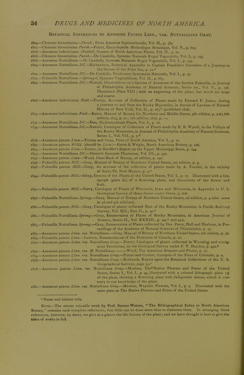 Botanical References to Anemone Patens Linn., var. Nuttalliana Gray. 1814.—Clematis hirsutissima—Pursh., Flora Americas Septentrionalis, Vol. II., p. 385. 1817. —Clematis hirsutissima Pursh.—Poiret, Encyclopedic Methodique Botanique, Vol. V., p. 623. 1818. —Anemone ludoviciana-Genera of North American Plants, Vol. II., p. 20. 1818.—Clematis hirsutissima Pursh.—Dc Candollc, Systema Naturale Regni Vegctabilis, Vol. I., p. 155. 1818.—Anemone Nuttalliana.—De Candolle, Systema Naturale Regni Vegetabilis, Vol. I., p. 155. 1823. —Anemone Nuttalliana DC.—Richardson, Botanical Appendix to Captain Franklin's Narrative of a Journey to the Shores of the Polar Sea, p. ii.*> 1824. —Anemone Nuttalliana DC.—De Candollc, Prodromus Systematis Naturalis, Vol. I., p. 17. 1825. —Pulsatilla Nuttalliana.—Sprengel, Systema Vegetabilium, Vol. II., p. 663. 1825. —Anemone Nuttalliana DC—Nuttall, Observations on a Species of Anemone of the Section Pulsatilla, in Journal of Philadelphia Academy of Natural Sciences, Series 1st., Vol. V., p. 158. Illustrated (Plate VIII ) with an engraving of the plant, but much too large and coarse. 1826. —Anemone ludoviciana Nutt.—Torrey, Account of Collection of Plants made by Edward P. James, during a journey to and from the Rocky Mountains, in Annals of Lyceum of Natural History of New York, Vol. II., p. 163* (published 1828). 1829.—Anemone ludoviciana Nutt.—Eaton, Manual of Botany for^Northern and Middle States, 5th edition, p. 108; 6th edition, 1833, p. 21; 7th edition, 1836, p. —. 1331.—Anemone Nuttalliana DC.—Don, Dichlamydeous Plants, Vol. I., p. 16. 1S34.—Anemone Nuttalliana DC.—Nuttall, Catalogue of Collection of Plants made by N. B. Wyeth, in the Valleys of the Rocky Mountains, in Journal of Philadelphia Academy of Natural Sciences, Series I., Vol. VII., p. 7* 1838.—Anemone patens Linn.—Torrey and Gray, Flora of North America, Vol. I., p. 11. 1840.—Anemone patens Willd. (should be Linn.)—Eaton & Wright, North American Botany, p. 126. 1843.—Anemone patens Linn.—Torrey, in Nicollet's Report on the Upper Mississippi Basin, p. 144. 1843.—Anemone Nuttalliana DC.—Dietrich Synopsis Plantarum, Vol. III., p. 331. 1847. —Anemone patens Linn.—Wood, Class-Book of Botany, 2d edition, p. 140. 1848. —Pulsatilla patens Mill.—Gray, Manual of Botany of Northern United States, 1st edition, p. 5. 1848. —Pulsatilla patens Mill.—Gray, An account of the collection of plants made by A. Fendlei, in the vicinity of Santa Fe, New Mexico, p. 4.* 1849. —Pulsatilla patens Mill.—Gray, Genera of the Plants of the United States, Vol. I., p. 17. Illustrated with a lith- ograph (plate iii.) of a flowering plant, and dissections of the flower and fruit. 1852.—Pulsatilla patens Mill.—Parry, Catalogue of Plants of Wisconsin, Iowa and Minnesota, in Appendix to U. S. Geological Survey of these States under Owen, p. 608. 1856.—Pulsatilla Nuttalliana Spreng.—Gray, Manual of Botany of Northern United States, 2d edition, p. 4 (also same in 3d and 4th editions). i860.—Pulsatilla patens Mill.—Gray, Catalogue of plants collected East of the Rocky Mountains, in Pacific Railroad Survey, Vol. XII., Part II., p. 40.* 1862. —Pulsatilla Nuttalliana Spreng.—Gray, Enumeration of Plants of Rocky Mountains, in American Journal of Science, Series II., Vol. XXXIII., p. 242* (not 410). 1863. —Pulsatilla Nuttalliana Spreng.—Gray, Enumeration of Plants collected by Drs. Parry, Hall and Harbour, in Pro- ceedings of the Academy of Natural Sciences of Philadelphia, p. 55. I867.—Anemone patens Linn. var. Nuttalliana.—Gray, Manual of Botany of Northern United States, 5th edition, p. 36. 1869. —Pulsatilla patens Linn.—Lawson, Ranunculaceae of the Dominion of Canada, p. 22. 1870. —Anemone patens Linn. var. Nuttalliana Gray.—Porter, Catalogue of plants collected in Wyoming and contig- uous Territories, on the Geological Survey under F. V. Hayden, p. 472.* !870,— Anemone patens Linn. var. (|3) Nuttalliana .—Wood, The American Botanist and Florist, p. 17. 1874.—Anemone patens Linn. var. Nuttalliana Gray.—Porter and Coulter, Synopsis of the Flora of Colorado, p. a. ^78.—Anemone patens Linn. var. Nuttalliana Gray.—Rothrock, Report upon the Botanical Collections of the U. S. Geographical Surveys, page jSyS.—Anemone patens Linn. var. Nuttalliana Gray.—Meehan, The^Native Flowers and Ferns of the United States, Series I., Vol. I., p. 49, illustrated with a colored lithograph (plate 13) of the plant, showing a flowering plant \i\x\x full-grown leaves, which is con- trary to our knowledge of the plant. 1881.—Anemone patens Linn. var. Nuttalliana Gray.—Meehan, Wayside Flowers, Vol. I., p. 5. Illustrated with the same plate as The Native Flowers and Ferns of the United States. * Name and habitat only. Note.—The recent valuable work by Prof. Sereno Watson, The Bibliographical Index to North American Botany, contains such complete references, that little can be done more than to elaborate them. In arranging these references, however, by dates, we give at a glance the life history of the plant; and we have thought it best to give the titles of works in full.