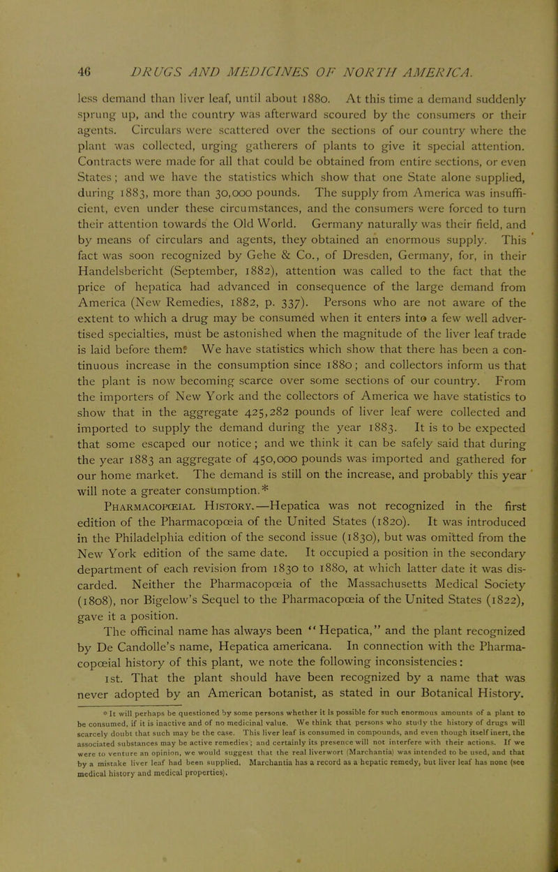 less demand than liver leaf, until about 1880. At this time a demand suddenly- sprung up, and the country was afterward scoured by the consumers or their agents. Circulars were scattered over the sections of our country where the plant was collected, urging gatherers of plants to give it special attention. Contracts were made for all that could be obtained from entire sections, or even States; and we have the statistics which show that one State alone supplied, during 1883, more than 30,000 pounds. The supply from America was insuffi- cient, even under these circumstances, and the consumers were forced to turn their attention towards the Old World. Germany naturally was their field, and by means of circulars and agents, they obtained an enormous supply. This fact was soon recognized by Gehe & Co., of Dresden, Germany, for, in their Handelsbericht (September, 1882), attention was called to the fact that the price of hepatica had advanced in consequence of the large demand from America (New Remedies, 1882, p. 337). Persons who are not aware of the extent to which a drug may be consumed when it enters into a few well adver- tised specialties, must be astonished when the magnitude of the liver leaf trade is laid before them? We have statistics which show that there has been a con- tinuous increase in the consumption since 1880; and collectors inform us that the plant is now becoming scarce over some sections of our country. From the importers of New York and the collectors of America we have statistics to show that in the aggregate 425,282 pounds of liver leaf were collected and imported to supply the demand during the year 1883. It is to be expected that some escaped our notice ; and we think it can be safely said that during the year 1883 an aggregate of 450,000 pounds was imported and gathered for our home market. The demand is still on the increase, and probably this year will note a greater consumption.* Pharmacopgeial History.—Hepatica was not recognized in the first edition of the Pharmacopoeia of the United States (1820). It was introduced in the Philadelphia edition of the second issue (1830), but was omitted from the New York edition of the same date. It occupied a position in the secondary department of each revision from 1830 to 1880, at which latter date it was dis- carded. Neither the Pharmacopoeia of the Massachusetts Medical Society (1808), nor Bigelow's Sequel to the Pharmacopoeia of the United States (1822), gave it a position. The officinal name has always been  Hepatica, and the plant recognized by De Candolle's name, Hepatica americana. In connection with the Pharma- copceial history of this plant, we note the following inconsistencies: ist. That the plant should have been recognized by a name that was never adopted by an American botanist, as stated in our Botanical History. * It will perhaps be questioned by some persons whether it is possible for such enormous amounts of a plant to be consumed, if it is inactive and of no medicinal value. We think that persons who study the history of drugs will scarcely doubt that such may be the case. This liver leaf is consumed in compounds, and even though itself inert, the associated substances may be active remedies ; and certainly its presence will not interfere with their actions. If we were to venture an opinion, we would suggest that the real liverwort (Marchantia) was intended to be used, and that by a mistake liver leaf had been supplied. Marchantia has a record as a hepatic remedy, but liver leaf has none {see medical history and medical properties).