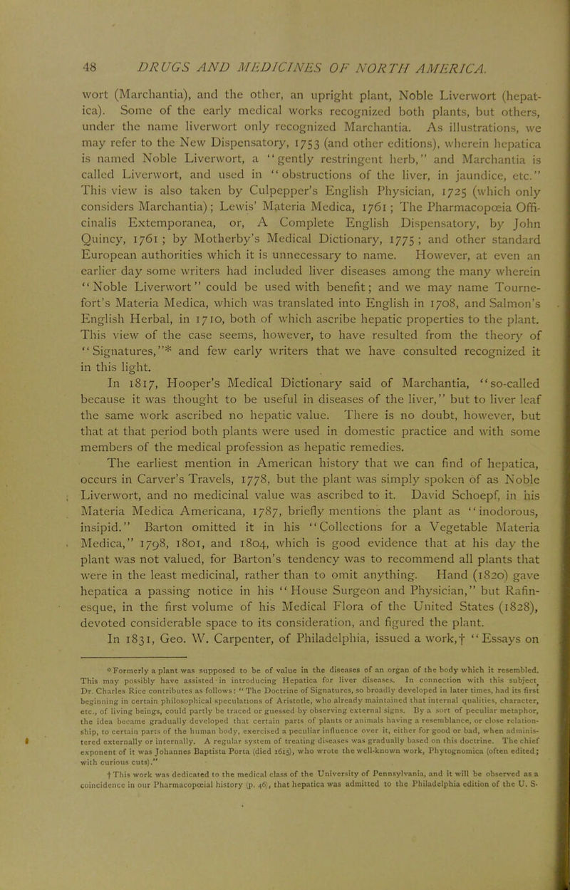 wort (Marchantia), and the other, an upright plant, Noble Liverwort (hepat- ica). Some of the early medical works recognized both plants, but others, under the name liverwort only recognized Marchantia. As illustrations, we may refer to the New Dispensatory, 1753 (and other editions), wherein hepatica is named Noble Liverwort, a gently restringcnt herb, and Marchantia is called Liverwort, and used in obstructions of the liver, in jaundice, etc. This view is also taken by Culpepper's English Physician, 1725 (which only considers Marchantia); Lewis' Materia Medica, 1761 ; The Pharmacopoeia Offi- cinalis Extemporanea, or, A Complete English Dispensatory, by John Quincy, 1761 ; by Motherby's Medical Dictionary, 1775 ; and other standard European authorities which it is unnecessary to name. However, at even an earlier day some writers had included liver diseases among the many wherein Noble Liverwort could be used with benefit; and we may name Tourne- fort's Materia Medica, which was translated into English in 1708, and Salmon's English Herbal, in 1710, both of which ascribe hepatic properties to the plant. This view of the case seems, however, to have resulted from the theory of Signatures,* and few early writers that we have consulted recognized it in this light. In 1817, Hooper's Medical Dictionary said of Marchantia, so-called because it was thought to be useful in diseases of the liver, but to liver leaf the same work ascribed no hepatic value. There is no doubt, however, but that at that period both plants were used in domestic practice and with some members of the medical profession as hepatic remedies. The earliest mention in American history that we can find of hepatica, occurs in Carver's Travels, 1778, but the plant was simply spoken of as Noble Liverwort, and no medicinal value was ascribed to it. David Schoepf, in his Materia Medica Americana, 1787, briefly mentions the plant as inodorous, insipid. Barton omitted it in his Collections for a Vegetable Materia Medica, 1798, 1801, and 1804, which is good evidence that at his day the plant was not valued, for Barton's tendency was to recommend all plants that were in the least medicinal, rather than to omit anything. Hand (1820) gave hepatica a passing notice in his House Surgeon and Physician, but Rafin- esque, in the first volume of his Medical Flora of the United States (1828), devoted considerable space to its consideration, and figured the plant. In 1831, Geo. W. Carpenter, of Philadelphia, issued a work,f Essays on * Formerly a plant was supposed to be of value in the diseases of an organ of the body which it resembled. This may possibly have assisted • in introducing Hepatica for liver diseases. In connection with this subject Dr. Charles Rice contributes as follows:  The Doctrine of Signatures, so broadly developed in later times, had its first beginning in certain philosophical speculations of Aristotle, who already maintained that internal qualities, character, etc., of living beings, could partly be traced or guessed by observing external signs. By a sort of peculiar metaphor, the idea became gradually developed that certain parts of plants or animals having a resemblance, or close relation- ship, to certain parts of the human body, exercised a peculiar influence over it, either for good or bad, when adminis- tered externally or internally. A regular system of treating diseases was gradually based on this doctrine. The chief exponent of it was Johannes Baptista Porta (died 1615), who wrote the well-known work, Phytognomica (often edited; with curious cuts). f This work was dedicated to the medical class of the University of Pennsylvania, and it will be observed as a coincidence in our Pharmacopccial history (p. 46), that hepatica was admitted to the Philadelphia edition of the U. S-