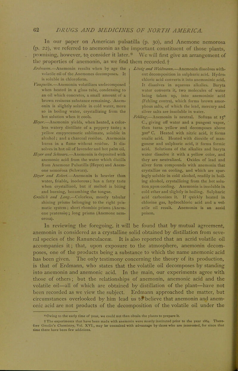 In our paper on American Pulsatilla (p. 30), and Anemone nemorosa (p. 22), we referred to anemonin as the important constituent of those plants, promising, however, to consider it later.* We will first give an arrangement of the properties of anemonin, as we find them recorded, f Erdmann.—Anemonin results when by age the volatile oil of the Anemones decomposes. It is soluble in chloroform. Vauquelin,—Anemonin volatilizes undecomposed when heated in a glass tube, condensing to an oil which concretes, a small amount of a brown resinous substance remaining. Anem- onin is slightly soluble in cold water, more so in boiling water, crystallizing from the hot solution when it cools. Heyer.—Anemonin yields, when heated, a color- less watery distillate of a peppery taste; a yellow empyreumatic sublimate, soluble in alcohol; and a charcoal residue. Anemonin burns in a flame without residue. It dis- solves in hot oil of lavender and hot palm oil. Heyer and Schwarz.—Anemonin is deposited with anemonic acid from the water which distills from Anemone Pulsatilla (Heyer) and Anem- one nemorosa (Schwarz). Ileyer and Robert.—Anemonin is heavier than water, friable, inodorous; has a fatty taste when crystallized, but if melted is biting and burning, benumbing the tongue. Grailich and Lang.—Colorless, mostly tabular shining prisms belonging to the right pris- matic system ; short rhombic prisms (Anem- one pratensis); long prisms (Anemone nem- Luwig and Weidmann.—Anemonin dissolves with- out decomposition in sulphuric acid. Hydro- chloric acid converts it into ancmoninic acid. It dissolves in aqueous alkalies. Baryta water converts it, two molecules of water being taken up, into anemoninic acid (Fehling contra), which forms brown amor- phous salts, of which the lead, mercury and silver salts are insoluble in water. Fehling.—Anemonin is neutral. Softens at 150 C, giving off water and a pungent vapor, then turns yellow and decomposes above 3000 C. Heated with nitric acid, it forms oxalic acid. Heated with dioxide of man- ganese and sulphuric acid, it forms formic acid. Solutions of the alkalies and baryta water dissolve it with a yellow color, and they are neutralized. Oxides of lead and silver form compounds with anemonin that crystallize on cooling, and which are spar- ingly soluble in cold alcohol, readily in boil- ing alcohol, crystallizing from the hot solu- tion upon cooling. Anemonin is insoluble in cold ether and slightly in boiling. Sulphuric acid carbonizes it. If quickly heated in chlorine gas, hydrochloric acid and a vol- atile oil result. Anemonin is an acrid poison. orosa). In reviewing the foregoing, it will be found that by mutual agreement, anemonin is considered as a crystalline solid obtained by distillation from seve- ral species of the Ranunculaceae. It is also reported that an acrid volatile oil accompanies it; that, upon exposure to the atmosphere, anemonin decom- poses, one of the products being a substance to which the name anemonic acid has been given. The only testimony concerning the theory of its production, is that of Erdmann, who states that the volatile oil decomposes by standing into anemonin and anemonic acid. In the main, our experiments agree with those of others; but the relationships of anemonin, anemonic acid and the volatile oil—all of which are obtained by distillation of the plant—have not been recorded as we view the subject. Erdmann approached the matter, but circumstances overlooked by him lead us to*believe that anemonin and anem- onic acid are not products of the decomposition of the volatile oil under the * Owing to the early time of year, we could not then obtain the plants to prepare it. fThe experiments that have been made with anemonin were mostly instituted prior to the year 1864. There- fore Gmclin'a Chemistry, Vol. XVI., may be consulted with advantage by those who are interested, for since that time there have been few additions.
