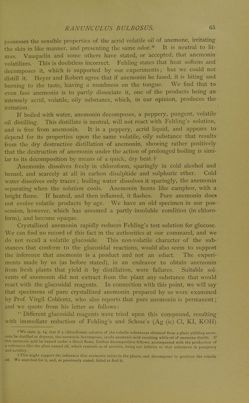possesses the sensible properties of the acrid volatile oil of anemone, irritating the skin in like manner, and presenting the same odor.* It is neutral to lit- mus. Vauquelin and some others have stated, or accepted, that anemonin volatilizes. This is doubtless incorrect. Fehling states that heat softens and decomposes it, which is supported by our experiments; but we could not distill it. Heyer and Robert agree that if anemonin be fused, it is biting and burning to the taste, leaving a numbness on the tongue. We find that to even fuse anemonin is to partly dissociate it, one of the products being an intensely acrid, volatile, oily substance, which, in our opinion, produces the irritation. If boiled with water, anemonin decomposes, a peppery, pungent, volatile oil distilling. This distillate is neutral, will not react with Fehling's solution, and is free from anemonin. It is a peppery, acrid liquid, and appears to depend for its properties upon the same volatile, oily substance that results from the dry destructive distillation of anemonin, showing rather positively that the destruction of anemonin under the action of prolonged boiling is simi- lar to its decomposition by means of a quick, dry heat.f Anemonin dissolves freely in chloroform, sparingly in cold alcohol and benzol, and scarcely at all in carbon disulphide and sulphuric ether. Cold water dissolves only traces ; boiling water dissolves it sparingly, the anemonin separating when the solution cools. Anemonin burns like camphor, with a bright flame. If heated, and then inflamed, it flashes. Pure anemonin does not evolve volatile products by age. We have an old specimen in our pos- session, however, which has assumed a partly insoluble condition (in chloro- form), and become opaque. Crystallized anemonin rapidly reduces Fehling's test solution for glucose. We can find no record of this fact in the authorities at our command, and we do not recall a volatile glucoside. This non-volatile character of the sub- stances that conform to the glucosidal reactions, would also seem to support the inference that anemonin is a product and not an educt. The experi- ments made by us (as before stated), in an endeavor to obtain anemonin from fresh plants that yield it by distillation, were failures. Suitable sol- vents of anemonin did not extract from the plant any substance that would react with the glucosidal reagents. In connection with this point, we will say that specimens of pure crystallized anemonin prepared by us were examined by Prof. Virgil Coblentz, who also reports that pure anemonin is permanent; and we quote from his letter as follows: Different glucosidal reagents were tried upon this compound, resulting with immediate reduction of Fehling's and Schsse's (Ag (ic) CI, KI, KOH) ■We state (p. 64) that if a chloroformic solution of the volatile substances obtained from a plant yielding anem- onin be distilled to dryness, the anemonin decomposes, crude anemonic acid resulting while oil of anemone distills. If this anemonic acid be heated under a direct flame, further decomposition follows, accompanied with the production of a substance like the afore named oil, which reminds us of acrolein, being not inferior to that substance in pungency and acridity. fThis might support the inference that anemonin exists in the plants, and decomposes to produce the volatile oil. We searched for it, and, as previously stated, failed to find it.