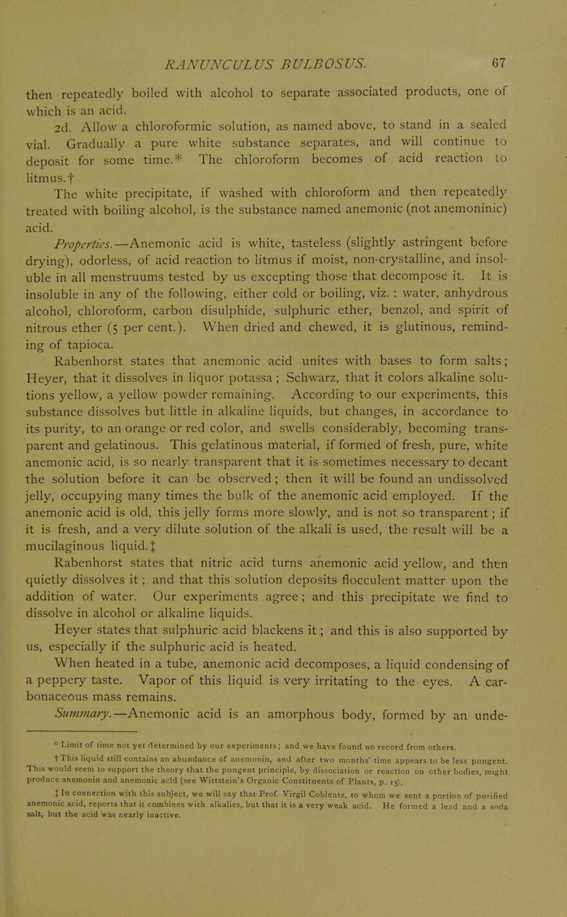 then repeatedly boiled with alcohol to separate associated products, one of which is an acid. 2d. Allow a chloroformic solution, as named above, to stand in a sealed vial. Gradually a pure white substance separates, and will continue to deposit for some time.* The chloroform becomes of acid reaction to litmus, f The white precipitate, if washed with chloroform and then repeatedly treated with boiling alcohol, is the substance named anemonic (not anemoninic) acid. Properties.—Anemonic acid is white, tasteless (slightly astringent before drying), odorless, of acid reaction to litmus if moist, non-crystalline, and insol- uble in all menstruums tested by us excepting those that decompose it. It is insoluble in any of the following, either cold or boiling, viz. : water, anhydrous alcohol, chloroform, carbon disulphide, sulphuric ether, benzol, and spirit of nitrous ether (5 per cent.). When dried and chewed, it is glutinous, remind- ing of tapioca. Rabenhorst states that anemonic acid unites with bases to form salts; Heyer, that it dissolves in liquor potassa ; Schwarz, that it colors alkaline solu- tions yellow, a yellow powder remaining. According to our experiments, this substance dissolves but little in alkaline liquids, but changes, in accordance to its purity, to an orange or red color, and swells considerably, becoming trans- parent and gelatinous. This gelatinous material, if formed of fresh, pure, white anemonic acid, is so nearly transparent that it is sometimes necessary to decant the solution before it can be observed ; then it will be found an undissolved jelly, occupying many times the bulk of the anemonic acid employed. If the anemonic acid is old, this jelly forms more slowly, and is not so transparent; if it is fresh, and a very dilute solution of the alkali is used, the result will be a mucilaginous liquid. % Rabenhorst states that nitric acid turns anemonic acid yellow, and then quietly dissolves it; and that this solution deposits flocculent matter upon the addition of water. Our experiments agree ; and this precipitate we find to dissolve in alcohol or alkaline liquids. Heyer states that sulphuric acid blackens it; and this is also supported by us, especially if the sulphuric acid is heated. When heated in a tube, anemonic acid decomposes, a liquid condensing of a peppery taste. Vapor of this liquid is very irritating to the eyes. A car- bonaceous mass remains. Summary.—Anemonic acid is an amorphous body, formed by an unde- * Limit of time not yet determined by our experiments; and we have found no record from others. fT/his liquid still contains an abundance of anemonin, and after two months' time appears to be less pungent. This would seem to support the theory that the pungent principle, by dissociation or reaction on other bodies, might produce anemonin and anemonic acid (see Wittstein's Organic Constituents of Plants, p. 13). Jin connection with this subject, we will say that Prof. Virgil Coblentz, to whom we sent a portion of purified anemonic acid, reports that it combines with alkalies, but that it is a very weak acid. He formed a lead and a soda salt, but the acid was nearly inactive.