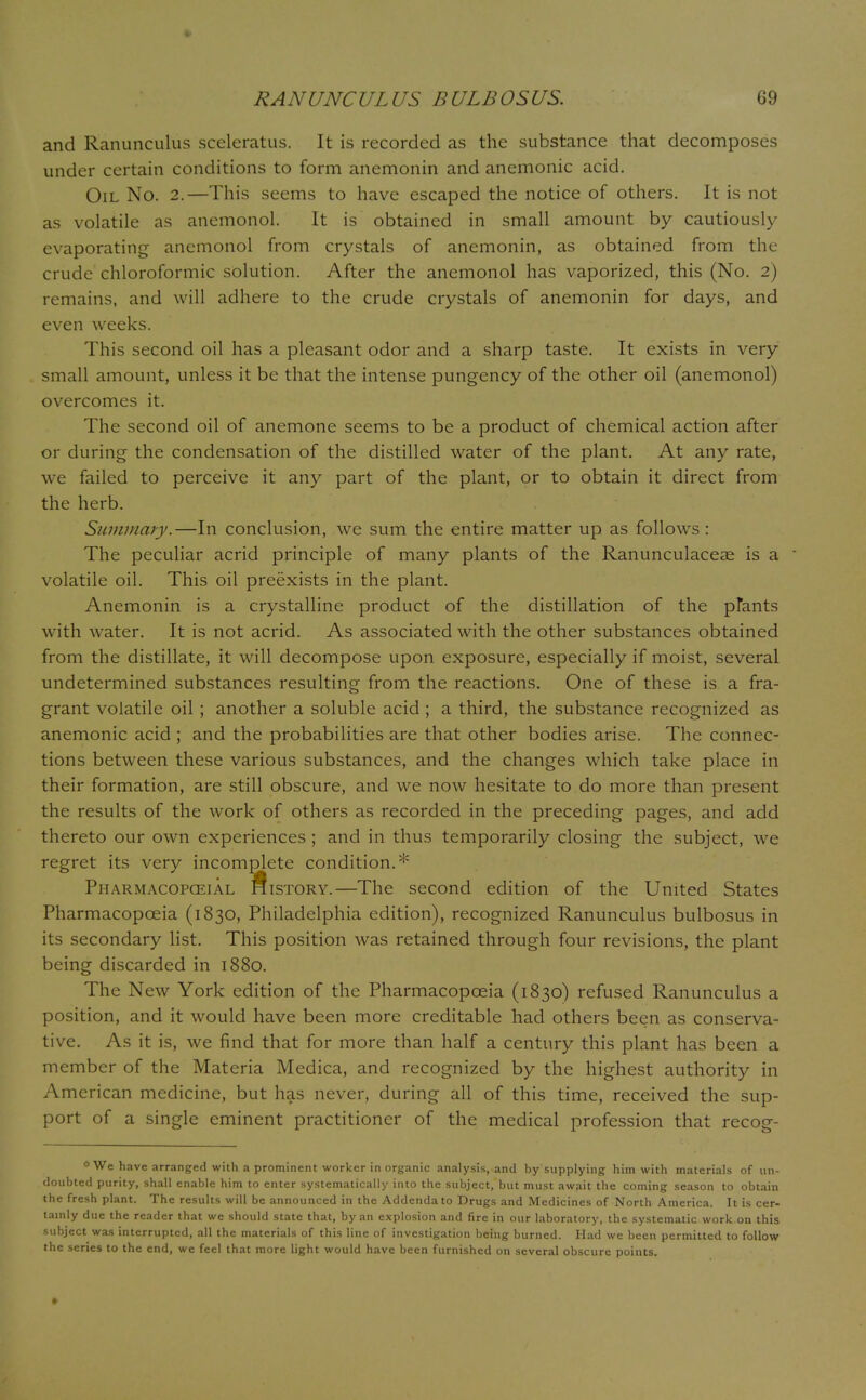 and Ranunculus sceleratus. It is recorded as the substance that decomposes under certain conditions to form anemonin and anemonic acid. Oil No. 2.—This seems to have escaped the notice of others. It is not as volatile as anemonol. It is obtained in small amount by cautiously evaporating anemonol from crystals of anemonin, as obtained from the crude chloroformic solution. After the anemonol has vaporized, this (No. 2) remains, and will adhere to the crude crystals of anemonin for days, and even weeks. This second oil has a pleasant odor and a sharp taste. It exists in very small amount, unless it be that the intense pungency of the other oil (anemonol) overcomes it. The second oil of anemone seems to be a product of chemical action after or during the condensation of the distilled water of the plant. At any rate, we failed to perceive it any part of the plant, or to obtain it direct from the herb. Summary.—In conclusion, we sum the entire matter up as follows : The peculiar acrid principle of many plants of the Ranunculaceae is a volatile oil. This oil preexists in the plant. Anemonin is a crystalline product of the distillation of the pfants with water. It is not acrid. As associated with the other substances obtained from the distillate, it will decompose upon exposure, especially if moist, several undetermined substances resulting from the reactions. One of these is a fra- grant volatile oil ; another a soluble acid ; a third, the substance recognized as anemonic acid ; and the probabilities are that other bodies arise. The connec- tions between these various substances, and the changes which take place in their formation, are still obscure, and we now hesitate to do more than present the results of the work of others as recorded in the preceding pages, and add thereto our own experiences ; and in thus temporarily closing the subject, we regret its very incomplete condition.* Pharmacopceial History.—The second edition of the United States Pharmacopoeia (1830, Philadelphia edition), recognized Ranunculus bulbosus in its secondary list. This position was retained through four revisions, the plant being discarded in 1880. The New York edition of the Pharmacopoeia (1830) refused Ranunculus a position, and it would have been more creditable had others been as conserva- tive. As it is, we find that for more than half a century this plant has been a member of the Materia Medica, and recognized by the highest authority in American medicine, but has never, during all of this time, received the sup- port of a single eminent practitioner of the medical profession that recog- *We have arranged with a prominent worker inorganic analysis, and by supplying him with materials of un- doubted purity, shall enable him to enter systematically into the subject, but must await the coming season to obtain the fresh plant. The results will be announced in the Addenda to Drugs and Medicines of North America. It is cer- tainly due the reader that we should state that, by an explosion and fire in our laboratory, the systematic work on this subject was interrupted, all the materials of this line of investigation being burned. Had we been permitted to follow the series to the end, we feel that more light would have been furnished on several obscure points.