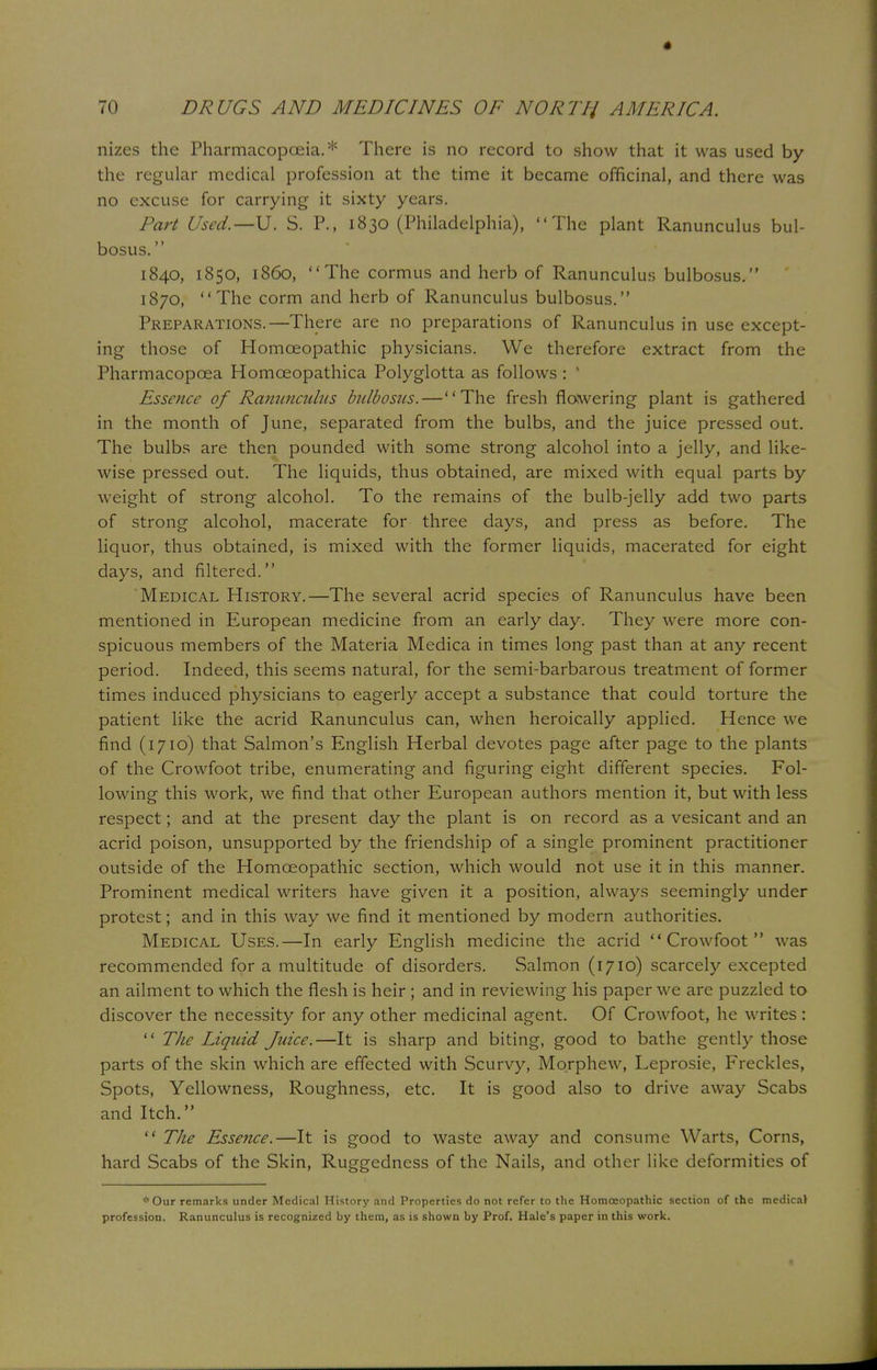 nizes the Pharmacopoeia.* There is no record to show that it was used by the regular medical profession at the time it became officinal, and there was no excuse for carrying it sixty years. Part Used.—U. S. P., 1830 (Philadelphia), The plant Ranuncu lus bul- bosus. 1840, 1850, i860, The cormus and herb of Ranunculus bulbosus. 1870, The corm and herb of Ranunculus bulbosus. Preparations.—There are no preparations of Ranunculus in use except- ing those of Homoeopathic physicians. We therefore extract from the Pharmacopcea Homceopathica Polyglotta as follows : 1 Essence of Ranunculus bulbosus. — The fresh flowering plant is gathered in the month of June, separated from the bulbs, and the juice pressed out. The bulbs are then pounded with some strong alcohol into a jelly, and like- wise pressed out. The liquids, thus obtained, are mixed with equal parts by weight of strong alcohol. To the remains of the bulb-jelly add two parts of strong alcohol, macerate for three days, and press as before. The liquor, thus obtained, is mixed with the former liquids, macerated for eight days, and filtered. Medical History.—The several acrid species of Ranunculus have been mentioned in European medicine from an early day. They were more con- spicuous members of the Materia Medica in times long past than at any recent period. Indeed, this seems natural, for the semi-barbarous treatment of former times induced physicians to eagerly accept a substance that could torture the patient like the acrid Ranunculus can, when heroically applied. Hence we find (1710) that Salmon's English Herbal devotes page after page to the plants of the Crowfoot tribe, enumerating and figuring eight different species. Fol- lowing this work, we find that other European authors mention it, but with less respect; and at the present day the plant is on record as a vesicant and an acrid poison, unsupported by the friendship of a single prominent practitioner outside of the Homoeopathic section, which would not use it in this manner. Prominent medical writers have given it a position, always seemingly under protest; and in this way we find it mentioned by modern authorities. Medical Uses.—In early English medicine the acrid Crowfoot was recommended for a multitude of disorders. Salmon (1710) scarcely excepted an ailment to which the flesh is heir ; and in reviewing his paper we arc puzzled to discover the necessity for any other medicinal agent. Of Crowfoot, he writes :  The Liquid Juice.—It is sharp and biting, good to bathe gently those parts of the skin which are effected with Scurvy, Morphew, Leprosie, Freckles, Spots, Yellowness, Roughness, etc. It is good also to drive away Scabs and Itch.  The Essence.—It is good to waste away and consume Warts, Corns, hard Scabs of the Skin, Ruggedness of the Nails, and other like deformities of * Our remarks under Medical History and Properties do not refer to the Homoeopathic section of the medical profession. Ranunculus is recognized by them, as is shown by Prof. Hale's paper in this work.