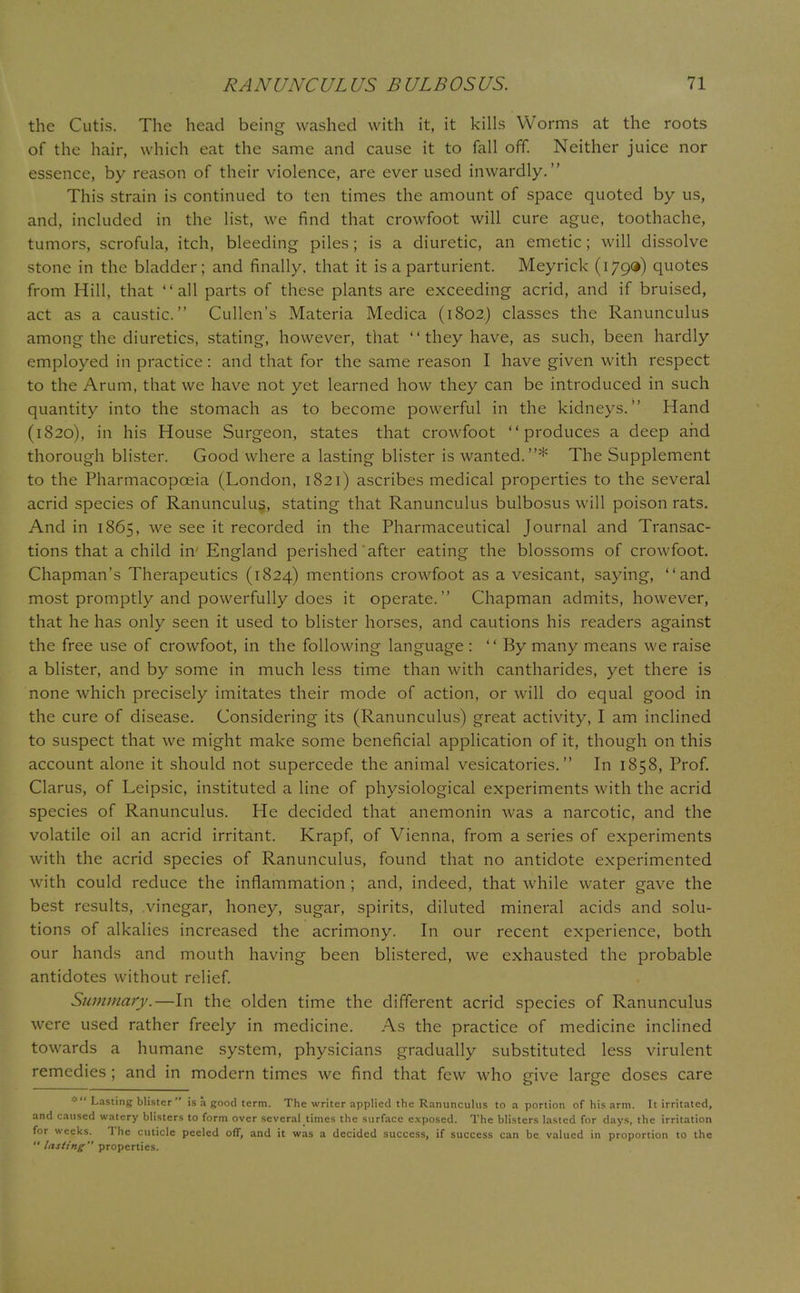 the Cutis. The head being washed with it, it kills Worms at the roots of the hair, which eat the same and cause it to fall off. Neither juice nor essence, by reason of their violence, are ever used inwardly. This strain is continued to ten times the amount of space quoted by us, and, included in the list, we find that crowfoot will cure ague, toothache, tumors, scrofula, itch, bleeding piles; is a diuretic, an emetic; will dissolve stone in the bladder; and finally, that it is a parturient. Meyrick (179*) quotes from Hill, that all parts of these plants are exceeding acrid, and if bruised, act as a caustic. Cullen's Materia Medica (1802.) classes the Ranunculus among the diuretics, stating, however, that  they have, as such, been hardly employed in practice: and that for the same reason I have given with respect to the Arum, that we have not yet learned how they can be introduced in such quantity into the stomach as to become powerful in the kidneys. Hand (1820), in his House Surgeon, states that crowfoot produces a deep and thorough blister. Good where a lasting blister is wanted.* The Supplement to the Pharmacopoeia (London, 1821) ascribes medical properties to the several acrid species of Ranunculus, stating that Ranunculus bulbosus will poison rats. And in 1865, we see it recorded in the Pharmaceutical Journal and Transac- tions that a child in England perished after eating the blossoms of crowfoot. Chapman's Therapeutics (1824) mentions crowfoot as a vesicant, saying, and most promptly and powerfully does it operate. Chapman admits, however, that he has only seen it used to blister horses, and cautions his readers against the free use of crowfoot, in the following language :  By many means we raise a blister, and by some in much less time than with cantharides, yet there is none which precisely imitates their mode of action, or will do equal good in the cure of disease. Considering its (Ranunculus) great activity, I am inclined to suspect that we might make some beneficial application of it, though on this account alone it should not supercede the animal vesicatories. In 1858, Prof. Clarus, of Leipsic, instituted a line of physiological experiments with the acrid species of Ranunculus. He decided that anemonin was a narcotic, and the volatile oil an acrid irritant. Krapf, of Vienna, from a series of experiments with the acrid species of Ranunculus, found that no antidote experimented with could reduce the inflammation ; and, indeed, that while water gave the best results, vinegar, honey, sugar, spirits, diluted mineral acids and solu- tions of alkalies increased the acrimony. In our recent experience, both our hands and mouth having been blistered, we exhausted the probable antidotes without relief. Summary.—In the. olden time the different acrid species of Ranunculus were used rather freely in medicine. As the practice of medicine inclined towards a humane system, physicians gradually substituted less virulent remedies ; and in modern times we find that few who give large doses care * Lasting blister is a good term. The writer applied the Ranunculus to a portion of his arm. It irritated, and caused watery blisters to form over several times the surface exposed. The blisters lasted for days, the irritation for weeks. The cuticle peeled off, and it was a decided success, if success can be valued in proportion to the  lasting properties.