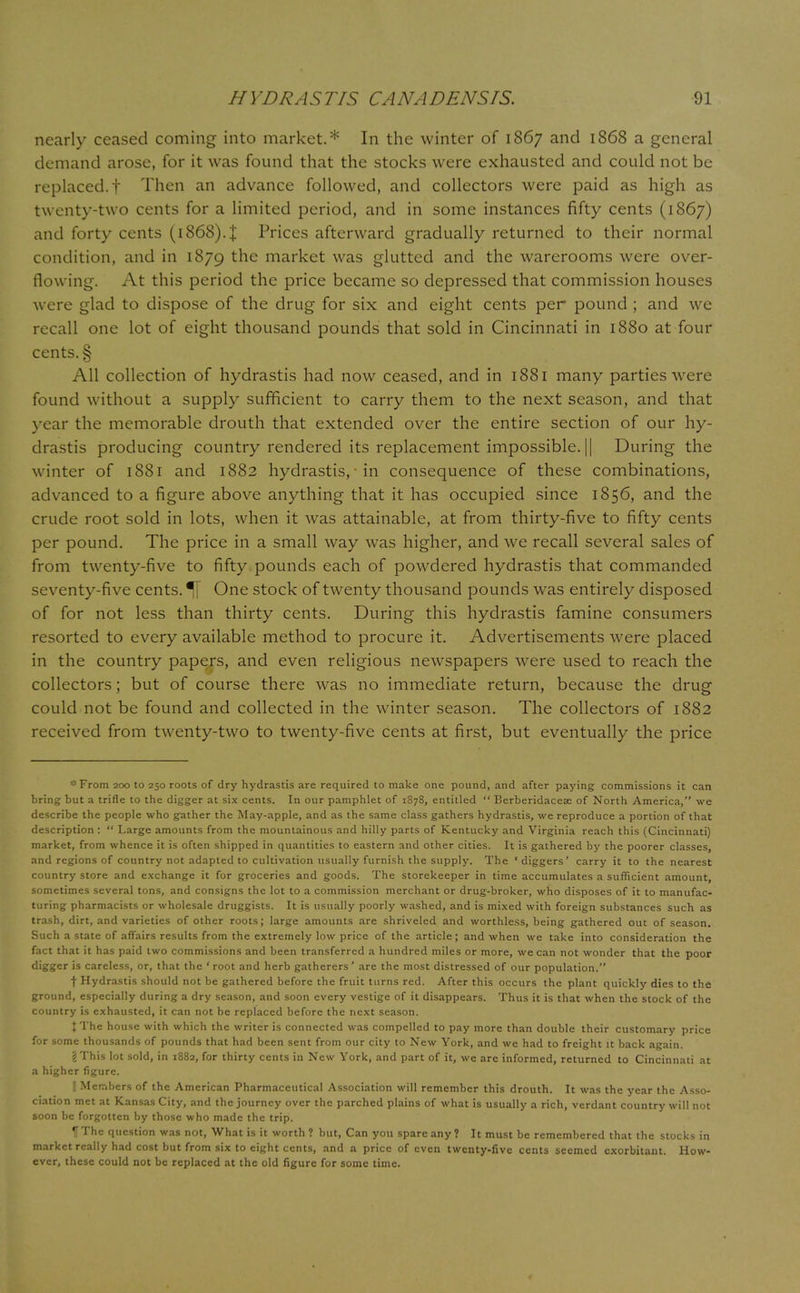 nearly ceased coming into market.* In the winter of 1867 and 1868 a general demand arose, for it was found that the stocks were exhausted and could not be replaced.! Then an advance followed, and collectors were paid as high as twenty-two cents for a limited period, and in some instances fifty cents (1867) and forty cents (1868)4 Prices afterward gradually returned to their normal condition, and in 1879 trie market was glutted and the warerooms were over- flowing. At this period the price became so depressed that commission houses were glad to dispose of the drug for six and eight cents per pound ; and we recall one lot of eight thousand pounds that sold in Cincinnati in 1880 at four cents. § All collection of hydrastis had now ceased, and in 1881 many parties were found without a supply sufficient to carry them to the next season, and that year the memorable drouth that extended over the entire section of our hy- drastis producing country rendered its replacement impossible. |[ During the winter of 1881 and 1882 hydrastis, • in consequence of these combinations, advanced to a figure above anything that it has occupied since 1856, and the crude root sold in lots, when it was attainable, at from thirty-five to fifty cents per pound. The price in a small way was higher, and we recall several sales of from twenty-five to fifty pounds each of powdered hydrastis that commanded seventy-five cents. % One stock of twenty thousand pounds was entirely disposed of for not less than thirty cents. During this hydrastis famine consumers resorted to every available method to procure it. Advertisements were placed in the country papers, and even religious newspapers were used to reach the collectors; but of course there was no immediate return, because the drug could not be found and collected in the winter season. The collectors of 1882 received from twenty-two to twenty-five cents at first, but eventually the price *From 200 to 250 roots of dry hydrastis are required to make one pound, and after paying commissions it can bring but a trifle to the digger at six cents. In our pamphlet of 1878, entitled  Berberidacese of North America, we describe the people who gather the May-apple, and as the same class gathers hydrastis, we reproduce a portion of that description :  Large amounts from the mountainous and hilly parts of Kentucky and Virginia reach this (Cincinnati) market, from whence it is often shipped in quantities to eastern and other cities. It is gathered by the poorer classes, and regions of country not adapted to cultivation usually furnish the supply. The 'diggers' carry it to the nearest country store and exchange it for groceries and goods. The storekeeper in time accumulates a sufficient amount, sometimes several tons, and consigns the lot to a commission merchant or drug-broker, who disposes of it to manufac- turing pharmacists or wholesale druggists. It is usually poorly washed, and is mixed with foreign substances such as trash, dirt, and varieties of other roots; large amounts are shriveled and worthless, being gathered out of season. Such a state of affairs results from the extremely low price of the article; and when we take into consideration the fact that it has paid two commissions and been transferred a hundred miles or more, we can not wonder that the poor digger is careless, or, that the ' root and herb gatherers ' are the most distressed of our population. f Hydrastis should not be gathered before the fruit turns red. After this occurs the plant quickly dies to the ground, especially during a dry season, and soon every vestige of it disappears. Thus it is that when the stock of the country is exhausted, it can not be replaced before the next season. J The house with which the writer is connected was compelled to pay more than double their customary price for some thousands of pounds that had been sent from our city to New York, and we had to freight it back again. gThis lot sold, in 1882, for thirty cents in New York, and part of it, we are informed, returned to Cincinnati at a higher figure. I Members of the American Pharmaceutical Association will remember this drouth. It was the year the Asso- ciation met at Kansas City, and the journey over the parched plains of what is usually a rich, verdant country will not soon be forgotten by those who made the trip. IT The question was not, What is it worth? but, Can you spare any? It must be remembered that the stocks in market really had cost but from six to eight cents, and a price of even twenty-five cents seemed exorbitant. How- ever, these could not be replaced at the old figure for some time.