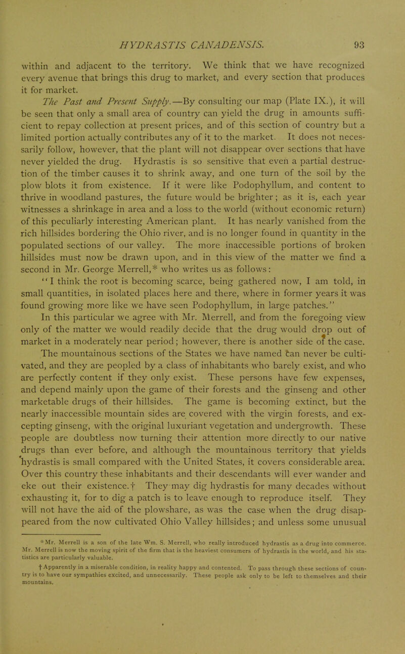 within and adjacent to the territory. We think that we have recognized every avenue that brings this drug to market, and every section that produces it for market. The Past and Present Supply.—By consulting our map (Plate IX.), it will be seen that only a small area of country can yield the drug in amounts suffi- cient to repay collection at present prices, and of this section of country but a limited portion actually contributes any of it to the market. It does not neces- sarily follow, however, that the plant will not disappear over sections that have never yielded the drug. Hydrastis is so sensitive that even a partial destruc- tion of the timber causes it to shrink away, and one turn of the soil by the plow blots it from existence. If it were like Podophyllum, and content to thrive in woodland pastures, the future would be brighter; as it is, each year witnesses a shrinkage in area and a loss to the world (without economic return) of this peculiarly interesting American plant. It has nearly vanished from the rich hillsides bordering the Ohio river, and is no longer found in quantity in the populated sections of our valley. The more inaccessible portions of broken hillsides must now be drawn upon, and in this view of the matter we find a second in Mr. George Merrell,* who writes us as follows: I think the root is becoming scarce, being gathered now, I am told, in small quantities, in isolated places here and there, where in former years it was found growing more like we have seen Podophyllum, in large patches. In this particular we agree with Mr. Merrell, and from the foregoing view only of the matter we would readily decide that the drug would drop out of market in a moderately near period; however, there is another side of the case. The mountainous sections of the States we have named tan never be culti- vated, and they are peopled by a class of inhabitants who barely exist, and who are perfectly content if they only exist. These persons have few expenses, and depend mainly upon the game of their forests and the ginseng and other marketable drugs of their hillsides. The game is becoming extinct, but the nearly inaccessible mountain sides are covered with the virgin forests, and ex- cepting ginseng, with the original luxuriant vegetation and undergrowth. These people are doubtless now turning their attention more directly to our native drugs than ever before, and although the mountainous territory that yields hydrastis is small compared with the United States, it covers considerable area. Over this country these inhabitants and their descendants will ever wander and eke out their existence, f They may dig hydrastis for many decades without exhausting it, for to dig a patch is to leave enough to reproduce itself. They will not have the aid of the plowshare, as was the case when the drug disap- peared from the now cultivated Ohio Valley hillsides; and unless some unusual Mr. Merrell is a son of the late Wm. S. Merrell, who really introduced hydrastis as a drug into commerce. Mr. Merrell is now the moving spirit of the firm that is the heaviest consumers of hydrastis in the world, and his sta- tistics are particularly valuable. f Apparently in a miserable condition, in reality happy and contented. To pass through these sections of coun- try is to have our sympathies excited, and unnecessarily. These people ask only to be left to themselves and their mountains.
