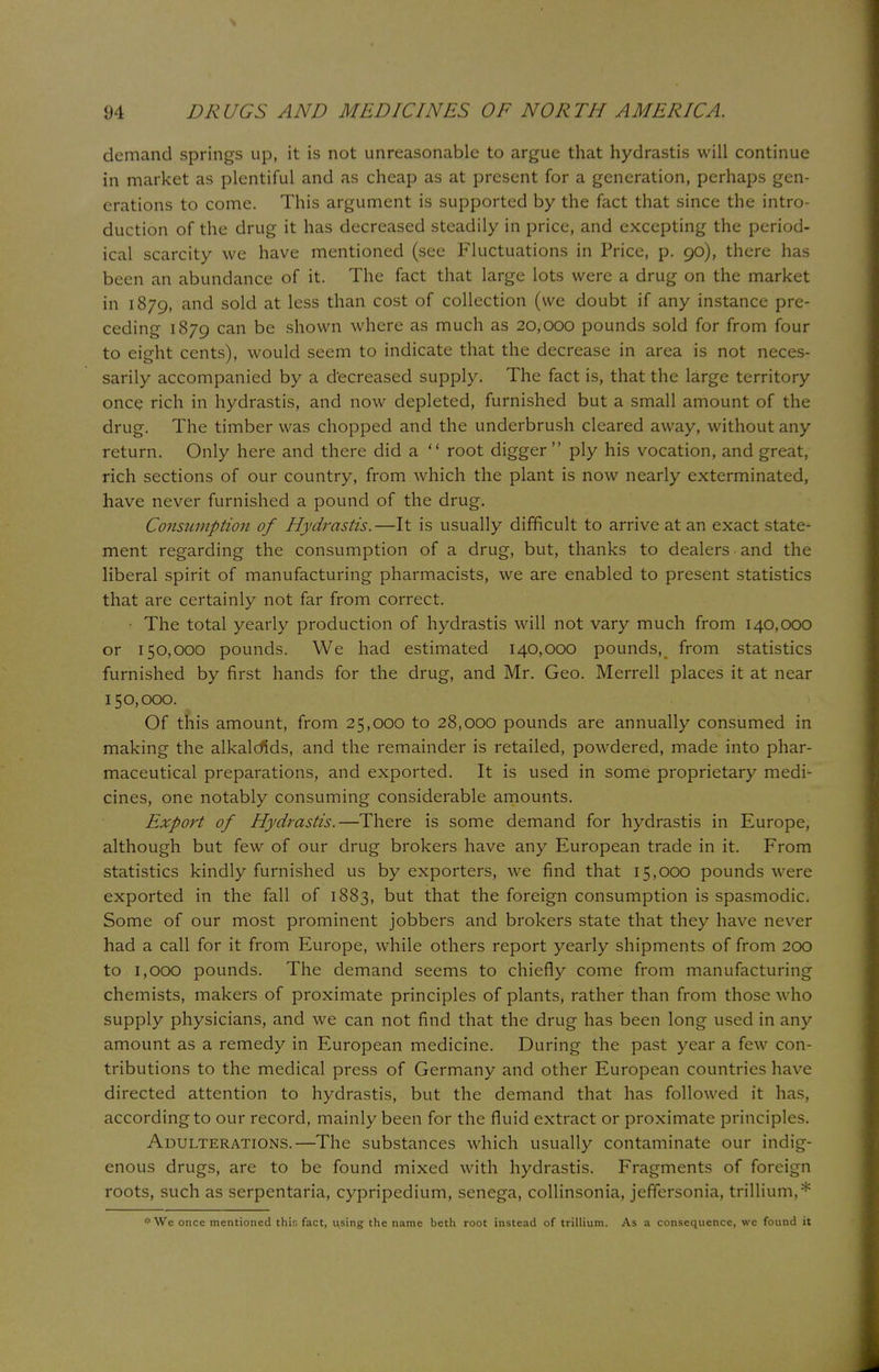 demand springs up, it is not unreasonable to argue that hydrastis will continue in market as plentiful and as cheap as at present for a generation, perhaps gen- erations to come. This argument is supported by the fact that since the intro- duction of the drug it has decreased steadily in price, and excepting the period- ical scarcity we have mentioned (see Fluctuations in Price, p. 90), there has been an abundance of it. The fact that large lots were a drug on the market in 1879, and sold at less than cost of collection (we doubt if any instance pre- ceding 1879 can be shown where as much as 20,000 pounds sold for from four to eight cents), would seem to indicate that the decrease in area is not neces- sarily accompanied by a decreased supply. The fact is, that the large territory once rich in hydrastis, and now depleted, furnished but a small amount of the drug. The timber was chopped and the underbrush cleared away, without any return. Only here and there did a  root digger  ply his vocation, and great, rich sections of our country, from which the plant is now nearly exterminated, have never furnished a pound of the drug. Consumption of Hydrastis.—It is usually difficult to arrive at an exact state- ment regarding the consumption of a drug, but, thanks to dealers and the liberal spirit of manufacturing pharmacists, we are enabled to present statistics that are certainly not far from correct. The total yearly production of hydrastis will not vary much from 140,000 or 150,000 pounds. We had estimated 140,000 pounds, from statistics furnished by first hands for the drug, and Mr. Geo. Merrell places it at near 150,000. Of this amount, from 25,000 to 28,000 pounds are annually consumed in making the alkaloids, and the remainder is retailed, powdered, made into phar- maceutical preparations, and exported. It is used in some proprietary medi- cines, one notably consuming considerable amounts. Export of Hydrastis.—There is some demand for hydrastis in Europe, although but few of our drug brokers have any European trade in it. From statistics kindly furnished us by exporters, we find that 15,000 pounds were exported in the fall of 1883, Dut that the foreign consumption is spasmodic. Some of our most prominent jobbers and brokers state that they have never had a call for it from Europe, while others report yearly shipments of from 200 to 1,000 pounds. The demand seems to chiefly come from manufacturing chemists, makers of proximate principles of plants, rather than from those who supply physicians, and we can not find that the drug has been long used in any amount as a remedy in European medicine. During the past year a few con- tributions to the medical press of Germany and other European countries have directed attention to hydrastis, but the demand that has followed it has, according to our record, mainly been for the fluid extract or proximate principles. Adulterations.—The substances which usually contaminate our indig- enous drugs, are to be found mixed with hydrastis. Fragments of foreign roots, such as serpentaria, cypripedium, senega, collinsonia, jefTersonia, trillium,* * We once mentioned thir. fact, using the name beth root instead of trillium. As a consequence, we found it
