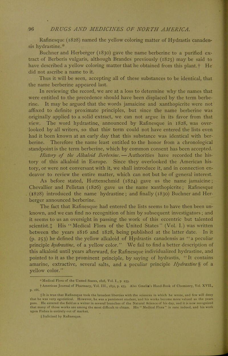 Rafinesque (1828) named the yellow coloring matter of Hydrastis canaden- sis hydrastine.* Buchner and Herberger (1830) gave the name berberine to a purified ex- tract of Berberis vulgaris, although Brandes previously (1825) may be said to have described a yellow coloring matter that he obtained from this plant, f He did not ascribe a name to it. Thus it will be seen, accepting all of these substances to be identical, that the name berberine appeared last. In reviewing the record, we are at a loss to determine why the names that were entitled to the precedence should have been displaced by the term berbe- rine. It may be argued that the words jamaicine and xanthopicrite were not affixed to definite proximate principles, but since the name berberine was originally applied to a solid extract, we can not argue in its favor from that view. The word hydrastine, announced by Rafinesque in 1828, was over- looked by all writers, so that this term could not have entered the lists even had it been known at an early day that this substance was identical with ber- berine. Therefore the name least entitled to the honor from a chronological standpoint is the term berberine, which by common consent has been accepted. History of the Alkaloid Berberine. — Authorities have recorded the his- tory of this alkaloid in Europe. Since they overlooked the American his- tory, or were not conversant with it, we shall introduce it, and in connection en- deavor to review the entire matter, which can not but be of general interest. As before stated, Huttenschmid (1824) gave us the name jamaicine; Chevallier and Pelletan (1826) gave us the name xanthopicrite; Rafinesque (1828) introduced the name hydrastine; and finally (1830) Buchner and Her- berger announced berberine. The fact that Rafinesque had entered the lists seems to have then been un- known, and we can find no recognition of him by subsequent investigators ; and it seems to us an oversight in passing the work of this eccentric but talented scientist.^ His Medical Flora of the United States (Vol. I.) was written between the years 1816 and 1828, being published at the latter date. In it (p. 253) he defined the yellow alkaloid of Hydrastis canadensis as a peculiar principle hydrastine, of a yellow color. We fail to find a better description of this alkaloid until years afterward, for Rafinesque individualized hydrastine, and pointed to it as the prominent principle, by saying of hydrastis, It contains amarine, extractive, several salts, and a peculiar principle Hydrastine % of a yellow color. * Medical Flora of the United States, 1828, Vol. L, p 253. f American Journal of Pharmacy, Vol. III., 1831, p. 173. Also Gmelin's Hand-Book of Chemistry, Vol. XVII., p. 186. \ It is true that Rafinesque took the broadest liberties with the sciences in which he wrote, and few will deny that he was very egotistical. However, he was a persistent student, and his works become more valued as the years pass. He entered the field as a writer in several branches of the Natural Science of his day, and it is now recognized that many of those works are among the most difficult to obtain. His  Medical Flora is rare indeed, and his work upon Fishes is entirely out of market. § Italicized by Rafinesque.