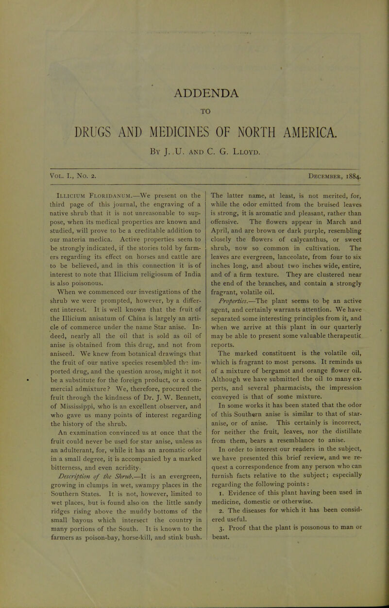 ADDENDA TO DRUGS AND MEDICINES OF NORTH AMERICA. By J. U. and C. G. Lloyd. Vol. I., No. 2. Illicium Floridanum.—We present on the third page of this journal, the engraving of a native shrub that it is not unreasonable to sup- pose, when its medical properties are known and studied, will prove to be a creditable addition to our materia medica. Active properties seem to be strongly indicated, if the stories told by farm- ers regarding its effect on horses and cattle are to be believed, and in this connection it is of interest to note that Illicium religiosum of India is also poisonous. When we commenced our investigations of the shrub we were prompted, however, by a differ- ent interest. It is well known that the fruit of the Illicium anisatum of China is largely an arti- cle of commerce under the name Star anise. In- deed, nearly all the oil that is sold as oil of anise is obtained from this drug, and not from aniseed. We knew from botanical drawings that the fruit of our native species resembled tho im- ported drug, and the question arose, might it not be a substitute for the foreign product, or a com- mercial admixture? We, therefore, procured the fruit through the kindness of Dr. J. W. Bennett, of Mississippi, who is an excellent observer, and who gave us many points of interest regarding the history of the shrub. An examination convinced us at once that the fruit could never be used for star anise, unless as an adulterant, for, while it has an aromatic odor in a small degree, it is accompanied by a marked bitterness, and even acridity. Description of tlie Shrub.—It is an evergreen, growing in clumps in wet, swampy places in the Southern States. It is not, however, limited to wet places, but is found also on the little sandy ridges rising above the muddy bottoms of the small bayous which intersect the country in many portions of the South. It is known to the farmers as poison-bay, horse-kill, and stink bush. December, 1884. The latter name, at least, is not merited, for, while the odor emitted from the bruised leaves is strong, it is aromatic and pleasant, rather than offensive. The flowers appear in March and April, and are brown or dark purple, resembling closely the flowers of calycanthus, or sweet shrub, now so common in cultivation. The leaves are evergreen, lanceolate, from four to six inches long, and about two inches wide, entire, and of a firm texture. They are clustered near the end of the branches, and contain a strongly fragrant, volatile oil. Properties.—The plant seems to be an active agent, and certainly warrants attention. We have separated some interesting principles from it, and when we arrive at this plant in our quarterly may be able to present some valuable therapeutic reports. The marked constituent is the volatile oil, which is fragrant to most persons. It reminds us of a mixture of bergamot and orange flower oil. Although we have submitted the oil to many ex- perts, and several pharmacists, the impression conveyed is that of some mixture. In some works it has been stated that the odor of this Southern anise is similar to that of star- anise, or of anise. This certainly is incorrect, for neither the fruit, leaves, nor the distillate from them, bears a resemblance to anise. In order to interest our readers in the subject, we have presented this brief review, and we re- quest a correspondence from any person who can furnish facts relative to the subject; especially regarding the following points : 1. Evidence of this plant having been used in medicine, domestic or otherwise. 2. The diseases for which it has been consid- ered useful. 3. Proof that the plant is poisonous to man or beast.