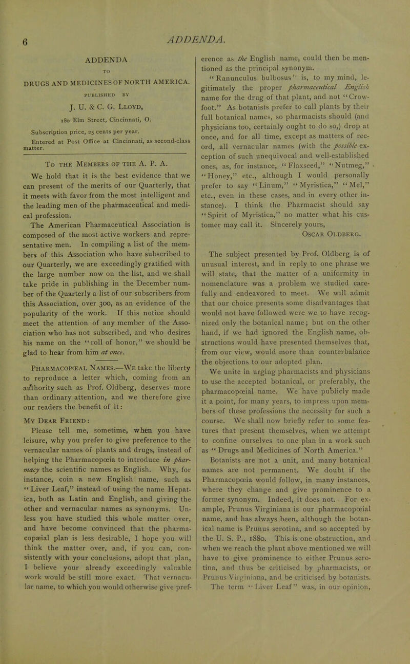 6 ADD UN DA. ADDENDA TO DRUGS AND MEDICINES OF NORTH AMERICA. PUBLISHED BY J. U. & C. G. Lloyd, 180 Elm Street, Cincinnati, O. Subscription price, 25 cents per year. Entered at Post Office at Cincinnati, as second-class matter. To the Members of the A. P. A. We hold that it is the best evidence that we can present of the merits of our Quarterly, that it meets with favor from the most intelligent and the leading men of the pharmaceutical and medi- cal profession. The American Pharmaceutical Association is composed of the most active workers and repre- sentative men. In compiling a list of the mem- bers of this Association who have subscribed to our Quarterly, we are exceedingly gratified with the large number now on the list, and we shall take pride in publishing in the December num- ber of the Quarterly a list of our subscribers from this Association, over 300, as an evidence of the popularity of the work. If this notice should meet the attention of any member of the Asso- ciation who has not subscribed, and who desires his name on the roll of honor, we should be glad to hear from him at once. Pharmacopceal Names.—We take the liberty to reproduce a letter which, coming from an authority such as Prof. Oldberg, deserves more than ordinary attention, and we therefore give our readers the benefit of it : My Dear Friend : Please tell me, sometime, when you have leisure, why you prefer to give preference to the vernacular names of plants and drugs, instead of helping the Pharmacopoeia to introduce in phar- macy the scientific names as English. Why, for instance, coin a new English name, such as  Liver Leaf, instead of using the name Hepat- ica, both as Latin and English, and giving the other and vernacular names as synonyms. Un- less you have studied this whole matter over, and have become convinced that the pharma- copseial plan is less desirable, I hope you will think the matter over, and, if you can, con- sistently with your conclusions, adopt that plan, I believe your already exceedingly valuable work would be still more exact. That vernacu- lar name, to which you would otherwise give pref- erence as the English name, could then be men- tioned as the principal synonym. Ranunculus bulbosus is, to my mind, le- gitimately the proper pharmaceutical English name for the drug of that plant, and not Crow- foot. As botanists prefer to call plants by their full botanical names, so pharmacists should (and physicians too, certainly ought to do so,) drop at once, and for all time, except as matters of rec- ord, all vernacular names (with the possible ex- ception of such unequivocal and well-established ones, as, for instance, Flaxseed, Nutmeg, Honey, etc., although I would personally prefer to say Linum,  Myristica, Mel, etc., even in these cases, and in every other in- stance). I think the Pharmacist should say Spirit of Myristica, no matter what his cus- tomer may call it. Sincerely yours, Oscar Oldberg. The subject presented by Prof. Oldberg is of unusual interest, and in reply to one phrase we will state, that the matter of a uniformity in nomenclature was a problem we studied care- fully and endeavored to meet. We will admit that our choice presents some disadvantages that would not have followed were we to have recog- nized only the botanical name; but on the other hand, if we had ignored the English name, ob- structions would have presented themselves that, from our view, would more than counterbalance the objections to our adopted plan. We unite in urging pharmacists and physicians to use the accepted botanical, or preferably, the pharmacopceial name. We have publicly made it a point, for many years, to impress upon mem- bers of these professions the necessity for such a course. We shall now briefly refer to some fea- tures that present themselves, when we attempt to confine ourselves to one plan in a work such as  Drugs and Medicines of North America. Botanists are not a unit, and many botanical names are not permanent. We doubt if the Pharmacopoeia would follow, in many instances, where they change and give prominence to a former synonym. Indeed, it does not. For ex- ample, Prunus Virginiana is our pharmacopceial name, and has always been, although the botan- ical name is Prunus serotina, and so accepted by the U. S. P., 1880. This is one obstruction, and when we reach the plant above mentioned we will have to give prominence to either Prunus sero- tina, and thus be criticised by pharmacists, or Prunus Virginiana, and be criticised by botanists. The term Liver Leaf was, in our opinion,