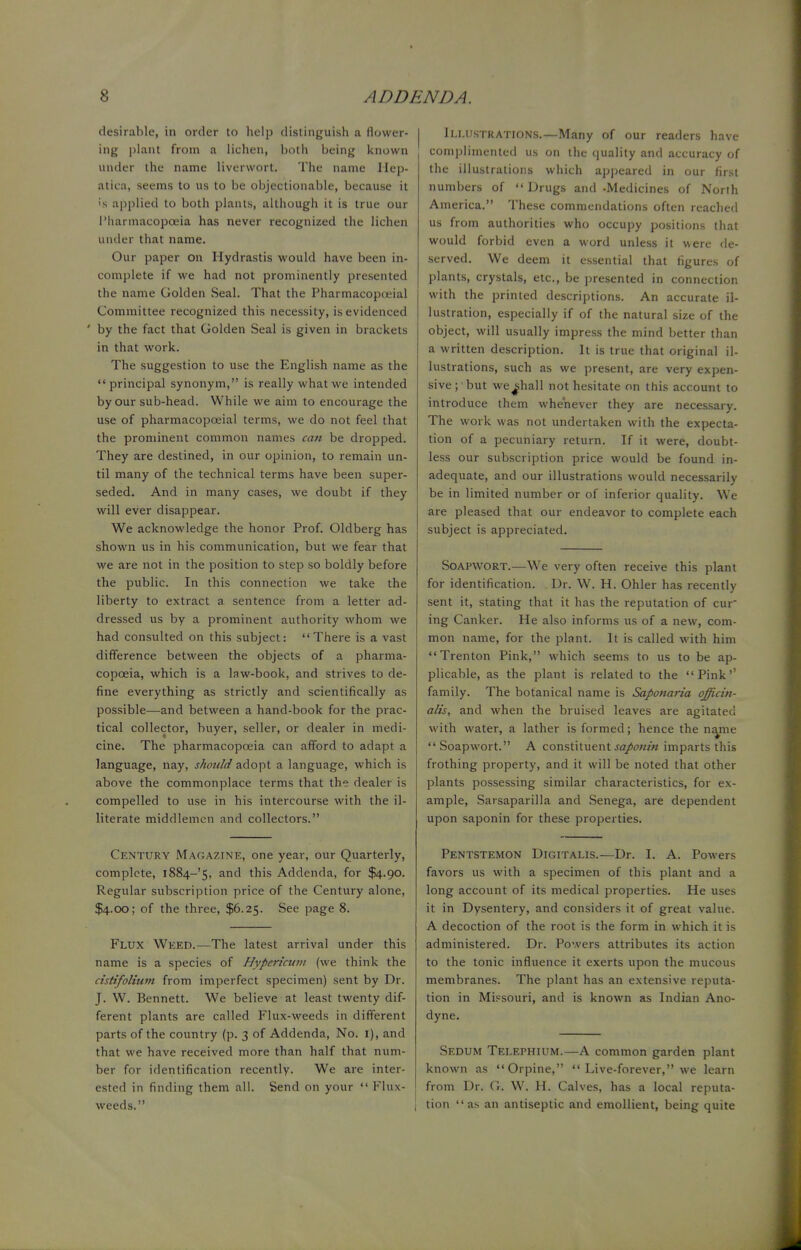 desirable, in order to help distinguish a flower- ing plant from a lichen, both being known under the name liverwort. The name Hep* atiea, seems to us to be objectionable, because it >'s applied to both plants, although it is true our Pharmacopoeia has never recognized the lichen under that name. Our paper on Hydrastis would have been in- complete if we had not prominently presented the name Golden Seal. That the Pharmacopceial Committee recognized this necessity, is evidenced ' by the fact that Golden Seal is given in brackets in that work. The suggestion to use the English name as the principal synonym, is really what we intended by our sub-head. While we aim to encourage the use of pharmacopceial terms, we do not feel that the prominent common names can be dropped. They are destined, in our opinion, to remain un- til many of the technical terms have been super- seded. And in many cases, we doubt if they will ever disappear. We acknowledge the honor Prof. Oldberg has shown us in his communication, but we fear that we are not in the position to step so boldly before the public. In this connection we take the liberty to extract a sentence from a letter ad- dressed us by a prominent authority whom we had consulted on this subject: There is a vast difference between the objects of a pharma- copoeia, which is a law-book, and strives to de- fine everything as strictly and scientifically as possible—and between a hand-book for the prac- tical collector, buyer, seller, or dealer in medi- cine. The pharmacopoeia can afford to adapt a language, nay, should adopt a language, which is above the commonplace terms that the dealer is compelled to use in his intercourse with the il- literate middlemen and collectors. Century Magazine, one year, our Quarterly, complete, i884-'5, an(^ tms Addenda, for $4.90. Regular subscription price of the Century alone, $4.00; of the three, $6.25. See page 8. Flux Weed.—The latest arrival under this name is a species of Hypericum (we think the cistifolium from imperfect specimen) sent by Dr. J. W. Bennett. We believe at least twenty dif- ferent plants are called Flux-weeds in different parts of the country (p. 3 of Addenda, No. I), and that we have received more than half that num- ber for identification recently. We are inter- ested in finding them all. Send on your  Flux- weeds. Illustrations.—-Many of our readers have complimented us on the quality and accuracy of the illustrations which appeared in our first numbers of Drugs and -Medicines of North America. These commendations often reached us from authorities who occupy positions that would forbid even a word unless it were de- served. We deem it essential that figures of plants, crystals, etc., be presented in connection with the printed descriptions. An accurate il- lustration, especially if of the natural size of the object, will usually impress the mind better than a written description. It is true that original il- lustrations, such as we present, are very expen- sive; but we shall not hesitate on this account to introduce them whenever they are necessary. The work was not undertaken with the expecta- tion of a pecuniary return. If it were, doubt- less our subscription price would be found in- adequate, and our illustrations would necessarily be in limited number or of inferior quality. We are pleased that our endeavor to complete each subject is appreciated. Soapwort.—We very often receive this plant for identification. . Dr. W. H. Ohler has recently sent it, stating that it has the reputation of cur ing Canker. He also informs us of a new, com- mon name, for the plant. It is called with him Trenton Pink, which seems to us to be ap- plicable, as the plant is related to the Pink'' family. The botanical name is Saponaria officin- alis, and when the bruised leaves are agitated with water, a lather is formed; hence the name  Soapwort. A constituent saponin imparts this frothing property, and it will be noted that other plants possessing similar characteristics, for ex- ample, Sarsaparilla and Senega, are dependent upon saponin for these properties. Pentstemon Digitalis.—Dr. I. A. Powers favors us with a specimen of this plant and a long account of its medical properties. He uses it in Dysentery, and considers it of great value. A decoction of the root is the form in which it is administered. Dr. Powers attributes its action to the tonic influence it exerts upon the mucous membranes. The plant has an extensive reputa- tion in Missouri, and is known as Indian Ano- dyne. Sedum Telephium.—A common garden plant known as Orpine,  Live-forever, we learn from Dr. G. W. H. Calves, has a local reputa- tion as an antiseptic and emollient, being quite