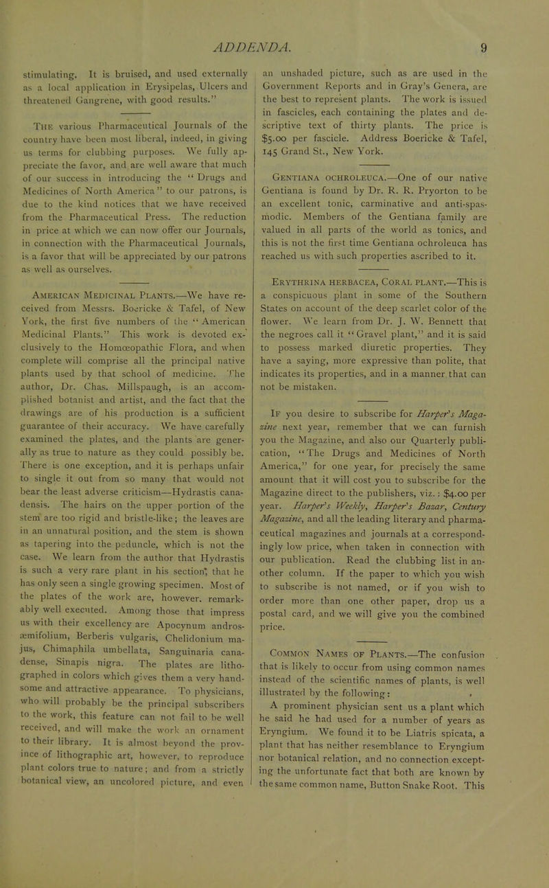 stimulating. It is bruised, and used externally as a local application in Erysipelas, Ulcers and threatened Gangrene, with good results. The various Pharmaceutical Journals of the country have been most liberal, indeed, in giving us terms for clubbing purposes. We fully ap- preciate the favor, and are well aware that much of our success in introducing the  Drugs and Medicines of North America  to our patrons, is due to the kind notices that we have received from the Pharmaceutical Press. The reduction in price at which we can now offer our Journals, in connection with the Pharmaceutical Journals, is a favor that will be appreciated by our patrons as well as ourselves. American Medicinal Plants.—We have re- ceived from Messrs. Boericke & Tafel, of New York, the first five numbers of the  American Medicinal Plants. This work is devoted ex- clusively to the Homoeopathic Flora, and when complete will comprise all the principal native plants used by that school of medicine. The author, Dr. Chas. Millspaugh, is an accom- plished botanist and artist, and the fact that the drawings are of his production is a sufficient guarantee of their accuracy. We have carefully examined the plates, and the plants are gener- ally as true to nature as they could possibly be. There is one exception, and it is perhaps unfair to single it out from so many that would not bear the least adverse criticism—Hydrastis cana- densis. The hairs on the upper portion of the stem are too rigid and bristle-like; the leaves are in an unnatural position, and the stem is shown as tapering into the peduncle, which is not the case. We learn from the author that Hydrastis is such a very rare plant in his section* that he has only seen a single growing specimen. Most of the plates of the work are, however, remark- ably well executed. Among those that impress us with their excellency are Apocynum andros- aemifolium, Berberis vulgaris, Chelidonium ma- jus, Chimaphila umbellata, Sanguinaria cana- dense, Sinapis nigra. The plates are litho- graphed in colors which gives them a very hand- some and attractive appearance. To physicians, who will probably be the principal subscribers to the work, this feature can not fail to be well received, and will make the work an ornament to their library. It is almost beyond the prov- ince of lithographic art, however, to reproduce plant colors true to nature ; and from a strictly botanical view, an uncolored picture, and even an unshaded picture, such as are used in the i Government Reports and in Gray's Genera, are | the best to represent plants. The work is issued in fascicles, each containing the plates and de- ! scriptive text of thirty plants. The price is $5.00 per fascicle. Address Boericke & Tafel, 145 Grand .St., New York. Gentiana ochroleuca.—One of our native Gentiana is found by Dr. R. R. Pryorton to he an excellent tonic, carminative and anti-spas- modic. Members of the Gentiana family are valued in all parts of the world as tonics, and this is not the first time Gentiana ochroleuca has reached us with such properties ascribed to it. Erythrina herbacea, Coral plant.—This is a conspicuous plant in some of the Southern States on account of the deep scarlet color of the flower. We learn from Dr. J. W. Bennett that the negroes call it  Gravel plant, and it is said to possess marked diuretic properties. They have a saying, more expressive than polite, that indicates its properties, and in a manner that can not be mistaken. If you desire to subscribe for Harper's Maga- zine next year, remember that we can furnish you the Magazine, and also our Quarterly publi- cation, The Drugs and Medicines of North America, for one year, for precisely the same amount that it will cost you to subscribe for the Magazine direct to the publishers, viz. : $4.00 per year. Harper's Weekly, Harper's Bazar, Century Magazine, and all the leading literary and pharma- ceutical magazines and journals at a correspond- ingly low price, when taken in connection with our publication. Read the clubbing list in an- other column. If the paper to which you wish to subscribe is not named, or if you wish to order more than one other paper, drop us a postal card, and we will give you the combined price. Common Names of Plants.—The confusion that is likely to occur from using common names instead of the scientific names of plants, is well illustrated by the following: A prominent physician sent us a plant which he said he had used for a number of years as Eryngium. We found it to be Liatris spicata, a plant that has neither resemblance to Eryngium nor botanical relation, and no connection except- ing the unfortunate fact that both are known by the same common name, Button Snake Root. This