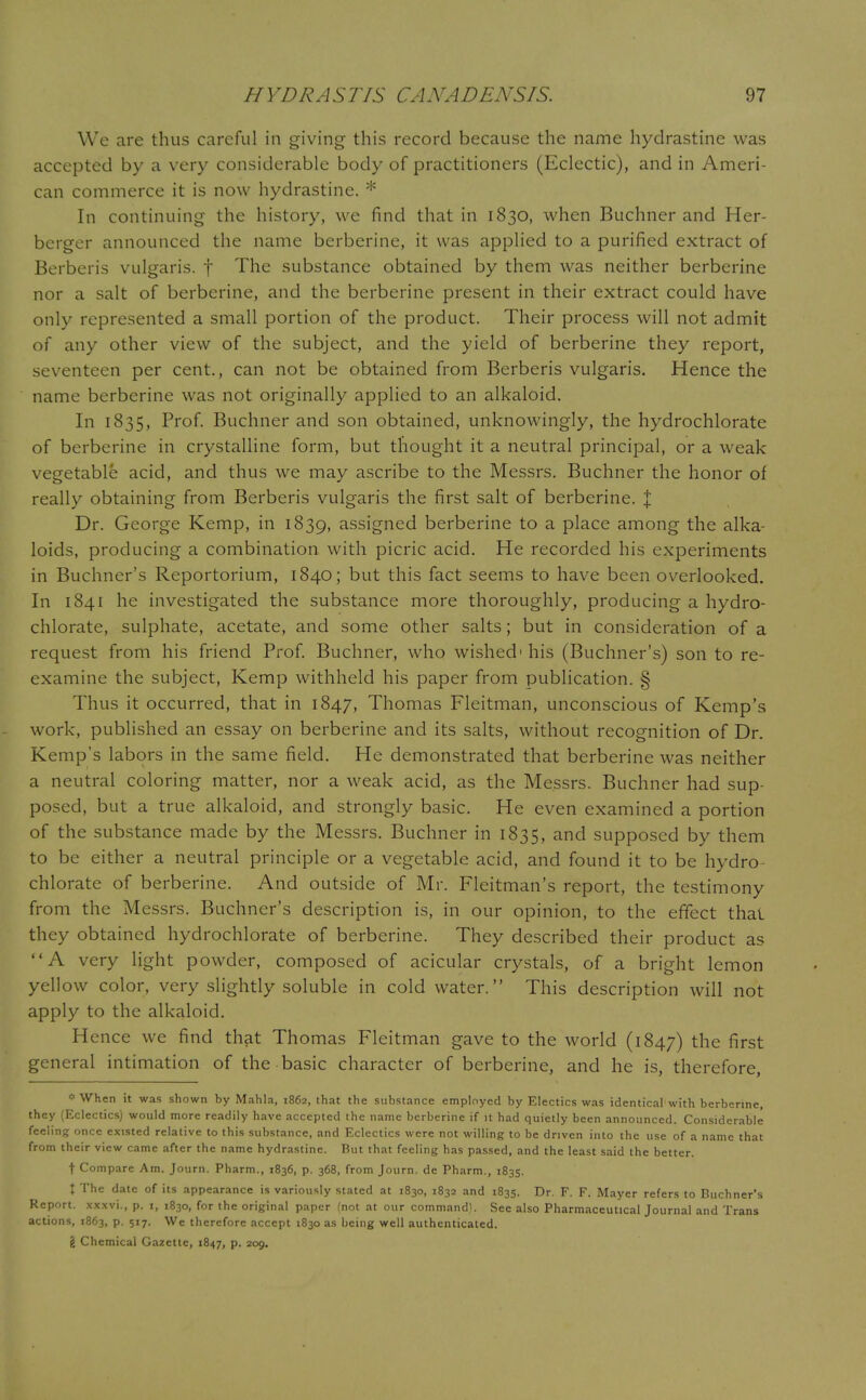 We are thus careful in giving this record because the name hydrastine was accepted by a very considerable body of practitioners (Eclectic), and in Ameri- can commerce it is now hydrastine. * In continuing the history, we find that in 1830, when Buchner and Her- berger announced the name berberine, it was applied to a purified extract of Berberis vulgaris, f The substance obtained by them was neither berberine nor a salt of berberine, and the berberine present in their extract could have only represented a small portion of the product. Their process will not admit of any other view of the subject, and the yield of berberine they report, seventeen per cent., can not be obtained from Berberis vulgaris. Hence the name berberine was not originally applied to an alkaloid. In 1835, Prof. Buchner and son obtained, unknowingly, the hydrochlorate of berberine in crystalline form, but thought it a neutral principal, or a weak vegetable acid, and thus we may ascribe to the Messrs. Buchner the honor of really obtaining from Berberis vulgaris the first salt of berberine. X Dr. George Kemp, in 1839, assigned berberine to a place among the alka- loids, producing a combination with picric acid. He recorded his experiments in Buchner's Reportorium, 1840; but this fact seems to have been overlooked. In 1841 he investigated the substance more thoroughly, producing a hydro- chlorate, sulphate, acetate, and some other salts; but in consideration of a request from his friend Prof. Buchner, who wished1 his (Buchner's) son to re- examine the subject, Kemp withheld his paper from publication. § Thus it occurred, that in 1847, Thomas Fleitman, unconscious of Kemp's work, published an essay on berberine and its salts, without recognition of Dr. Kemp's labors in the same field. He demonstrated that berberine was neither a neutral coloring matter, nor a weak acid, as the Messrs. Buchner had sup- posed, but a true alkaloid, and strongly basic. He even examined a portion of the substance made by the Messrs. Buchner in 1835, ar>d supposed by them to be either a neutral principle or a vegetable acid, and found it to be hydro- chlorate of berberine. And outside of Mr. Fleitman's report, the testimony from the Messrs. Buchner's description is, in our opinion, to the effect thai they obtained hydrochlorate of berberine. They described their product as A very light powder, composed of acicular crystals, of a bright lemon yellow color, very slightly soluble in cold water. This description will not apply to the alkaloid. Hence we find that Thomas Fleitman gave to the world (1847) tne first general intimation of the basic character of berberine, and he is, therefore, * When it was shown by Mahla, 1862, that the substance employed by Electics was identical with berberine, they (Eclectics) would more readily have accepted the name berberine if it had quietly been announced. Considerable feeling once existed relative to this substance, and Eclectics were not willing to be driven into the use of a name that from their view came after the name hydrastine. But that feeling has passed, and the least said the better. t Compare Am. Journ. Pharm., 1836, p. 368, from Journ. de Pharm., 1835. X The date of its appearance is variously stated at 1830, 1832 and 1835. Dr. F. F. Mayer refers to Buchner's Report, xxxvi., p. 1, 1830, for the original paper (not at our command). See also Pharmaceutical Journal and Trans actions, 1863, p. 517. We therefore accept 1830 as being well authenticated.