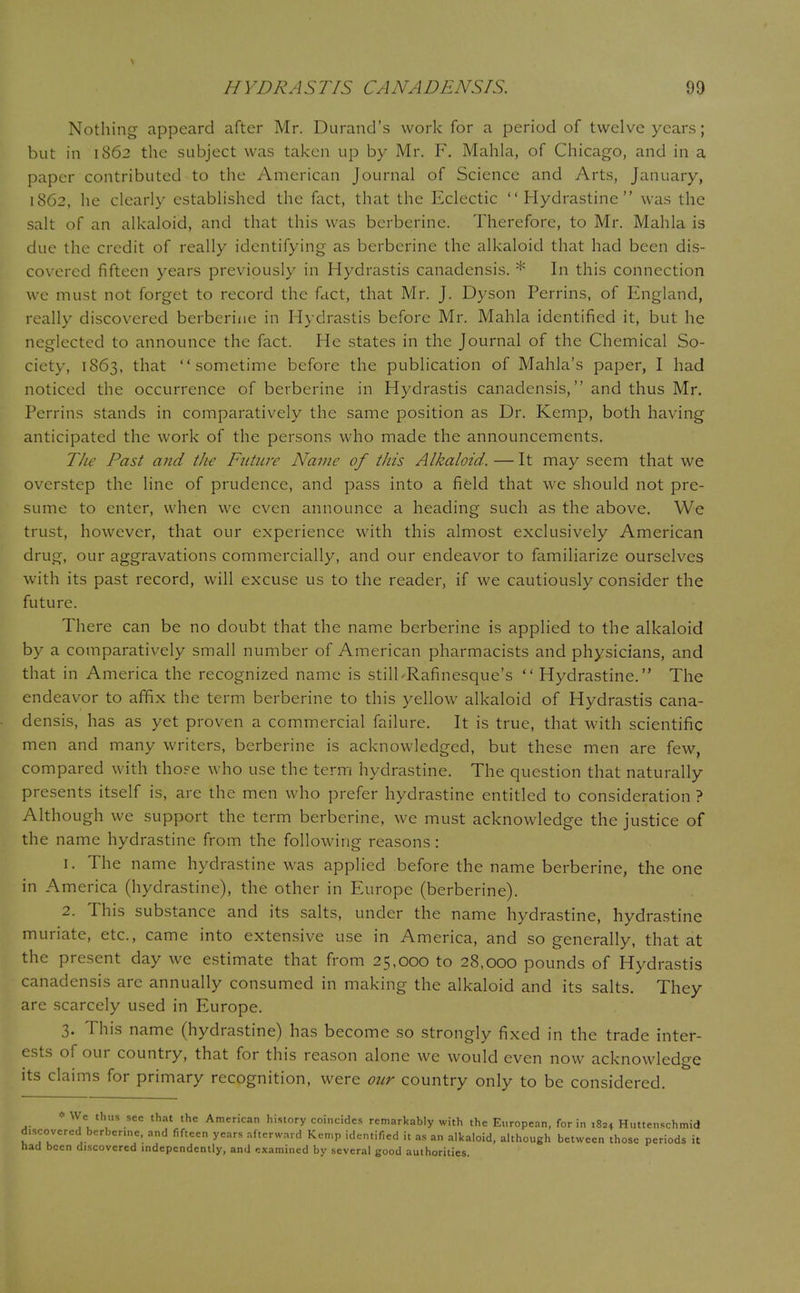 Nothing appeard after Mr. Durand's work for a period of twelve years; but in 1862 the subject was taken up by Mr. F. Mahla, of Chicago, and in a paper contributed to the American Journal of Science and Arts, January, 1862, he clearly established the fact, that the Eclectic  Hydrastine  was the salt of an alkaloid, and that this was berberine. Therefore, to Mr. Mahla is due the credit of really identifying as berberine the alkaloid that had been dis- covered fifteen years previously in Hydrastis canadensis. * In this connection we must not forget to record the fact, that Mr. J. Dyson Perrins, of England, really discovered berberine in Hydrastis before Mr. Mahla identified it, but he neglected to announce the fact. He states in the Journal of the Chemical So- ciety, 1863, that sometime before the publication of Mania's paper, I had noticed the occurrence of berberine in Hydrastis canadensis, and thus Mr. Perrins stands in comparatively the same position as Dr. Kemp, both having anticipated the work of the persons who made the announcements. The Past and the Future Name of this Alkaloid. — It may seem that we overstep the line of prudence, and pass into a field that we should not pre- sume to enter, when we even announce a heading such as the above. We trust, however, that our experience with this almost exclusively American drug, our aggravations commercially, and our endeavor to familiarize ourselves with its past record, will excuse us to the reader, if we cautiously consider the future. There can be no doubt that the name berberine is applied to the alkaloid by a comparatively small number of American pharmacists and physicians, and that in America the recognized name is still'Rafinesque's  Hydrastine. The endeavor to affix the term berberine to this yellow alkaloid of Hydrastis cana- densis, has as yet proven a commercial failure. It is true, that with scientific men and many writers, berberine is acknowledged, but these men are few, compared with those who use the term hydrastine. The question that naturally presents itself is, are the men who prefer hydrastine entitled to consideration ? Although we support the term berberine, we must acknowledge the justice of the name hydrastine from the following reasons: 1. The name hydrastine was applied before the name berberine, the one in America (hydrastine), the other in Europe (berberine). 2. This substance and its salts, under the name hydrastine, hydrastine muriate, etc., came into extensive use in America, and so generally, that at the present day we estimate that from 25,000 to 28,000 pounds of Hydrastis canadensis are annually consumed in making the alkaloid and its salts. They are scarcely used in Europe. 3. This name (hydrastine) has become so strongly fixed in the trade inter- ests of our country, that for this reason alone we would even now acknowledge its claims for primary recognition, were our country only to be considered. * We thus sec that the American history coincides remarkably with the European, for in 1824 Huttenschmid discovered berbenne, and fifteen years afterward Kemp identified it as an alkaloid, although between those periods it had been discovered independently, and examined by several good authorities.