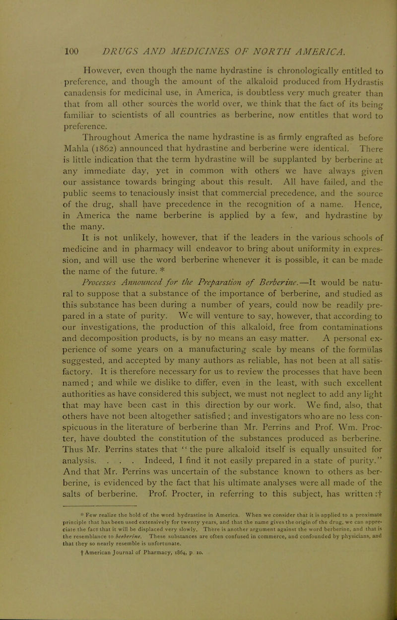 However, even though the name hydrastine is chronologically entitled to preference, and though the amount of the alkaloid produced from Hydrastis canadensis for medicinal use, in America, is doubtless very much greater than that from all other sources the world over, we think that the fact of its being familiar to scientists of all countries as berberine, now entitles that word to preference. Throughout America the name hydrastine is as firmly engrafted as before Mahla (1862) announced that hydrastine and berberine were identical. There is little indication that the term hydrastine will be supplanted by berberine at any immediate day, yet in common with others we have always given our assistance towards bringing about this result. All have failed, and the public seems to tenaciously insist that commercial precedence, and the source of the drug, shall have precedence in the recognition of a name. Hence, in America the name berberine is applied by a few, and hydrastine by the many. It is not unlikely, however, that if the leaders in the various schools of medicine and in pharmacy will endeavor to bring about uniformity in expres- sion, and will use the word berberine whenever it is possible, it can be made the name of the future. * Processes Annoimced for the Preparation of Berberine.—It would be natu- ral to suppose that a substance of the importance of berberine, and studied as this substance has been during a number of years, could now be readily pre- pared in a state of purity. We will venture to say, however, that according to our investigations, the production of this alkaloid, free from contaminations and decomposition products, is by no means an easy matter. A personal ex- perience of some years on a manufacturing scale by means of the formulas suggested, and accepted by many authors as reliable, has not been at all satis- factory. It is therefore necessary for us to review the processes that have been named ; and while we dislike to differ, even in the least, with such excellent authorities as have considered this subject, we must not neglect to add any light that may have been cast in this direction by our work. We find, also, that others have not been altogether satisfied ; and investigators who are no less con- spicuous in the literature of berberine than Mr. Perrins and Prof. Wm. Proc- ter, have doubted the constitution of the substances produced as berberine. Thus Mr. Perrins states that  the pure alkaloid itself is equally unsuited for analysis. . . . Indeed, I find it not easily prepared in a state of purity. And that Mr. Perrins was uncertain of the substance known to others as ber- berine, is evidenced by the fact that his ultimate analyses were all made of the salts of berberine. Prof. Procter, in referring to this subject, has written :f * Few realize the hold of the word hydrastine in America. When we consider that it is applied to a proximate principle that has been used extensively for twenty years, and that the name gives the origin of the drug, we can appre- ciate the fact) that it will be displaced very slowly. There is another argument against the word berberine, and that is the resemblance to bcebcrinc. These substances arc often confused in commerce, and confounded by physicians, and that they so nearly resemble is unfortunate. f American Journal of Pharmacy, 1864, p 10.