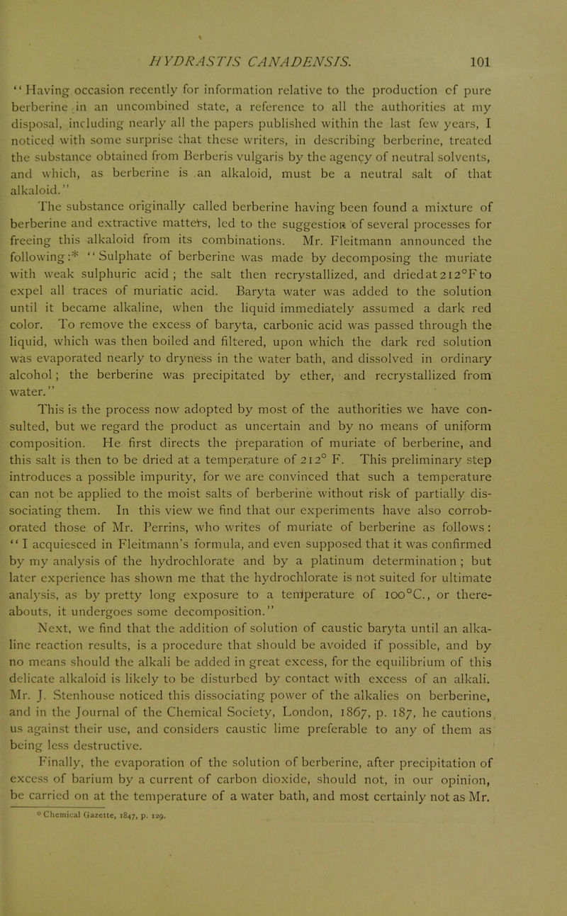 Having occasion recently for information relative to the production cf pure berberine in an uncombined state, a reference to all the authorities at my disposal, including nearly all the papers published within the last few years, I noticed with some surprise that these writers, in describing berberine, treated the substance obtained from Berberis vulgaris by the agency of neutral solvents, and which, as berberine is an alkaloid, must be a neutral salt of that alkaloid. The substance originally called berberine having been found a mixture of berberine and extractive matters, led to the suggestion of several processes for freeing this alkaloid from its combinations. Mr. Fleitmann announced the following:* Sulphate of berberine was made by decomposing the muriate with weak sulphuric acid; the salt then recrystallized, and driedat2i2°Fto expel all traces of muriatic acid. Baryta water was added to the solution until it became alkaline, when the liquid immediately assumed a dark red color. To remove the excess of baryta, carbonic acid was passed through the liquid, which was then boiled and filtered, upon which the dark red solution was evaporated nearly to dryness in the water bath, and dissolved in ordinary alcohol; the berberine was precipitated by ether, and recrystallized from water. This is the process now adopted by most of the authorities we have con- sulted, but we regard the product as uncertain and by no means of uniform composition. He first directs the preparation of muriate of berberine, and this salt is then to be dried at a temperature of 212° F. This preliminary step introduces a possible impurity, for we are convinced that such a temperature can not be applied to the moist salts of berberine without risk of partially dis- sociating them. In this view we find that our experiments have also corrob- orated those of Mr. Perrins, who writes of muriate of berberine as follows :  I acquiesced in Fleitmann's formula, and even supposed that it was confirmed by my analysis of the hydrochlorate and by a platinum determination ; but later experience has shown me that the hydrochlorate is not suited for ultimate analysis, as by pretty long exposure to a tenlperature of ioo°C, or there- abouts, it undergoes some decomposition. Next, we find that the addition of solution of caustic baryta until an alka- line reaction results, is a procedure that should be avoided if possible, and by no means should the alkali be added in great excess, for the equilibrium of this delicate alkaloid is likely to be disturbed by contact with excess of an alkali. Mr. J. Stenhouse noticed this dissociating power of the alkalies on berberine, and in the Journal of the Chemical Society, London, 1867, p. 187, he cautions, us against their use, and considers caustic lime preferable to any of them as being less destructive. Finally, the evaporation of the solution of berberine, after precipitation of excess of barium by a current of carbon dioxide, should not, in our opinion, be carried on at the temperature of a water bath, and most certainly not as Mr.