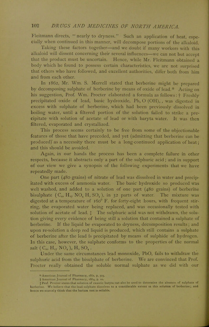 Fleitmann directs, nearly to dryness. Such an application of heat, espe- cially when continued in this manner, will decompose portions of the alkaloid. Taking these factors together—and we doubt if many workers with this alkaloid will dissent concerning their several influences—we can not but accept that the product must be uncertain. Hence, while Mr. Fleitmann obtained a body which he found to possess certain characteristics, we are not surprised that others who have followed, and excellent authorities, differ both from him and from each other. In 1862, Mr. Wm. S. Merrell stated that berberine might be prepared by decomposing sulphate of berberine by means of oxide of lead.* Acting on his suggestion, Prof. Wm. Procter elaborated a formula as follows: f Freshly precipitated oxide of lead, basic hydroxide, Pb2 O (OH)2, was digested in excess with sulphate of berberine, which had been previously dissolved in boiling water, until a filtered portion of the solution failed to strike a pre- cipitate with solution of acetate of lead or with baryta water. It was then filtered, evaporated and crystallized. This process seems certainly to be free from some of the objectionable features of those that have preceded, and yet (admitting that berberine can be produced)'as a necessity there must be a long-continued application of heat; and this should be avoided. Again, in our hands the process has been a complete failure in other respects, because it abstracts only a part of the sulphuric acid ; and in support of our view we give a synopsis of the following experiments that we have repeatedly made. One part (480 grains) of nitrate of lead was dissolved in water and precip- itated with excess of ammonia water. The basic' hydroxide so produced w as well washed, and added to a solution of one part (480 grains) of berberine bisulphate (C2Q H,7 N04 H2 S04), in 32 parts of water. The mixture was digested at a temperature of 1600 F. for forty-eight hours, with frequent stir- ring, the evaporated water being replaced, and was occasionally tested with solution of acetate of lead. ;j; The sulphuric acid was not withdrawn, the solu- tion giving every evidence of being still a solution that contained a sulphate of berberine. If the liquid be evaporated to dryness, decomposition results; and upon re-solution a deep red liquid is produced, which still contains a sulphate of berberine after the lead Is precipitated by means of sulphide of hydrogen. In this case, however, the sulphate conforms to the properties of the normal salt(C20HI7N04)2H2S04. Under the same circumstances lead monoxide, PbO, fails to withdraw the sulphuric acid from the bisulphate of berberine. We are convinced that Prof. Procter really obtained the soluble normal sulphate as we did with our * American Journal of Pharmacy, 1862, p. 503. •(•American Journal of Pharmacy, 1864, p. 10. X Prof. Procter states that solution of caustic baryta can also be used to determine the absence of sulphate of berberine. We believe that the lead sulphate dissolves to a considerable extent in this solution of berberine; and hence wc scarcely think that the barium test is reliable.