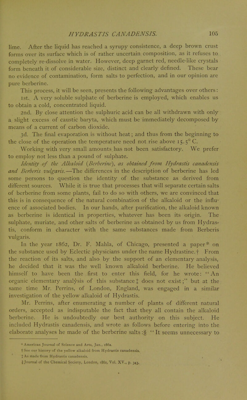 lime. After the liquid has reached a syrupy consistence, a deep brown crust forms over its surface which is of rather uncertain composition, as it refuses to completely re-dissolve in water. However, deep garnet red, needle-like crystals form beneath it of considerable size, distinct and clearly denned. These bear no evidence of contamination, form salts to perfection, and in our opinion are pure berberine. This process, it will be seen, presents the following advantages over others: 1 st. A very soluble sulphate of berberine is employed, which enables us to obtain a cold, concentrated liquid. 2nd. By close attention the sulphuric acid can be all withdrawn with only a slight excess of caustic baryta, which must be immediately decomposed by means of a current of carbon dioxide. 3d. The final evaporation is without heat; and thus from the beginning to the close of the operation the temperature need not rise above 15.50 C. Working with very small amounts has not been satisfactory. We prefer to employ not less than a pound of sulphate. Identity of the Alkaloid {Berberine), as obtained from Hydrastis canadensis and Berberis vtdgaris.—The differences in the description of berberine has led some persons to question the identity of the substance as derived from different sources. While it is true that processes that will separate certain salts of berberine from some plants, fail to do so with others, we are convinced that this is in consequence of the natural combination of the alkaloid or the influ- ence of associated bodies. In our hands, after purification, the alkaloid known as berberine is identical in properties, whatever has been its origin. The sulphate, muriate, and other salts of berberine as obtained by us from Hydras- tis, conform in character with the same substances made from Berberis vulgaris. In the year 1862, Dr. F. Mahla, of Chicago, presented a paper* on the substance used by Eclectic physicians under the name Hydrastine.f From the reaction of its salts, and also by the support of an elementary analysis, he decided that it was the well known alkaloid berberine. He believed himself to have been the first to enter this field, for he wrote: An organic elementary analysis of this substance % does not exist; but at the same time Mr. Perrins, of London, England, was engaged in a similar investigation of the yellow alkaloid of Hydrastis. Mr. Perrins, after enumerating a number of plants of different natural orders, accepted as indisputable the fact that they all contain the alkaloid berberine. He is undoubtedly our best authority on this subject. He included Hydrastis canadensis, and wrote as follows before entering into the elaborate analyses he made of the berberine salts :§ It seems unnecessary to if American Journal of Science and Arts, Jan., 1869. t See our history of the yellow alkaloid from Hydrastis canadensis. \ As made from Hydrastis canadensis. , \ Journal of the Chemical Society, London, 1862, Vol. XV., p. 343,