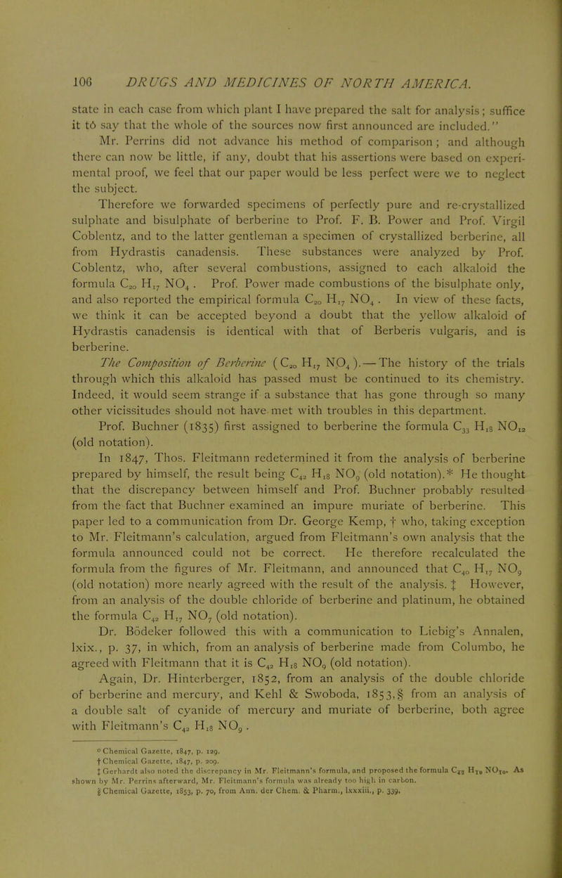 state in each case from which plant I have prepared the salt for analysis; suffice it t6 say that the whole of the sources now first announced are included. Mr. Perrins did not advance his method of comparison ; and although there can now be little, if any, doubt that his assertions were based on experi- mental proof, we feel that our paper would be less perfect were we to neglect the subject. Therefore we forwarded specimens of perfectly pure and re-crystallized sulphate and bisulphate of berberine to Prof. F. B. Power and Prof. Virgil Coblentz, and to the latter gentleman a specimen of crystallized berberine, all from Hydrastis canadensis. These substances were analyzed by Prof. Coblentz, who, after several combustions, assigned to each alkaloid the formula C2Q HI7 N04 . Prof. Power made combustions of the bisulphate only, and also reported the empirical formula C20 HI7 N04 . In view of these facts, we think it can be accepted beyond a doubt that the yellow alkaloid of Hydrastis canadensis is identical with that of Berberis vulgaris, and is berberine. The Composition of Berberine (C2Q HI7 N04). — The history of the trials through which this alkaloid has passed must be continued to its chemistry. Indeed, it would seem strange if a substance that has gone through so many other vicissitudes should not have.met with troubles in this department. Prof. Buchner (1835) first assigned to berberine the formula C33 Hl8 N0I2 (old notation). In 1847, Thos. Fleitmann redetermined it from the analysis of berberine prepared by himself, the result being C42 Hl8 N09 (old notation).* He thought that the discrepancy between himself and Prof. Buchner probably resulted from the fact that Buchner examined an impure muriate of berberine. This paper led to a communication from Dr. George Kemp, f who, taking exception to Mr. Fleitmann's calculation, argued from Fleitmann's own analysis that the formula announced could not be correct. He therefore recalculated the formula from the figures of Mr. Fleitmann, and announced that C4Q HI7 NOQ (old notation) more nearly agreed with the result of the analysis. % How ever, from an analysis of the double chloride of berberine and platinum, he obtained the formula C42 HI7 NO? (old notation). Dr. Bodeker followed this with a communication to Liebig's Annalen, lxix., p. 37, in which, from an analysis of berberine made from Columbo, he agreed with Fleitmann that it is C42 Hl8 NOQ (old notation). Again, Dr. Hinterberger, 1852, from an analysis of the double chloride of berberine and mercury, and Kehl & Swoboda, 1853,§ from an analysis of a double salt of cyanide of mercury and muriate of berberine, both agree with Fleitmann's C42 Hl8 N09 . Chemical Gazette, 1847, p. 139. f Chemical Gazette, 1847, p. 209. X Gcrhardt also noted the discrepancy in Mr. Fleitmann's formula, and proposed the formula CJ5 HI9 NOT0. As shown by Mr. Perrins afterward, Mr. Fleitmann's formula was already too high in carbon. {J Chemical Gazette, 1853, p. 70, from Ann. dcr Chem. & Pharm., lxxxiii., p. 339.