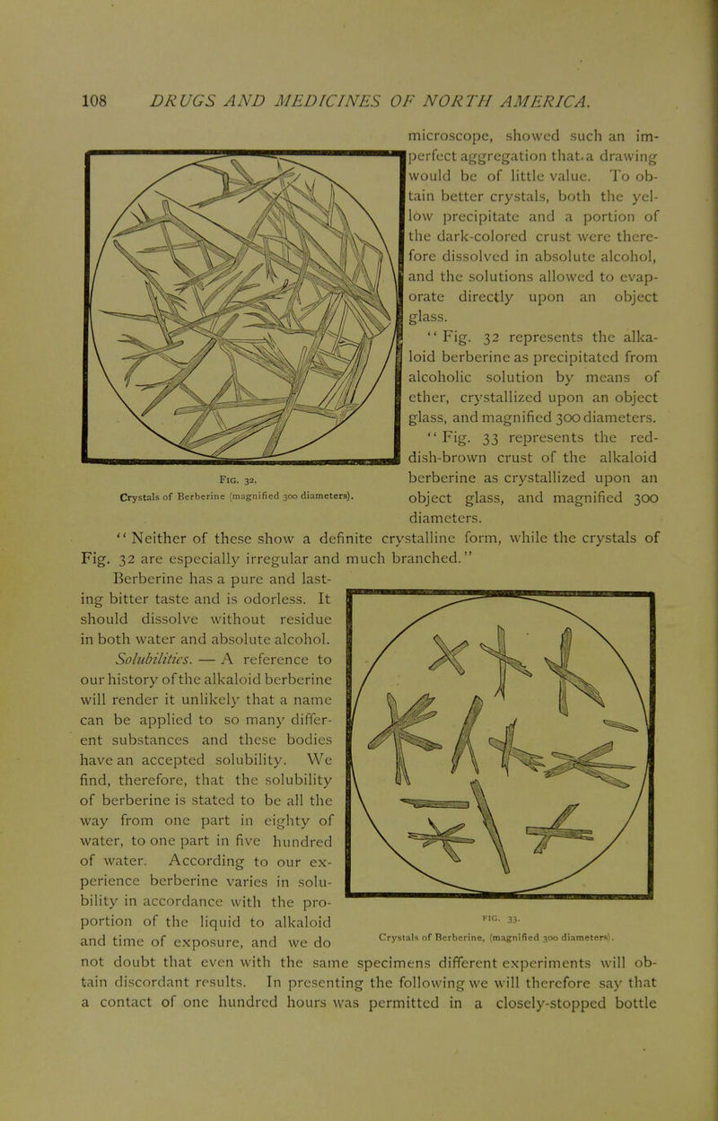 Fig. 32. Crystals of Berberine (magnified 300 diameters). microscope, showed such an im- perfect aggregation that.a drawing would be of little value. To ob- tain better crystals, both the yel- low precipitate and a portion of the dark-colored crust were there- fore dissolved in absolute alcohol, and the solutions allowed to evap- orate directly upon an object glass. Fig. 32 represents the alka- loid berberine as precipitated from alcoholic solution by means of ether, crystallized upon an object glass, and magnified 300 diameters.  Fig. 33 represents the red- dish-brown crust of the alkaloid berberine as crystallized upon an object glass, and magnified 300 diameters.  Neither of these show a definite crystalline form, while the crystals of Fig. 32 are especially irregular and much branched. Berberine has a pure and last- ing bitter taste and is odorless. It should dissolve without residue in both water and absolute alcohol. Solubilities. — A reference to our history of the alkaloid berberine will render it unlikely that a name can be applied to so many differ- ent substances and these bodies have an accepted solubility. We find, therefore, that the solubility of berberine is stated to be all the way from one part in eighty of water, to one part in five hundred of water. According to our ex- perience berberine varies in solu- bility in accordance with the pro- portion of the liquid to alkaloid and time of exposure, and we do not doubt that even with the same specimens different experiments will ob- tain discordant results. In presenting the following we will therefore say that a contact of one hundred hours was permitted in a closely-stopped bottle FIG. 33. Crystals of Berberine, (magnified 300 diameters).