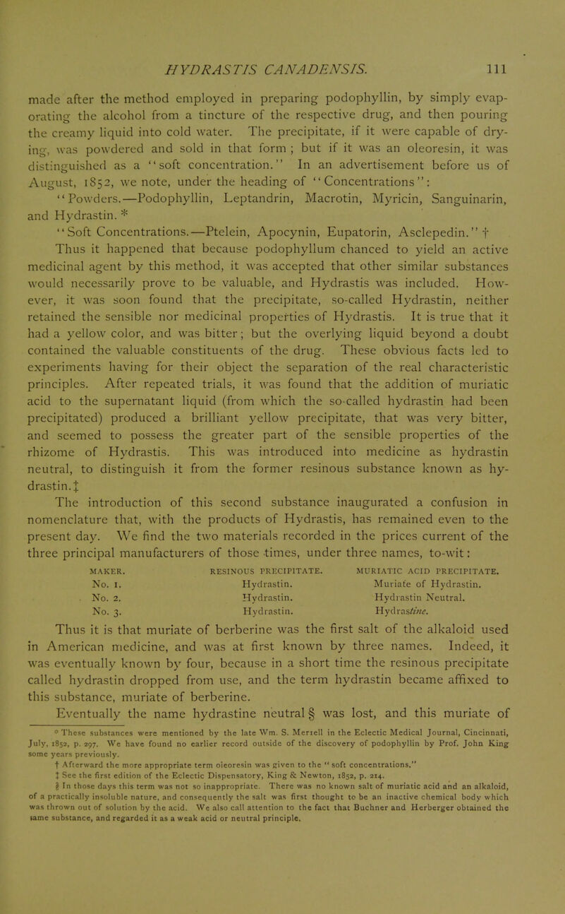 made after the method employed in preparing podophyllin, by simply evap- orating the alcohol from a tincture of the respective drug, and then pouring the creamy liquid into cold water. The precipitate, if it were capable of dry- ing, was powdered and sold in that form ; but if it was an oleoresin, it was distinguished as a soft concentration. In an advertisement before us of August, 1852, we note, under the heading of Concentrations: Powders.—Podophyllin, Leptandrin, Macrotin, Myricin, Sanguinarin, and Hydrastin. *  Soft Concentrations.—Ptelein, Apocynin, Eupatorin, Asclepedin. t Thus it happened that because podophyllum chanced to yield an active medicinal agent by this method, it was accepted that other similar substances would necessarily prove to be valuable, and Hydrastis was included. How- ever, it was soon found that the precipitate, so-called Hydrastin, neither retained the sensible nor medicinal properties of Hydrastis. It is true that it had a yellow color, and was bitter; but the overlying liquid beyond a doubt contained the valuable constituents of the drug. These obvious facts led to experiments having for their object the separation of the real characteristic principles. After repeated trials, it was found that the addition of muriatic acid to the supernatant liquid (from which the so-called hydrastin had been precipitated) produced a brilliant yellow precipitate, that was very bitter, and seemed to possess the greater part of the sensible properties of the rhizome of Hydrastis. This was introduced into medicine as hydrastin neutral, to distinguish it from the former resinous substance known as hy- drastin. % The introduction of this second substance inaugurated a confusion in nomenclature that, with the products of Hydrastis, has remained even to the present day. We find the two materials recorded in the prices current of the three principal manufacturers of those times, under three names, to-wit: MAKER. RESINOUS PRECIPITATE. MURIATIC ACID PRECIPITATE. No. I. Hydrastin. Muriate of Hydrastin. . No. 2. Hydrastin. Hydrastin Neutral. No. 3. Hydrastin. Hydras//w. Thus it is that muriate of berberine was the first salt of the alkaloid used in American medicine, and was at first known by three names. Indeed, it was eventually known by four, because in a short time the resinous precipitate called hydrastin dropped from use, and the term hydrastin became affixed to this substance, muriate of berberine. Eventually the name hydrastine neutral § was lost, and this muriate of * These substances were mentioned by the late Wm. S. Meriell in the Eclectic Medical Journal, Cincinnati, July, 1852, p. 297. We have found no earlier record outside of the discovery of podophyllin by Prof. John King some years previously. f Afterward the more appropriate term oieoresin was Riven to the  soft concentrations. X See the first edition of the Eclectic Dispensatory, King & Newton, 1852, p. 214. § In those days this term was not so inappropriate. There was no known salt of muriatic acid and an alkaloid, of a practically insoluble nature, and consequently the salt was first thought to be an inactive chemical body which was thrown out of solution by the acid. We also call attention to the fact that Buchner and Herberger obtained the tame substance, and regarded it as a weak acid or neutral principle.