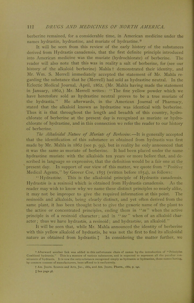 berberine remained, for a considerable time, in American medicine under the names hydras tin, hydrastine, and muriate of hydrastine.* It will be seen from this review of the early history of the substances derived from Hydrastis canadensis, that the first definite principle introduced into American medicine was the muriate (hydrochlorate) of berberine. The reader will also note that this was in reality a salt of berberine, for (see our history of the alkaloid berberine) Mahla f demonstrated their identity, and Mr. Wm. S. Merrcll immediately accepted the statement of Mr. Mahla re- garding the substance that he (Merrell) had sold as hydrastine neutral. In the Eclectic Medical Journal, April, 1862, (Mr. Mahla having made the statement in January, 1862,) Mr. Merrell writes: The fine yellow powder which we have heretofore sold as hydrastine neutral proves to be a true muriate of the hydrastia. He afterwards, in the American Journal of Pharmacy, stated that the alkaloid known as hydrastine was identical with berberine. Thus it is that throughout the length and breadth of this country, hydro- chlorate of berberine at the present day is recognized as muriate or hydro- chlorate of hydrastine, and in this connection we refer the reader to our history of berberine. The Alkaloidal Nature of Muriate of Berberine.—It is generally accepted that the identification of this substance as obtained from hydrastis was first made by Mr. Mahla in 1862 (see p. 99), but in reality he only announced that it was the same as muriate of berberine. It had been placed under the name hydrastine muriate with the alkaloids ten years or more before that, and de- scribed in language so expressive, that the definition would be a fair one at the present day. In support of our view of this matter, we quote from  Positive Medical Agents, by Grover Coe, 1855 (written before 1854), as follows:  Hydrast//zr. This is the alkaloidal principle of Hydrastis canadensis. HydrastzVz is a resinoid which is obtained from Hydrastis canadensis. As the reader may wish to know why we name these distinct principles so nearly alike, it may not be improper to give the required information at this point. The resinoids and alkaloids, being clearly distinct, and yet often derived from the same plant, it has been thought best to give the generic name of the plant to the active or concentrated principles, ending them in in'* when the active principle is of a resinoid character; and in ine when of an alkaloid char- acter; thus we have hydrast/;/, a resinoid; and hydrastz;^, an alkaloid. It will be seen that, while Mr. Mahla announced the identity of berberine with this yellow alkaloid of hydrastis, he was not the first to find its alkaloidal nature as obtained from hydrastis. | In considering the matter further, we * Afterward another link was added to this unfortunate chain of names by the introduction of  Principles Combined hydrastin. This is a mixture of various substances, and is expected to represent all the peculiar con- stituents of hydrastis. It is now the only substance recognized simply as hydrastin or hydrastine, these names having, by common consent of manufacturers, been affixed to it exclusively. t Am. Journ. Science and Arts, Jan., 1862, and Am. Journ. Pharm., 1862, p. 141. % See page 98.