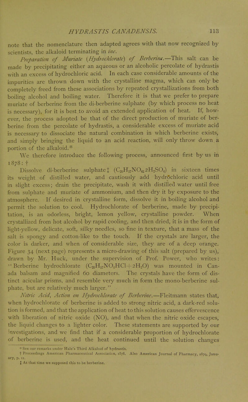 note that the nomenclature then adapted agrees with that now recognized by scientists, the alkaloid terminating in ine. Preparation of Muriate {Hydrochlorate) of Bcrberine.—This salt can be made by precipitating either an aqueous or an alcoholic percolate of hydrastis with an excess of hydrochloric acid. In each case considerable amounts of the impurities arc thrown down with the crystalline magma, which can only be completely freed from these associations by repeated crystallizations from both boiling alcohol and boiling water. Therefore it is that we prefer to prepare muriate of berberine from the di-berberine sulphate (by which process no heat is necessary), for it is best to avoid an extended application of heat. If, how- ever, the process adopted be that of the direct production of muriate of ber- berine from the percolate of hydrastis, a considerable excess of muriate acid is necessary to dissociate the natural combination in which berberine exists, and simply bringing the liquid to an acid reaction, will only throw down , a portion of the alkaloid.* We therefore introduce the following process, announced first by us in 1878: f Dissolve di-berberine sulphate \ (C2oH17N0422H2S04) in sixteen times its weight of distilled water, and cautiously add hydrochloric acid until in slight excess; drain the precipitate, wash it with distilled water until free from sulphate and muriate of ammonium, and then dry it by exposure to the atmosphere. If desired in crystalline form, dissolve it in boiling alcohol and permit the solution to cool. Hydrochlorate of berberine, made by precipi- tation, is an odorless, bright, lemon yellow, crystalline powder. When crystallized from hot alcohol by rapid cooling, and then dried, it is in the form of light-yellow, delicate, soft, silky needles, so fine in texture, that a mass of the salt is spongy and cotton-like to the touch. If the crystals are larger, the color is darker, and when of considerable size, they are of a deep orange. Figure 34 (next page) represents a micro-drawing of this salt (prepared by us), drawn by Mr. Huck, under the supervision of Prof. Power, who writes: Berberine hydrochlorate (C20H17NO.jHCl + 2H2O) was mounted in Can- ada balsam and magnified 60 diameters. The crystals have the form of dis- tinct acicular prisms, and resemble very much in form the mono-berberine sul- phate, but are relatively much larger. Nitric Acid, Action on Hydrochlorate of Berberine.—Fleitmann states that, when hydrochlorate of berberine is added to strong nitric acid, a dark-red solu- tion is formed, and that the application of heat to this solution causes effervescence with liberation of nitric oxide (NO), and that when the nitric oxide escapes, the liquid changes to a lighter color. These statements are supported by our Investigations, and we find that if a considerable proportion of hydrochlorate of berberine is used, and the heat continued until the solution changes f* See our remarks under Hale's Third Alkaloid of hydrastis. t Proceedings American Pharmaceutical Association, 1378. Also American Journal of Pharmacy, 1870, Janu- ary, p. 11. J At that time we supposed this to be berberine.