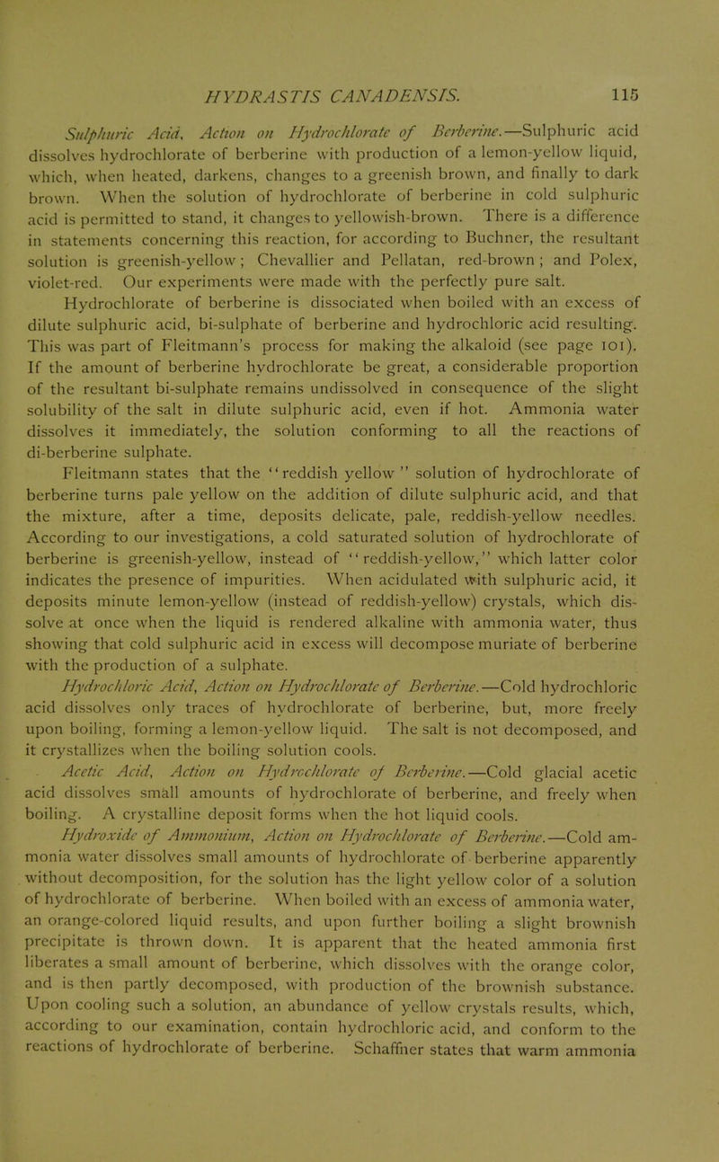Sulphuric Acid, Action on Hydrochloratc of Bcrbcrine.—Sulphuric acid dissolves hydrochlorate of berberine with production of a lemon-yellow liquid, which, when heated, darkens, changes to a greenish brown, and finally to dark- brown. When the solution of hydrochlorate of berberine in cold sulphuric acid is permitted to stand, it changes to yellowish-brown. There is a difference in statements concerning this reaction, for according to Buchner, the resultant solution is greenish-yellow ; Chevallier and Pellatan, red-brown ; and Polex, violet-red. Our experiments were made with the perfectly pure salt. Hydrochlorate of berberine is dissociated when boiled with an excess of dilute sulphuric acid, bi-sulphate of berberine and hydrochloric acid resulting. This was part of Fleitmann's process for making the alkaloid (see page 101). If the amount of berberine hydrochlorate be great, a considerable proportion of the resultant bi-sulphate remains undissolved in consequence of the slight solubility of the salt in dilute sulphuric acid, even if hot. Ammonia water dissolves it immediately, the solution conforming to all the reactions of di-berberine sulphate. Fleitmann states that the reddish yellow  solution of hydrochlorate of berberine turns pale yellow on the addition of dilute sulphuric acid, and that the mixture, after a time, deposits delicate, pale, reddish-yellow needles. According to our investigations, a cold saturated solution of hydrochlorate of berberine is greenish-yellow, instead of reddish-yellow, which latter color indicates the presence of impurities. When acidulated with sulphuric acid, it deposits minute lemon-yellow (instead of reddish-yellow) crystals, which dis- solve at once when the liquid is rendered alkaline with ammonia water, thus showing that cold sulphuric acid in excess will decompose muriate of berberine with the production of a sulphate. Hydrochloric Acid, Action on HydrocJiloratc of Berberine.—Cold hydrochloric acid dissolves only traces of hydrochlorate of berberine, but, more freely upon boiling, forming a lemon-yellow liquid. The salt is not decomposed, and it crystallizes when the boiling solution cools. Acetic Acid, Action on HydrocJiloratc of Berberine.—Cold glacial acetic acid dissolves small amounts of hydrochlorate of berberine, and freely when boiling. A crystalline deposit forms when the hot liquid cools. Hydroxide of Ammonium, Action on Hydrochlorate of Berberine.—Cold am- monia water dissolves small amounts of hydrochlorate of berberine apparently without decomposition, for the solution has the light yellow color of a solution of hydrochlorate of berberine. When boiled with an excess of ammonia water, an orange-colored liquid results, and upon further boiling a slight brownish precipitate is thrown down. It is apparent that the heated ammonia first liberates a small amount of berberine, which dissolves with the orange color, and is then partly decomposed, with production of the brownish substance. Upon cooling such a solution, an abundance of yellow crystals results, which, according to our examination, contain hydrochloric acid, and conform to the reactions of hydrochlorate of berberine. Schaffner states that warm ammonia