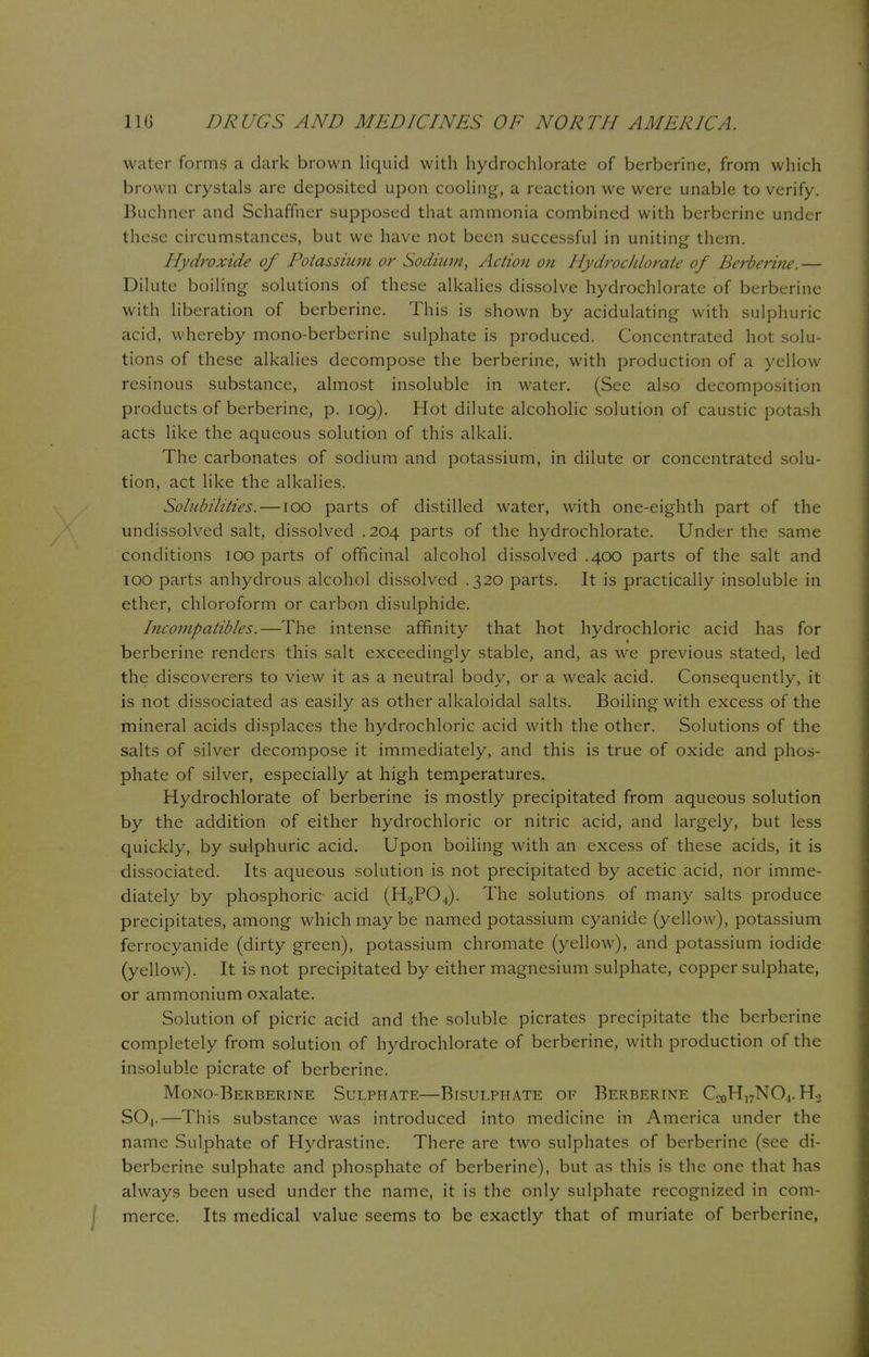 water forms a dark brown liquid with hydrochlorate of berberine, from which brown crystals are deposited upon cooling, a reaction we were unable to verify. Buchner and Schaffner supposed that ammonia combined with berberine under these circumstances, but we have not been successful in uniting them. Hydroxide of Potassium or Sodium, Action on Hydrochlorate of Berberine.— Dilute boiling solutions of these alkalies dissolve hydrochlorate of berberine with liberation of berberine. This is shown by acidulating with sulphuric acid, whereby mono-berberine sulphate is produced. Concentrated hot solu- tions of these alkalies decompose the berberine, with production of a yellow resinous substance, almost insoluble in water. (See also decomposition products of berberine, p. 109). Hot dilute alcoholic solution of caustic potash acts like the aqueous solution of this alkali. The carbonates of sodium and potassium, in dilute or concentrated solu- tion, act like the alkalies. Solubilities. —100 parts of distilled water, with one-eighth part of the undissolved salt, dissolved .204 parts of the hydrochlorate. Under the same conditions 100 parts of officinal alcohol dissolved .400 parts of the salt and 100 parts anhydrous alcohol dissolved .320 parts. It is practically insoluble in ether, chloroform or carbon disulphide. Incornpatibles.—The intense affinity that hot hydrochloric acid has for berberine renders this salt exceedingly stable, and, as we previous stated, led the discoverers to view it as a neutral body, or a weak acid. Consequently, it is not dissociated as easily as other alkaloidal salts. Boiling with excess of the mineral acids displaces the hydrochloric acid with the other. Solutions of the salts of silver decompose it immediately, and this is true of oxide and phos- phate of silver, especially at high temperatures. Hydrochlorate of berberine is mostly precipitated from aqueous solution by the addition of either hydrochloric or nitric acid, and largely, but less quickly, by sulphuric acid. Upon boiling with an excess of these acids, it is dissociated. Its aqueous solution is not precipitated by acetic acid, nor imme- diately by phosphoric acid (H3P04). The solutions of many salts produce precipitates, among which may be named potassium cyanide (yellow), potassium ferrocyanide (dirty green), potassium chromate (yellow), and potassium iodide (yellow). It is not precipitated by either magnesium sulphate, copper sulphate, or ammonium oxalate. Solution of picric acid and the soluble picrates precipitate the berberine completely from solution of hydrochlorate of berberine, with production of the insoluble picrate of berberine. Mono-Berberine Sulphate—Bisulphate of Berberine Cc0H]7NO4. H.2 S04.—This substance was introduced into medicine in America under the name Sulphate of Hydrastine. There are two sulphates of berberine (see di- berberine sulphate and phosphate of berberine), but as this is the one that has always been used under the name, it is the only sulphate recognized in com- merce. Its medical value seems to be exactly that of muriate of berberine,