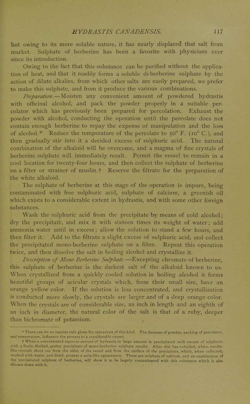 but owing to its more soluble nature, it has nearly displaced that salt from market. Sulphate of berberine has been a favorite with physicians ever since its introduction. Owing to the fact that this substance can be purified without the applica- tion of heat, and that it readily forms a soluble di-berberine sulphate by the action of dilute alkalies, from which other salts are easily prepared, we prefer to make this sulphate, and from it produce the various combinations. Preparation. — Moisten any convenient amount of powdered hydrastis with officinal alcohol, and pack the powder properly in a suitable per- colator which has previously been prepared for percolation. Exhaust the powder with alcohol, conducting the operation until the percolate does not contain enough berberine to repay the expense of manipulation and the loss of alcohol.* Reduce the temperature of the percolate to 500 F. (io° C), and then gradually stir into it a decided excess of sulphuric acid. The natural combination of the alkaloid will be overcome, and a magma of fine crystals of berberine sulphate will immediately result. Permit the vessel to remain in a cool location for twenty-four hours, and then collect the sulphate of berberine on a filter or strainer of muslin, f Reserve the filtrate for the preparation of the white alkaloid. The sulphate of berberine at this stage of the operation is impure, being contaminated with free sulphuric acid, sulphate of calcium, a greenish oil which exists to a considerable extent in hydrastis, and with some other foreign substances. Wash the sulphuric acid from the precipitate by means of cold alcohol; dry the precipitate, and mix it with sixteen times its weight of water; add ammonia water until in excess ; allow the solution to stand a few hours, and then filter it. Add to the filtrate a slight excess of sulphuric acid, and collect the precipitated mono-berberine sulphate on a filter. Repeat this operation twice, and then dissolve the salt in boiling alcohol and crystallize it. Description of Mono-Berberine Snlpliate.—Excepting chromate of berberine, this sulphate of berberine is the darkest salt of the alkaloid known to us. When crystallized from a quickly cooled solution in boiling alcohol it forms beautiful groups of acicular crystals which, from their small size, have an orange yellow color. If the solution is less concentrated, and crystallization is conducted more slowly, the crystals are larger and of a deep orange color. When the crystals are of considerable size, an inch in length and an eighth of an inch in diameter, the natural color of the salt is that of a ruby, deeper than bichromate of potassium. , * There can he no regular rule given for operations of this kind. The fineness of powder, packing of percolator, and temperature, influence the process to a considerable extent. t When a concentrated aqueous extract of hydrastis in large amount is precipitated with excess of sulphuric arid, a finely divided, grainy precipitate of mono-bcrhcrine sulphate results. After this has subsided, white, needle- like crystals shoot out from the sides of the vessel and from the surface of the precipitate, which, when collected, washed with water, and dried, present a satin-like appearance. These are sulphate of calcium, and an examination of the precipitated sulphate of berberine, will show it to be largely contaminated with this substance which is also thrown down with it.