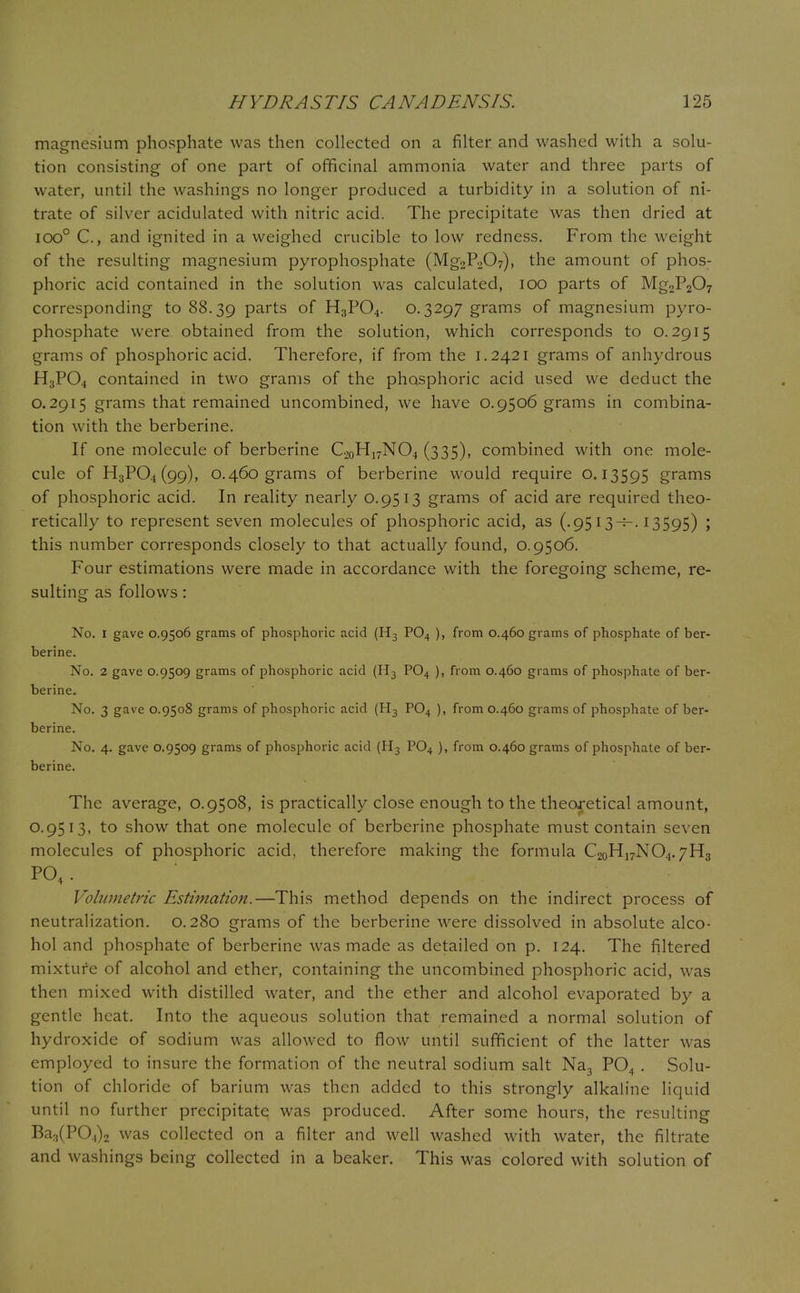 magnesium phosphate was then collected on a filter and washed with a solu- tion consisting of one part of officinal ammonia water and three parts of water, until the washings no longer produced a turbidity in a solution of ni- trate of silver acidulated with nitric acid. The precipitate was then dried at ioo° C, and ignited in a weighed crucible to low redness. From the weight of the resulting magnesium pyrophosphate (Mg2P207), the amount of phos- phoric acid contained in the solution was calculated, 100 parts of Mg2P207 corresponding to 88.39 Parts of H3P04. 0.3297 grams of magnesium pyro- phosphate were obtained from the solution, which corresponds to 0.2915 grams of phosphoric acid. Therefore, if from the 1.2421 grams of anhydrous H3PO4 contained in two grams of the phosphoric acid used we deduct the 0.2915 grams that remained uncombined, we have 0.9506 grams in combina- tion with the berberine. If one molecule of berberine C20H17NO4 (335), combined with one mole- cule of H3PO4 (99), 0.460 grams of berberine would require 0.13595 grams of phosphoric acid. In reality nearly 0.9513 grams of acid are required theo- retically to represent seven molecules of phosphoric acid, as (.9513^-. 13595) ; this number corresponds closely to that actually found, 0.9506. Four estimations were made in accordance with the foregoing scheme, re- sulting as follows: No. 1 gave 0.9506 grams of phosphoric acid (H3 P04 ), from 0.460 grams of phosphate of ber- berine. No. 2 gave 0.9509 grams of phosphoric acid (H3 P04 ), from 0.460 grams of phosphate of ber- berine. No. 3 gave 0.9508 grams of phosphoric acid (H3 P04 ), from 0.460 grams of phosphate of ber- berine. No. 4. gave 0.9509 grams of phosphoric acid (H3 P04 ), from 0.460 grams of phosphate of ber- berine. The average, 0.9508, is practically close enough to the theoretical amount, O.9513, to show that one molecule of berberine phosphate must contain seven molecules of phosphoric acid, therefore making the formula C20H17NO4.7H3 P04. Volumetric Estimation.—This method depends on the indirect process of neutralization. 0.280 grams of the berberine were dissolved in absolute alco- hol and phosphate of berberine was made as detailed on p. 124. The filtered mixture of alcohol and ether, containing the uncombined phosphoric acid, was then mixed with distilled water, and the ether and alcohol evaporated by a gentle heat. Into the aqueous solution that remained a normal solution of hydroxide of sodium was allowed to flow until sufficient of the latter was employed to insure the formation of the neutral sodium salt Na3 P04 . Solu- tion of chloride of barium was then added to this strongly alkaline liquid until no further precipitate was produced. After some hours, the resulting Ba3(PO.,)2 was collected on a filter and well washed with water, the filtrate and washings being collected in a beaker. This was colored with solution of