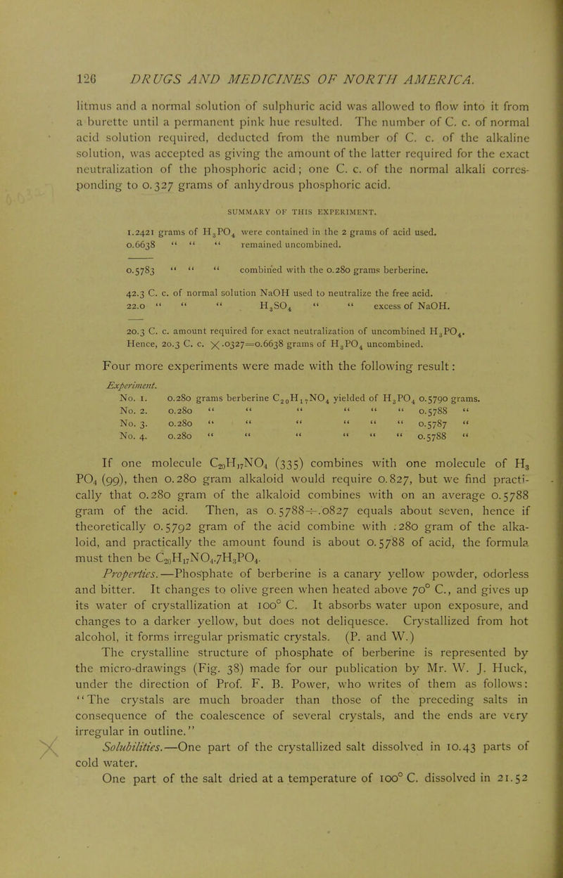 litmus and a normal solution of sulphuric acid was allowed to flow into it from a burette until a permanent pink hue resulted. The number of C. c. of normal acid solution required, deducted from the number of C. c. of the alkaline solution, was accepted as giving the amount of the latter required for the exact neutralization of the phosphoric acid; one C. c. of the normal alkali corres- ponding to 0.327 grams of anhydrous phosphoric acid. SUMMARY OF THIS EXPERIMENT. 1.2421 grams of H3P04 were contained in the 2 grams of acid used. 0.6638    remained uncombined. 0-5783    combined with the 0.280 grams berberine. 42.3 C. c. of normal solution NaOH used to neutralize the free acid. 22.0    H3S04   excess of NaOH. 20.3 C. c. amount required for exact neutralization of uncombined H3P04. Hence, 20.3 C. c. X -0327=0.6638 grams of H3P04 uncombined. Four more experiments were made with the following result: Experiment. No. I. 0.280 grams berberine C20H17NO4 yielded of H3P04 0.5790 grams. No. 2. 0.280       0.5788  No. 3. 0.280       0.5787 « No. 4. 0.280     «« « 0.5788 « If one molecule C20H]7NO4 (335) combines with one molecule of H3 P04 (99), then 0.280 gram alkaloid would require 0.827, but we find practi- cally that 0.280 gram of the alkaloid combines with on an average 0.5788 gram of the acid. Then, as 0.5788-^.0827 equals about seven, hence if theoretically 0.5792 gram of the acid combine with .280 gram of the alka- loid, and practically the amount found is about 0.5788 of acid, the formula must then be C20H17NO4.7H3PO4. Properties.—Phosphate of berberine is a canary yellow powder, odorless and bitter. It changes to olive green when heated above 700 C, and gives up its water of crystallization at ioo° C. It absorbs water upon exposure, and changes to a darker yellow, but does not deliquesce. Crystallized from hot alcohol, it forms irregular prismatic crystals. (P. and W.) The crystalline structure of phosphate of berberine is represented by the micro-drawings (Fig. 38) made for our publication by Mr. W. J. Huck, under the direction of Prof. F. B. Power, who writes of them as follows: The crystals are much broader than those of the preceding salts in consequence of the coalescence of several crystals, and the ends are very irregular in outline. Solubilities.—One part of the crystallized salt dissolved in 10.43 parts of cold water. One part of the salt dried at a temperature of 100° C. dissolved in 21.52