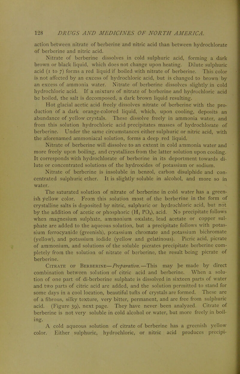 action between nitrate of berberine and nitric acid than between hydrochlorate of berberine and nitric acid. Nitrate of berberine dissolves in cold sulphuric acid, forming a dark brown or black liquid, which does not change upon heating. Dilute sulphuric acid (i to 7) forms a red liquid if boiled with nitrate of berberine. This color is not affected by an excess of hydrochloric acid, but is changed to brown by an excess of ammonia water. Nitrate of berberine dissolves slightly in cold hydrochloric acid. If a mixture of nitrate of berberine and hydrochloric acid be boiled, the salt is decomposed, a dark brown liquid resulting. Hot glacial acetic acid freely dissolves nitrate of berberine with the pro- duction of a dark orange-colored liquid, which, upon cooling, deposits an abundance of yellow crystals. These dissolve freely in ammonia water, and from this solution hydrochloric acid precipitates masses of hydrochlorate of berberine. Under the same circumstances either sulphuric or nitric acid, with the aforenamed ammoniacal solution, forms a deep red liquid. Nitrate of berberine will dissolve to an extent in cold ammonia water and more freely upon boiling, and crystallizes from the latter solution upon cooling. It corresponds with hydrochlorate of berberine in its deportment towards di- lute or concentrated solutions of the hydroxides of potassium or sodium. Nitrate of berberine is insoluble in benzol, carbon disulphide and con- centrated sulphuric ether. It is slightly soluble in alcohol, and more so in water. The saturated solution of nitrate of berberine in cold water has a green- ish yellow color. From this solution most of the berberine in the form of crystalline salts is deposited by nitric, sulphuric or hydrochloric acid, but not by the addition of acetic or phosphoric (H, P04), acid. No precipitate follows when magnesium sulphate, ammonium oxalate, lead acetate or copper sul- phate are added to the aqueous solution, but a precipitate follows with potas- sium ferrocyanide (greenish), potassium chromate and potassium bichromate (yellow), and potassium iodide (yellow and gelatinous). Picric acid, picrate of ammonium, and solutions of the soluble picrates precipitate berberine com- pletely from the solution of nitrate of berberine, the result being picrate of berberine. Citrate of Berberine—Preparation.—This may be made by direct combination between solution of citric acid and berberine. When a solu- tion of one part of di-berberine sulphate is dissolved in sixteen parts of water and two parts of citric acid are added, and the solution permitted to stand for some days in a cool location, beautiful tufts of crystals are formed. These are of a fibrous, silky texture, very bitter, permanent, and are free from sulphuric acid. (Figure 39), next page. They have never been analyzed. Citrate of berberine is not very soluble in cold alcohol or water, but more freely in boil- ing. A cold aqueous solution of citrate of berberine has a greenish yellow color. Either sulphuric, hydrochloric, or nitric acid produces precipi-