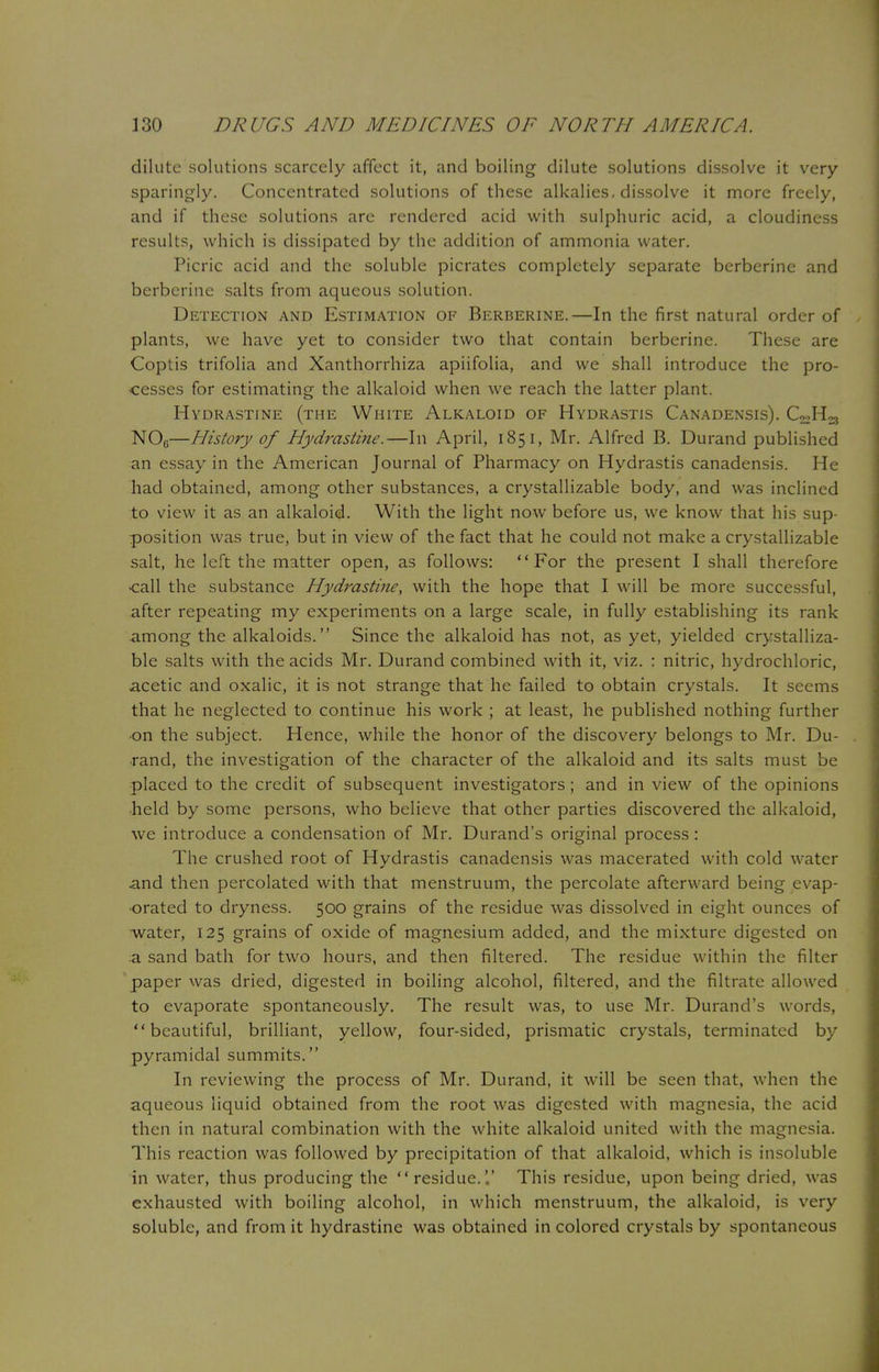 dilute solutions scarcely affect it, and boiling dilute solutions dissolve it very sparingly. Concentrated solutions of these alkalies, dissolve it more freely, and if these solutions are rendered acid with sulphuric acid, a cloudiness results, which is dissipated by the addition of ammonia water. Picric acid and the soluble picrates completely separate berberine and berberine salts from aqueous solution. Detection and Estimation of Berberine.—In the first natural order of plants, we have yet to consider two that contain berberine. These are Coptis trifolia and Xanthorrhiza apiifolia, and we shall introduce the pro- cesses for estimating the alkaloid when we reach the latter plant. Hydrastine (the White Alkaloid of Hydrastis Canadensis). C^H^ NOc—History of Hydrastine.—111 April, 185 I, Mr. Alfred B. Durand published an essay in the American Journal of Pharmacy on Hydrastis canadensis. He had obtained, among other substances, a crystallizable body, and was inclined to view it as an alkaloid. With the light now before us, we know that his sup- position was true, but in view of the fact that he could not make a crystallizable salt, he left the matter open, as follows: For the present I shall therefore -call the substance Hydrastine, with the hope that I will be more successful, after repeating my experiments on a large scale, in fully establishing its rank among the alkaloids. Since the alkaloid has not, as yet, yielded crystalliza- ble salts with the acids Mr. Durand combined with it, viz. : nitric, hydrochloric, acetic and oxalic, it is not strange that he failed to obtain crystals. It seems that he neglected to continue his work ; at least, he published nothing further on the subject. Hence, while the honor of the discovery belongs to Mr. Du- rand, the investigation of the character of the alkaloid and its salts must be placed to the credit of subsequent investigators ; and in view of the opinions held by some persons, who believe that other parties discovered the alkaloid, we introduce a condensation of Mr. Durand's original process : The crushed root of Hydrastis canadensis was macerated with cold water and then percolated with that menstruum, the percolate afterward being evap- orated to dryness. 500 grains of the residue was dissolved in eight ounces of water, 125 grains of oxide of magnesium added, and the mixture digested on a sand bath for two hours, and then filtered. The residue within the filter paper was dried, digested in boiling alcohol, filtered, and the filtrate allowed to evaporate spontaneously. The result was, to use Mr. Durand's words, beautiful, brilliant, yellow, four-sided, prismatic crystals, terminated by pyramidal summits. In reviewing the process of Mr. Durand, it will be seen that, when the aqueous liquid obtained from the root was digested with magnesia, the acid then in natural combination with the white alkaloid united with the magnesia. This reaction was followed by precipitation of that alkaloid, which is insoluble in water, thus producing the residue. This residue, upon being dried, was exhausted with boiling alcohol, in which menstruum, the alkaloid, is very soluble, and from it hydrastine was obtained in colored crystals by spontaneous