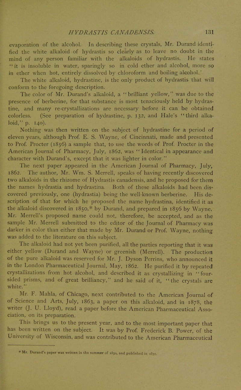 evaporation of the alcohol. In describing these crystals, Mr. Durand identi- fied the white alkaloid of hydrastis so clearly as to leave no doubt in the mind of any person familiar with the alkaloids of hydrastis. He states it is insoluble in water, sparingly so in cold ether and alcohol, more so in ether when hot, entirely dissolved by chloroform and boiling alcohol..' The white alkaloid, hydrastine, is the only product of hydrastis that will conform to the foregoing description. The color of Mr. Durand's alkaloid, a brilliant yellow, was due to the presence of berberine, for that substance is most tenaciously held by hydras- tine, and many re-crystallizations are necessary before it can be obtained colorless. (See preparation of hydrastine, p. 132, and Hale's third alka- loid, p. 140). Nothing was then written on the subject of hydrastine for a period of eleven years, although Prof. E. S. Wayne, of Cincinnati, made and presented to Prof. Procter (1856) a sample that, to use the words of Prof. Procter in the American Journal of Pharmacy, July, 1862, was  Identical in appearance and character with Durand's, except that it was lighter in color. The next paper appeared in the American Journal of Pharmacy, July, 1862. The author, Mr. Wm. S. Merrell, speaks of having recently discovered two alkaloids in the rhizome of Hydrastis canadensis, and he proposed for them the names hydrastia and hydrastina. Both of these alkaloids had been dis- covered previously, one (hydrastia) being the well-known berberine. His de- scription of that for which he proposed the name hydrastina, identified it as the alkaloid discovered in 1850,* by Durand, and prepared in 1856 by Wayne. Mr. Merrell's proposed name could not, therefore, be accepted, and as the sample Mr. Merrell submitted to the editor of the Journal of Pharmacy was darker in color than either that made by Mr. Durand or Prof. Wayne, nothing was added to the literature on this subject. The alkaloid had not yet been purified, all the parties reporting that it was either yellow (Durand and Wayne) or greenish (Merrell). The production of the pure alkaloid was reserved for Mr. J. Dyson Perrins, who announced it in the London Pharmaceutical Journal, May, 1862. He purified it by repeated' crystallizations from hot alcohol, and described it as crystallizing in four- sided prisms, and of great brilliancy, and he said of it, the crystals are white. Mr. F. Mahla, of Chicago, next contributed to the American Journal of of Science and Arts, July, 1863, a paper on this alkaloid, and in 1878, the writer (J. U. Lloyd), read a paper before the American Pharmaceutical Asso- ciation, on its preparation. This brings us to the present year, and to the most important paper that has been written on the subject. It was by Prof. Frederick B. Power, of the University of Wisconsin, and was contributed to the American Pharmaceutical * Mr. Durand's paper was written in the summer of 1850, and published in t8