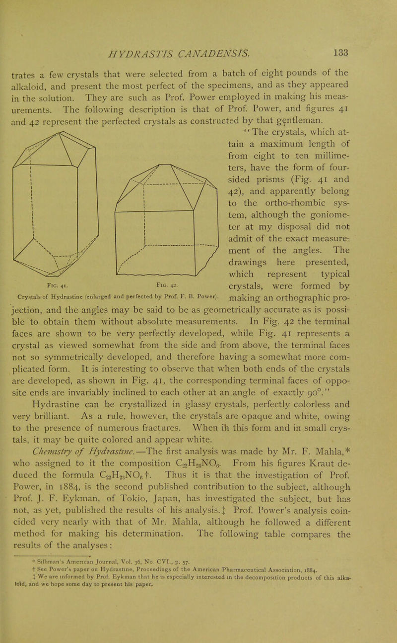 trates a few crystals that were selected from a batch of eight pounds of the alkaloid, and present the most perfect of the specimens, and as they appeared in the solution. They are such as Prof. Power employed in making his meas- urements. The following description is that of Prof. Power, and figures 41 and 42 represent the perfected crystals as constructed by that gentleman. The crystals, which at- tain a maximum length of from eight to ten millime- ters, have the form of four- sided prisms (Fig. 41 and 42), and apparently belong to the ortho-rhombic sys- tem, although the goniome- ter at my disposal did not admit of the exact measure- ment of the angles. The drawings here presented, which represent typical fig. 41- Fig. 42. crystals, were formed by Crystals of Hydrastine (enlarged and perfected by Prof. F. B. Power). making an Orthographic pro- jection, and the angles may be said to be as geometrically accurate as is possi- ble to obtain them without absolute measurements. In Fig. 42 the terminal faces are shown to be very perfectly developed, while Fig. 41 represents a crystal as viewed somewhat from the side and from above, the terminal faces not so symmetrically developed, and therefore having a somewhat more com- plicated form. It is interesting to observe that when both ends of the crystals are developed, as shown in Fig. 41, the corresponding terminal faces of oppo- site ends are invariably inclined to each other at an angle of exactly 900. Hydrastine can be crystallized in glassy crystals, perfectly colorless and very brilliant. As a rule, however, the crystals are opaque and white, owing to the presence of numerous fractures. When ih this form and in small crys- tals, it may be quite colored and appear white. CJicmistry of Hydrastine.—The first analysis was made by Mr. F. Mahla,* who assigned to it the composition C^H^NO,,. From his figures Kraut de- duced the formula C22H2:iN06 f. Thus it is that the investigation of Prof. Power, in 1884, is the second published contribution to the subject, although Prof. J. F. Eykman, of Tokio, Japan, has investigated the subject, but has not, as yet, published the results of his analysis. % Prof. Power's analysis coin- cided very nearly with that of Mr. Mahla, although he followed a different method for making his determination. The following table compares the results of the analyses : * Silhman's American Journal, Vol. 36, No CVI., p. 57. t Sec Power's paper on Hydrastine, Proceedings of the American Pharmaceutical Association, 1884. \ We arc informed by Prof. Eykman that he is especially interested in the decomposition products of this alka- loid, and wc hope some day to present his paper.