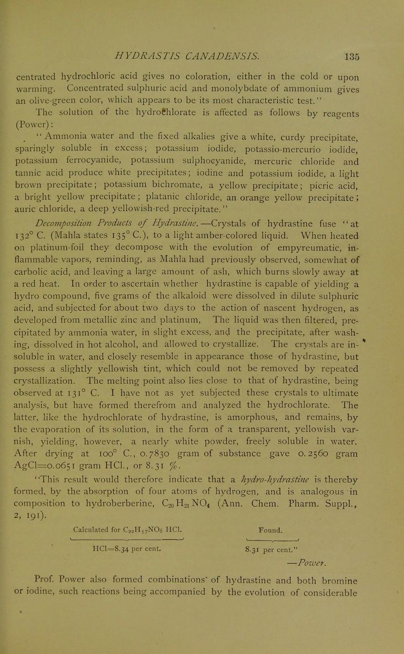 centrated hydrochloric acid gives no coloration, either in the cold or upon warming'. Concentrated sulphuric acid and monolybdate of ammonium gives an olive-green color, which appears to be its most characteristic test. The solution of the hydrofchlorate is affected as follows by reagents (Power): Ammonia water and the fixed alkalies give a white, curdy precipitate, sparingly soluble in excess; potassium iodide, potassio-mercurio iodide, potassium ferrocyanide, potassium sulphocyanide, mercuric chloride and tannic acid produce white precipitates; iodine and potassium iodide, a light brown precipitate; potassium bichromate, a yellow precipitate; picric acid, a bright yellow precipitate ; platanic chloride, an orange yellow precipitate I auric chloride, a deep yellowish-red precipitate. Decomposition Products of Hydrastine.—Crystals of hydrastine fuse at 1320 C. (Mahla states I35°C), to a light amber-colored liquid. When heated on platinum-foil they decompose with the evolution of empyreumatic, in- flammable vapors, reminding, as Mahla had previously observed, somewhat of carbolic acid, and leaving a large amount of ash, which burns slowly away at a red heat. In order to ascertain whether hydrastine is capable of yielding a hydro compound, five grams of the alkaloid were dissolved in dilute sulphuric acid, and subjected for about two days to the action of nascent hydrogen, as developed from metallic zinc and platinum, The liquid was then filtered, pre- cipitated by ammonia water, in slight excess, and the precipitate, after wash- ing, dissolved in hot alcohol, and allowed to crystallize. The crystals are in- * soluble in water, and closely resemble in appearance those of hydrastine, but possess a slightly yellowish tint, which could not be removed by repeated crystallization. The melting point also lies close to that of hydrastine, being observed at 1310 C. I have not as yet subjected these crystals to ultimate analysis, but have formed therefrom and analyzed the hydrochlorate. The latter, like the hydrochlorate of hydrastine, is amorphous, and remains, by the evaporation of its solution, in the form of a transparent, yellowish var- nish, yielding, however, a nearly white powder, freely soluble in water. After drying at ioo° C, 0.7830 gram of substance gave 0.2560 gram AgCl=o.o65i gram HQ., or 8.31 %. This result would therefore indicate that a hydro-hydrastme is thereby formed, by the absorption of four atoms of hydrogen, and is analogous in composition to hydroberberine, C00H01NO4 (Ann. Chem. Pharm. Suppl., 2, 191). Calculated for C22H17N06 HC1. Found. • , ' ' , ' HC1==8.34 per cent. 8.31 percent. —Power. Prof. Power also formed combinations' of hydrastine and both bromine or iodine, such reactions being accompanied by the evolution of considerable