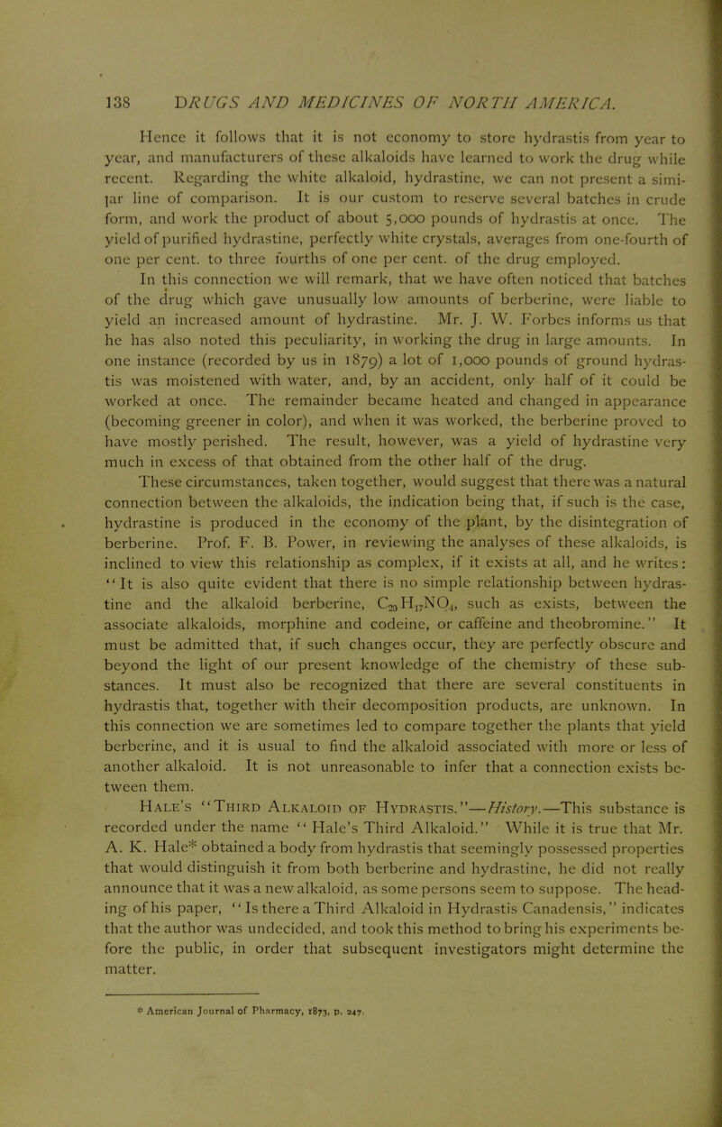 Hence it follows that it is not economy to store hydrastis from year to year, and manufacturers of these alkaloids have learned to work the drug while recent. Regarding the white alkaloid, hydrastine, we can not present a simi- lar line of comparison. It is our custom to reserve several batches in crude form, and work the product of about 5,000 pounds of hydrastis at once. The yield of purified hydrastine, perfectly white crystals, averages from one-fourth of one per cent, to three fourths of one per cent, of the drug employed. In this connection we will remark, that we have often noticed that batches t of the drug which gave unusually low amounts of bcrberine, were liable to yield an increased amount of hydrastine. Mr. J. W. Forbes informs us that he has also noted this peculiarity, in working the drug in large amounts. In one instance (recorded by us in 1879) a lot of 1,000 pounds of ground hydras- tis was moistened with water, and, by an accident, only half of it could be worked at once. The remainder became heated and changed in appearance (becoming greener in color), and when it was worked, the berberine proved to have mostly perished. The result, however, was a yield of hydrastine very much in excess of that obtained from the other half of the drug. These circumstances, taken together, would suggest that there was a natural connection between the alkaloids, the indication being that, if such is the case, hydrastine is produced in the economy of the plant, by the disintegration of berberine. Prof. F. B. Power, in reviewing the analyses of these alkaloids, is inclined to view this relationship as complex, if it exists at all, and he writes: It is also quite evident that there is no simple relationship between hydras- tine and the alkaloid berberine, C2oH]7NQ4, such as exists, between the associate alkaloids, morphine and codeine, or caffeine and theobromine. It must be admitted that, if such changes occur, they are perfectly obscure and beyond the light of our present knowledge of the chemistry of these sub- stances. It must also be recognized that there are several constituents in hydrastis that, together with their decomposition products, are unknown. In this connection we are sometimes led to compare together the plants that yield berberine, and it is usual to find the alkaloid associated with more or less of another alkaloid. It is not unreasonable to infer that a connection exists be- tween them. Hale's Third Alkaloid of Hydrastis.—History.—This substance is recorded under the name  Hale's Third Alkaloid. While it is true that Mr. A. K. Hale* obtained a body from hydrastis that seemingly possessed properties that would distinguish it from both berberine and hydrastine, he did not really announce that it was a new alkaloid, as some persons seem to suppose. The head- ing of his paper,  Is there a Third Alkaloid in Hydrastis Canadensis, indicates that the author was undecided, and took this method to bring his experiments be- fore the public, in order that subsequent investigators might determine the matter. # American Journal of Pharmacy, 1873, p. 347.