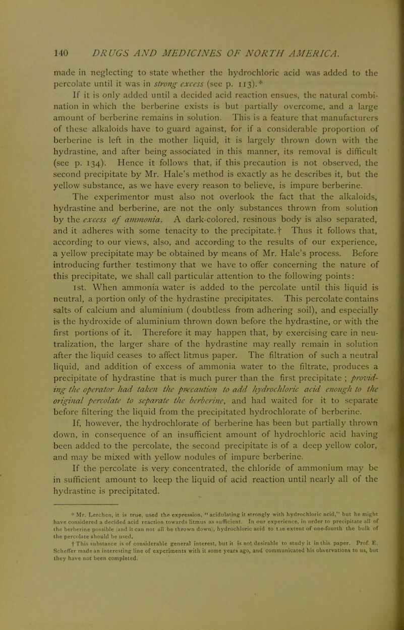 made in neglecting to state whether the hydrochloric acid was added to the percolate until it was in strong excess (see p. 113).* If it is only added until a decided acid reaction ensues, the natural combi- nation in which the berberine exists is but partially overcome, and a large amount of berberine remains in solution. This is a feature that manufacturers of these alkaloids have to guard against, for if a considerable proportion of berberine is left in the mother liquid, it is largely thrown down with the hydrastine, and after being associated in this manner, its removal is difficult (see p. 134). Hence it follows that, if this precaution is not observed, the second precipitate by Mr. Hale's method is exactly as he describes it, but the yellow substance, as we have every reason to believe, is impure berberine. The experimentor must also not overlook the fact that the alkaloids, hydrastine and berberine, are not the only substances thrown from solution by the excess of ammonia. A dark-colored, resinous body is also separated, and it adheres with some tenacity to the precipitate, f Thus it follows that, according to our views, also, and according to the results of our experience, a yellow precipitate may be obtained by means of Mr. Hale's process. Before introducing further testimony that we have to offer concerning the nature of this precipitate, we shall call particular attention to the following points: 1st. When ammonia water is added to the percolate until this liquid is neutral, a portion only of the hydrastine precipitates. This percolate contains salts of calcium and aluminium (doubtless from adhering soil), and especially is the hydroxide of aluminium thrown down before the hydrastine, or with the first portions of it. Therefore it may happen that, by exercising care in neu- tralization, the larger share of the hydrastine may really remain in solution after the liquid ceases to affect litmus paper. The filtration of such a neutral liquid, and addition of excess of ammonia water to the filtrate, produces a precipitate of hydrastine that is much purer than the first precipitate ; provid- ing the operator had taken the precaution to add hydrochloric acid enough to the original percolate to separate the berberine, and had waited for it to separate before filtering the liquid from the precipitated hydrochlorate of berberine. If, however, the hydrochlorate of berberine has been but partially thrown down, in consequence of an insufficient amount of hydrochloric acid having been added to the percolate, the second precipitate is of a deep yellow color, and may be mixed with yellow nodules of impure berberine. If the percolate is very concentrated, the chloride of ammonium may be in sufficient amount to keep the liquid of acid reaction until nearly all of the hydrastine is precipitated. * Mr. Lerchen, it is true, used the expression,  acidulating it strongly with hydrochloiic acid, but he might have considered a decided acid reaction towards litmus as sufficient. In our experience, in order to precipitate all of the berberine possible (and it can not all be thrown down), hydrochloric acid to t.ie extent of one-fourth the bulk of the percolate should be used, f This substance is of considerable general interest, but it is not desirable to study it in this paper. Prof. E. SchcfTer made an interesting line of experiments with it some years ago, and communicated his observations to us, but they have not been completed.