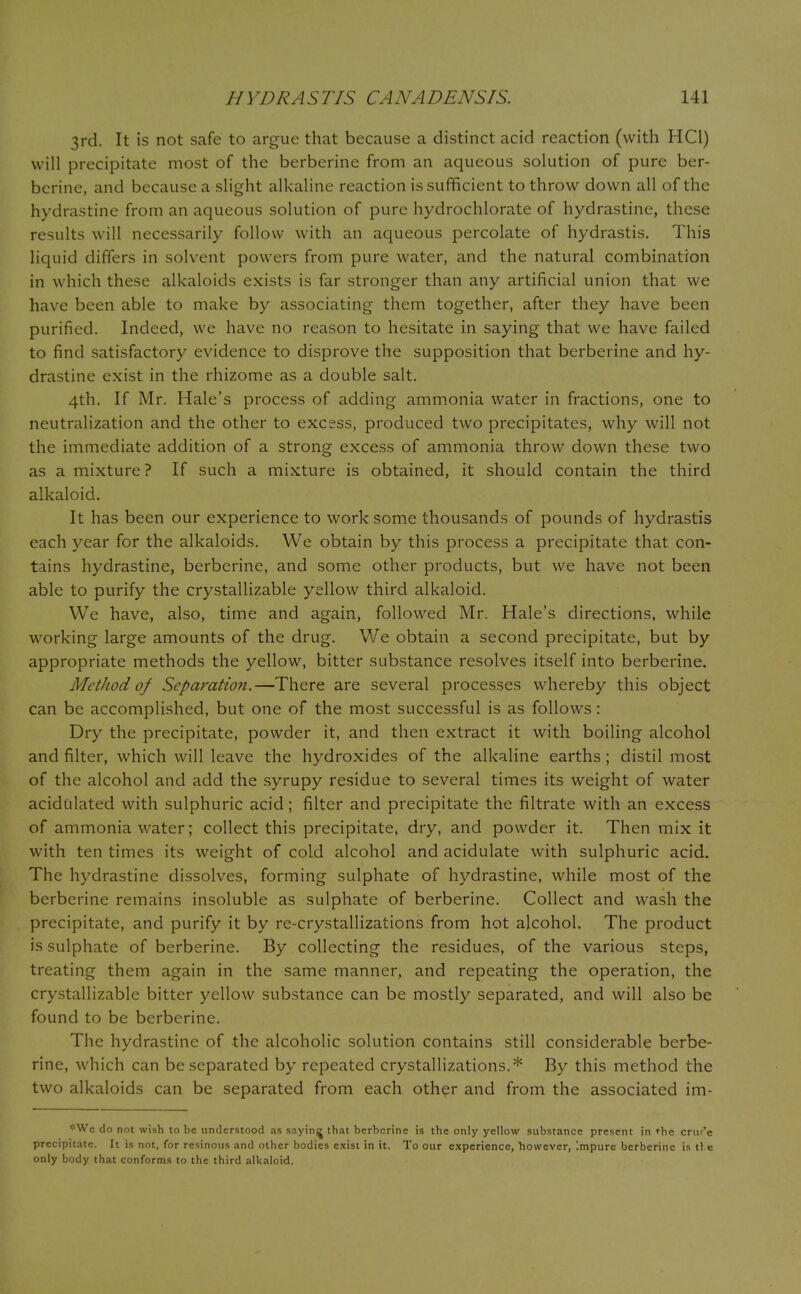 3rd. It is not safe to argue that because a distinct acid reaction (with HC1) will precipitate most of the berberine from an aqueous solution of pure ber- bcrine, and because a slight alkaline reaction is sufficient to throw down all of the hydrastine from an aqueous solution of pure hydrochlorate of hydrastine, these results will necessarily follow with an aqueous percolate of hydrastis. This liquid differs in solvent powers from pure water, and the natural combination in which these alkaloids exists is far stronger than any artificial union that we have been able to make by associating them together, after they have been purified. Indeed, we have no reason to hesitate in saying that we have failed to find satisfactory evidence to disprove the supposition that berberine and hy- drastine exist in the rhizome as a double salt. 4th. If Mr. Hale's process of adding ammonia water in fractions, one to neutralization and the other to excess, produced two precipitates, why will not the immediate addition of a strong excess of ammonia throw down these two as a mixture ? If such a mixture is obtained, it should contain the third alkaloid. It has been our experience to work some thousands of pounds of hydrastis each year for the alkaloids. We obtain by this process a precipitate that con- tains hydrastine, berberine, and some other products, but we have not been able to purify the crystallizable yellow third alkaloid. We have, also, time and again, followed Mr. Hale's directions, while working large amounts of the drug. We obtain a second precipitate, but by appropriate methods the yellow, bitter substance resolves itself into berberine. Method of Separation.—There are several processes whereby this object can be accomplished, but one of the most successful is as follows: Dry the precipitate, powder it, and then extract it with boiling alcohol and filter, which will leave the hydroxides of the alkaline earths ; distil most of the alcohol and add the syrupy residue to several times its weight of water acidulated with sulphuric acid; filter and precipitate the filtrate with an excess of ammonia water; collect this precipitate, dry, and powder it. Then mix it with ten times its weight of cold alcohol and acidulate with sulphuric acid. The hydrastine dissolves, forming sulphate of hydrastine, while most of the berberine remains insoluble as sulphate of berberine. Collect and wash the precipitate, and purify it by re-crystallizations from hot alcohol. The product is sulphate of berberine. By collecting the residues, of the various steps, treating them again in the same manner, and repeating the operation, the crystallizable bitter yellow substance can be mostly separated, and will also be found to be berberine. The hydrastine of the alcoholic solution contains still considerable berbe- rine, which can be separated by repeated crystallizations.* By this method the two alkaloids can be separated from each other and from the associated im- '•■Wc do not wish to be understood as saying that berbcrine is the only yellow substance present in <-he criu'e precipitate. It is not, for resinous and other bodies exist in it. To our experience, however, Impure berberinc is tl e only body that conforms to the third alkaloid.